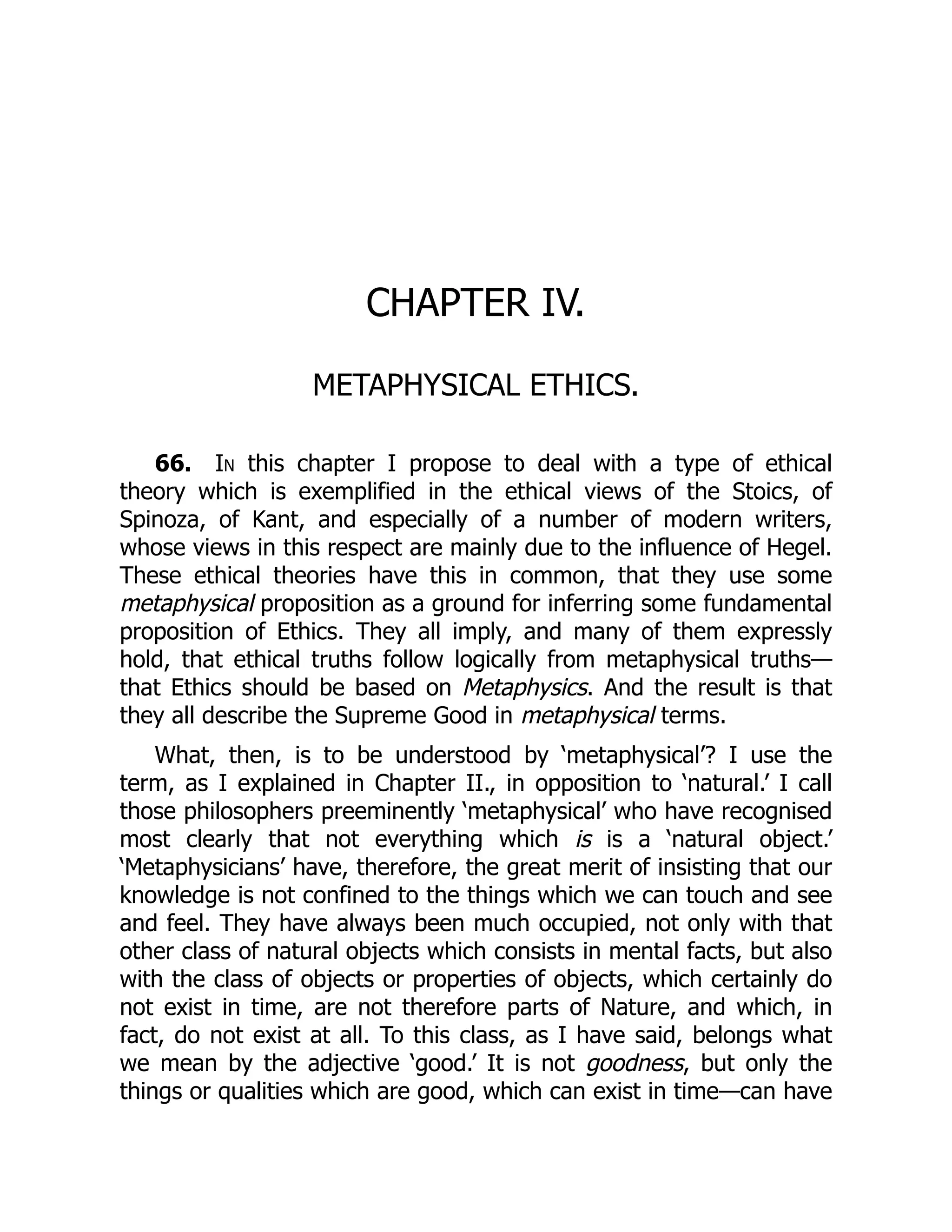 CHAPTER IV.
METAPHYSICAL ETHICS.
66. In this chapter I propose to deal with a type of ethical
theory which is exemplified in the ethical views of the Stoics, of
Spinoza, of Kant, and especially of a number of modern writers,
whose views in this respect are mainly due to the influence of Hegel.
These ethical theories have this in common, that they use some
metaphysical proposition as a ground for inferring some fundamental
proposition of Ethics. They all imply, and many of them expressly
hold, that ethical truths follow logically from metaphysical truths—
that Ethics should be based on Metaphysics. And the result is that
they all describe the Supreme Good in metaphysical terms.
What, then, is to be understood by ‘metaphysical’? I use the
term, as I explained in Chapter II., in opposition to ‘natural.’ I call
those philosophers preeminently ‘metaphysical’ who have recognised
most clearly that not everything which is is a ‘natural object.’
‘Metaphysicians’ have, therefore, the great merit of insisting that our
knowledge is not confined to the things which we can touch and see
and feel. They have always been much occupied, not only with that
other class of natural objects which consists in mental facts, but also
with the class of objects or properties of objects, which certainly do
not exist in time, are not therefore parts of Nature, and which, in
fact, do not exist at all. To this class, as I have said, belongs what
we mean by the adjective ‘good.’ It is not goodness, but only the
things or qualities which are good, which can exist in time—can have
 