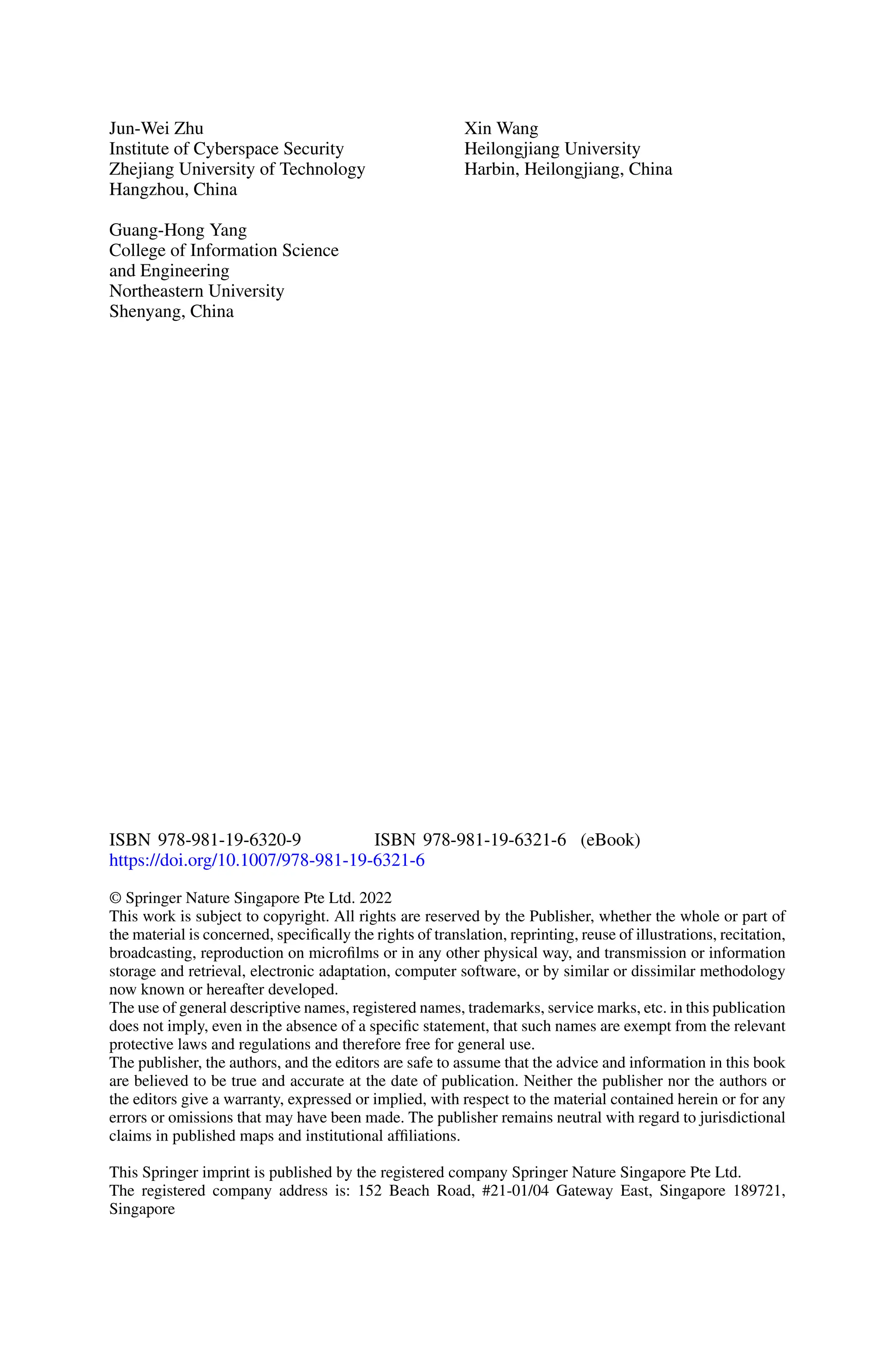Jun-Wei Zhu
Institute of Cyberspace Security
Zhejiang University of Technology
Hangzhou, China
Guang-Hong Yang
College of Information Science
and Engineering
Northeastern University
Shenyang, China
Xin Wang
Heilongjiang University
Harbin, Heilongjiang, China
ISBN 978-981-19-6320-9 ISBN 978-981-19-6321-6 (eBook)
https://doi.org/10.1007/978-981-19-6321-6
© Springer Nature Singapore Pte Ltd. 2022
This work is subject to copyright. All rights are reserved by the Publisher, whether the whole or part of
the material is concerned, specifically the rights of translation, reprinting, reuse of illustrations, recitation,
broadcasting, reproduction on microfilms or in any other physical way, and transmission or information
storage and retrieval, electronic adaptation, computer software, or by similar or dissimilar methodology
now known or hereafter developed.
The use of general descriptive names, registered names, trademarks, service marks, etc. in this publication
does not imply, even in the absence of a specific statement, that such names are exempt from the relevant
protective laws and regulations and therefore free for general use.
The publisher, the authors, and the editors are safe to assume that the advice and information in this book
are believed to be true and accurate at the date of publication. Neither the publisher nor the authors or
the editors give a warranty, expressed or implied, with respect to the material contained herein or for any
errors or omissions that may have been made. The publisher remains neutral with regard to jurisdictional
claims in published maps and institutional affiliations.
This Springer imprint is published by the registered company Springer Nature Singapore Pte Ltd.
The registered company address is: 152 Beach Road, #21-01/04 Gateway East, Singapore 189721,
Singapore
 