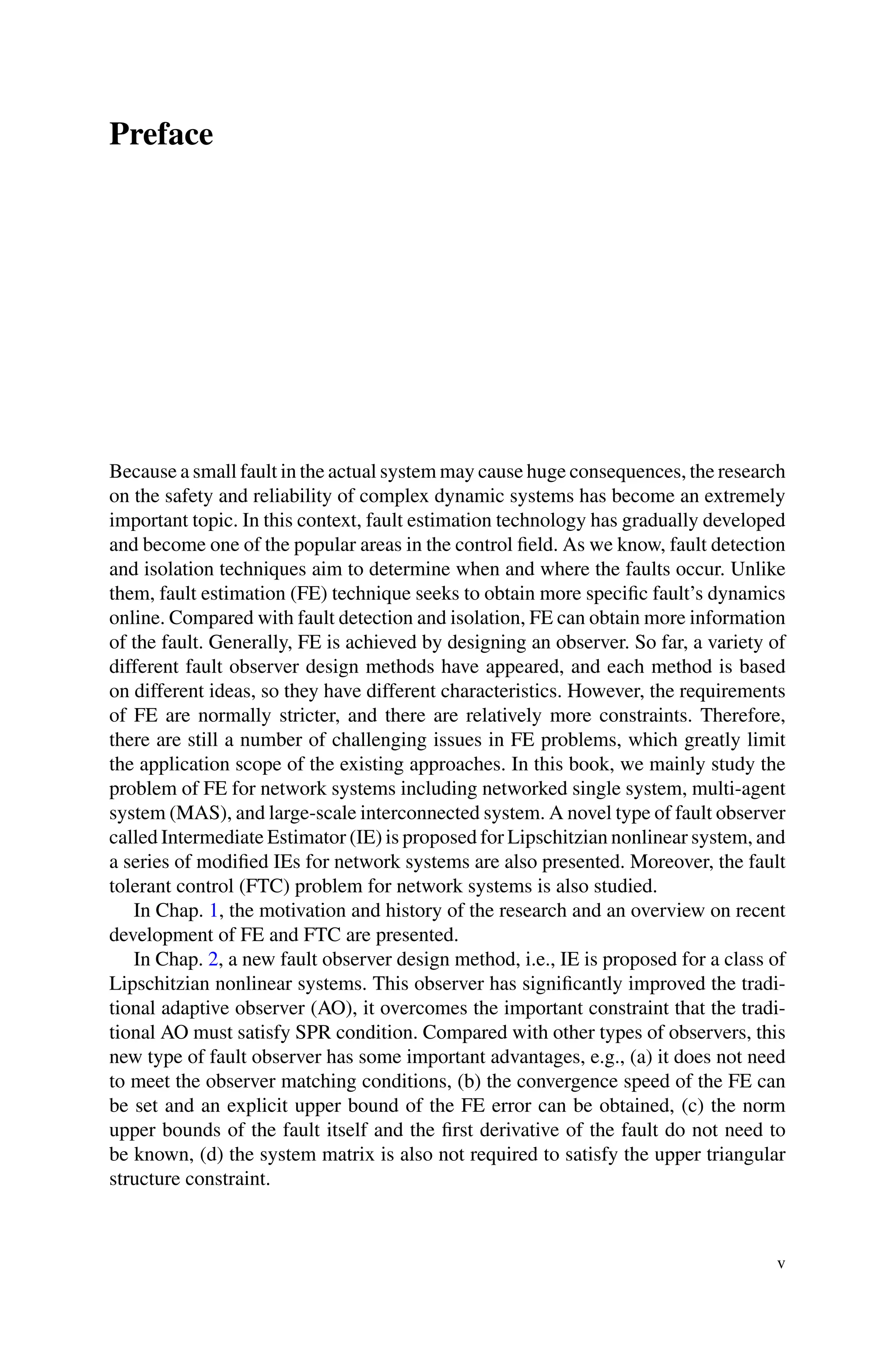 Preface
Because a small fault in the actual system may cause huge consequences, the research
on the safety and reliability of complex dynamic systems has become an extremely
important topic. In this context, fault estimation technology has gradually developed
and become one of the popular areas in the control field. As we know, fault detection
and isolation techniques aim to determine when and where the faults occur. Unlike
them, fault estimation (FE) technique seeks to obtain more specific fault’s dynamics
online. Compared with fault detection and isolation, FE can obtain more information
of the fault. Generally, FE is achieved by designing an observer. So far, a variety of
different fault observer design methods have appeared, and each method is based
on different ideas, so they have different characteristics. However, the requirements
of FE are normally stricter, and there are relatively more constraints. Therefore,
there are still a number of challenging issues in FE problems, which greatly limit
the application scope of the existing approaches. In this book, we mainly study the
problem of FE for network systems including networked single system, multi-agent
system (MAS), and large-scale interconnected system. A novel type of fault observer
called Intermediate Estimator (IE) is proposed for Lipschitzian nonlinear system, and
a series of modified IEs for network systems are also presented. Moreover, the fault
tolerant control (FTC) problem for network systems is also studied.
In Chap. 1, the motivation and history of the research and an overview on recent
development of FE and FTC are presented.
In Chap. 2, a new fault observer design method, i.e., IE is proposed for a class of
Lipschitzian nonlinear systems. This observer has significantly improved the tradi-
tional adaptive observer (AO), it overcomes the important constraint that the tradi-
tional AO must satisfy SPR condition. Compared with other types of observers, this
new type of fault observer has some important advantages, e.g., (a) it does not need
to meet the observer matching conditions, (b) the convergence speed of the FE can
be set and an explicit upper bound of the FE error can be obtained, (c) the norm
upper bounds of the fault itself and the first derivative of the fault do not need to
be known, (d) the system matrix is also not required to satisfy the upper triangular
structure constraint.
v
 