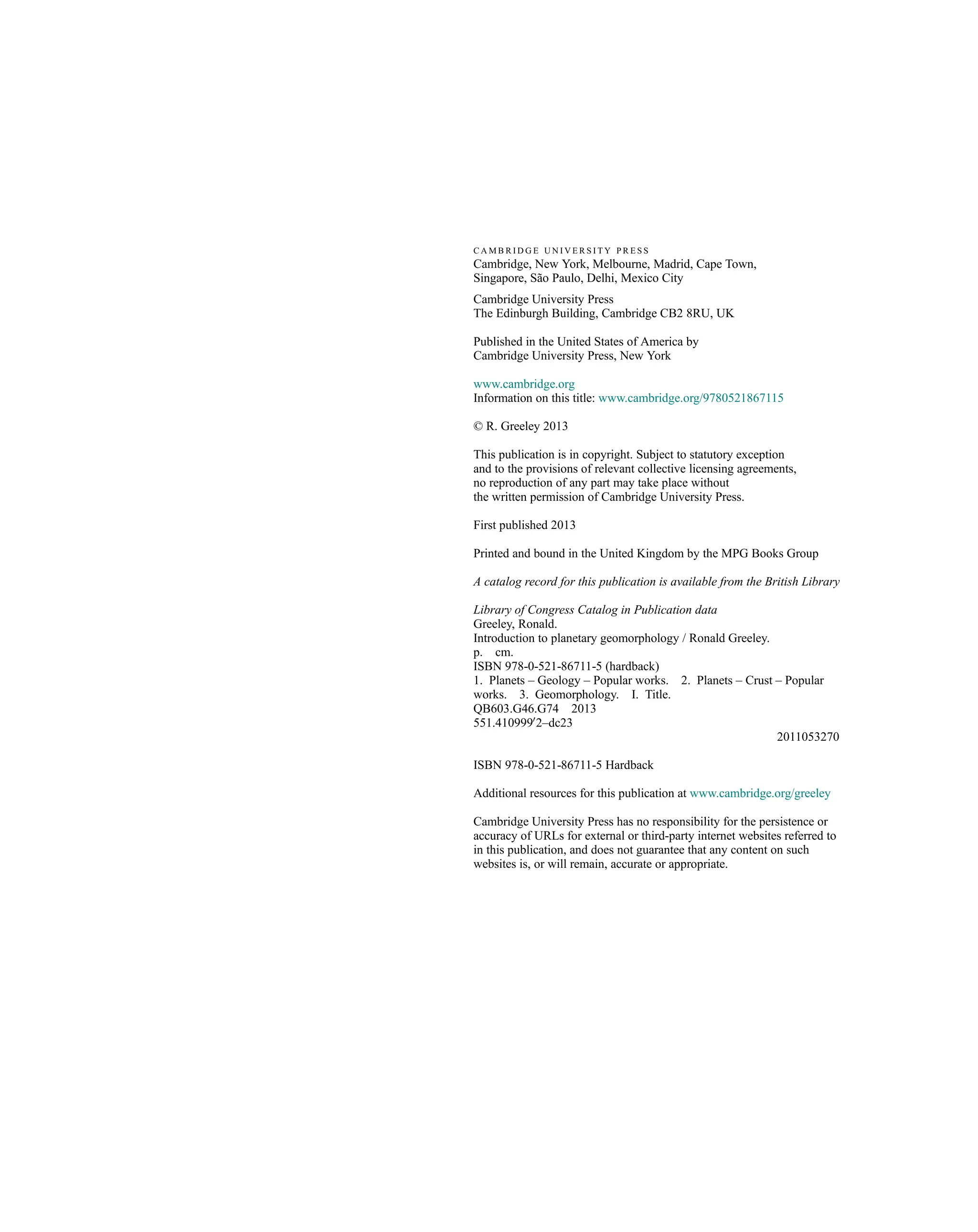 C A M B R I D G E U N I V E R S I T Y P R E S S
Cambridge, New York, Melbourne, Madrid, Cape Town,
Singapore, São Paulo, Delhi, Mexico City
Cambridge University Press
The Edinburgh Building, Cambridge CB2 8RU, UK
Published in the United States of America by
Cambridge University Press, New York
www.cambridge.org
Information on this title: www.cambridge.org/9780521867115
© R. Greeley 2013
This publication is in copyright. Subject to statutory exception
and to the provisions of relevant collective licensing agreements,
no reproduction of any part may take place without
the written permission of Cambridge University Press.
First published 2013
Printed and bound in the United Kingdom by the MPG Books Group
A catalog record for this publication is available from the British Library
Library of Congress Catalog in Publication data
Greeley, Ronald.
Introduction to planetary geomorphology / Ronald Greeley.
p. cm.
ISBN 978-0-521-86711-5 (hardback)
1. Planets – Geology – Popular works. 2. Planets – Crust – Popular
works. 3. Geomorphology. I. Title.
QB603.G46.G74 2013
551.4109990
2–dc23
2011053270
ISBN 978-0-521-86711-5 Hardback
Additional resources for this publication at www.cambridge.org/greeley
Cambridge University Press has no responsibility for the persistence or
accuracy of URLs for external or third-party internet websites referred to
in this publication, and does not guarantee that any content on such
websites is, or will remain, accurate or appropriate.
 