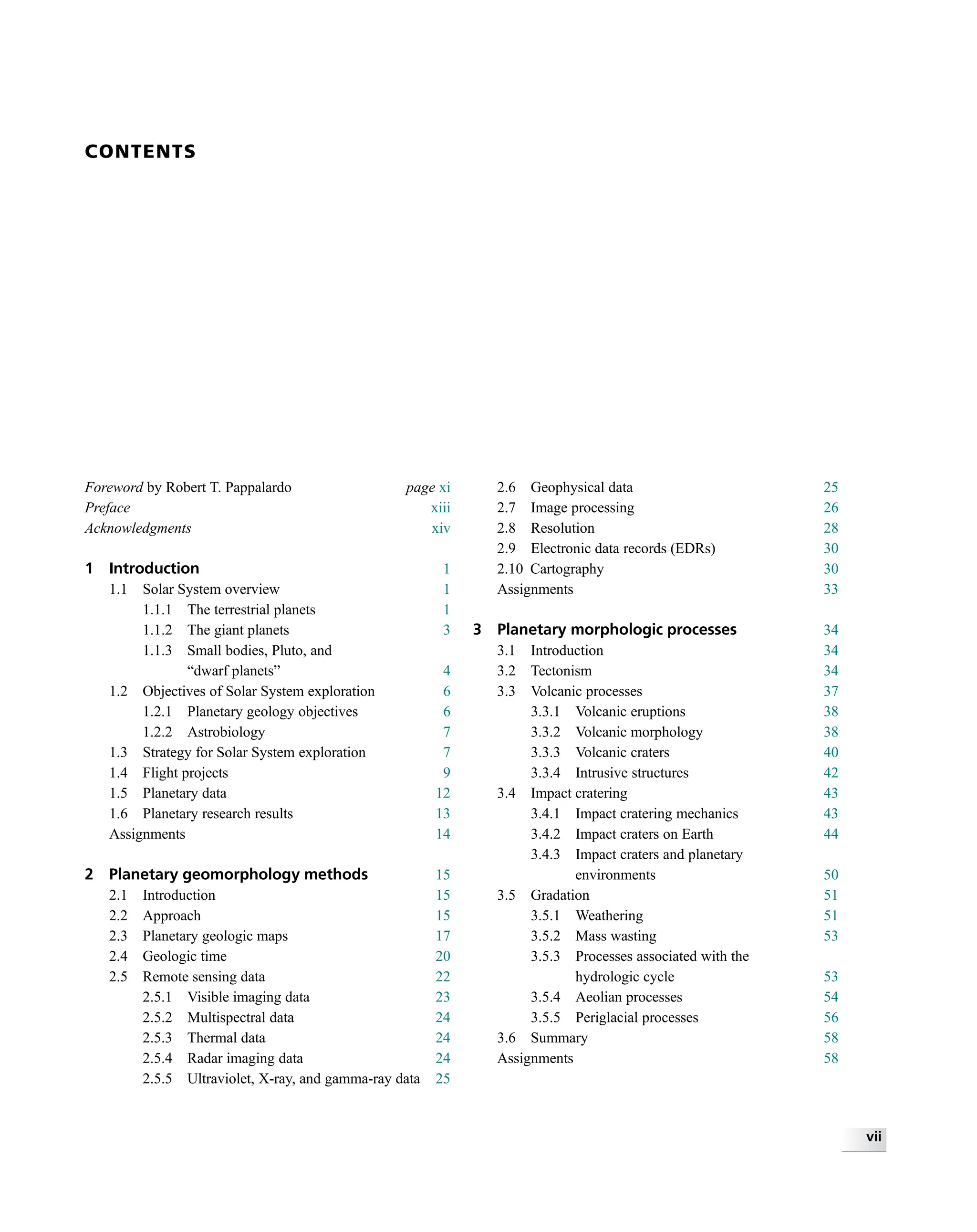 CONTENTS
Foreword by Robert T. Pappalardo page xi
Preface xiii
Acknowledgments xiv
1 Introduction 1
1.1 Solar System overview 1
1.1.1 The terrestrial planets 1
1.1.2 The giant planets 3
1.1.3 Small bodies, Pluto, and
“dwarf planets” 4
1.2 Objectives of Solar System exploration 6
1.2.1 Planetary geology objectives 6
1.2.2 Astrobiology 7
1.3 Strategy for Solar System exploration 7
1.4 Flight projects 9
1.5 Planetary data 12
1.6 Planetary research results 13
Assignments 14
2 Planetary geomorphology methods 15
2.1 Introduction 15
2.2 Approach 15
2.3 Planetary geologic maps 17
2.4 Geologic time 20
2.5 Remote sensing data 22
2.5.1 Visible imaging data 23
2.5.2 Multispectral data 24
2.5.3 Thermal data 24
2.5.4 Radar imaging data 24
2.5.5 Ultraviolet, X-ray, and gamma-ray data 25
2.6 Geophysical data 25
2.7 Image processing 26
2.8 Resolution 28
2.9 Electronic data records (EDRs) 30
2.10 Cartography 30
Assignments 33
3 Planetary morphologic processes 34
3.1 Introduction 34
3.2 Tectonism 34
3.3 Volcanic processes 37
3.3.1 Volcanic eruptions 38
3.3.2 Volcanic morphology 38
3.3.3 Volcanic craters 40
3.3.4 Intrusive structures 42
3.4 Impact cratering 43
3.4.1 Impact cratering mechanics 43
3.4.2 Impact craters on Earth 44
3.4.3 Impact craters and planetary
environments 50
3.5 Gradation 51
3.5.1 Weathering 51
3.5.2 Mass wasting 53
3.5.3 Processes associated with the
hydrologic cycle 53
3.5.4 Aeolian processes 54
3.5.5 Periglacial processes 56
3.6 Summary 58
Assignments 58
vii
 
