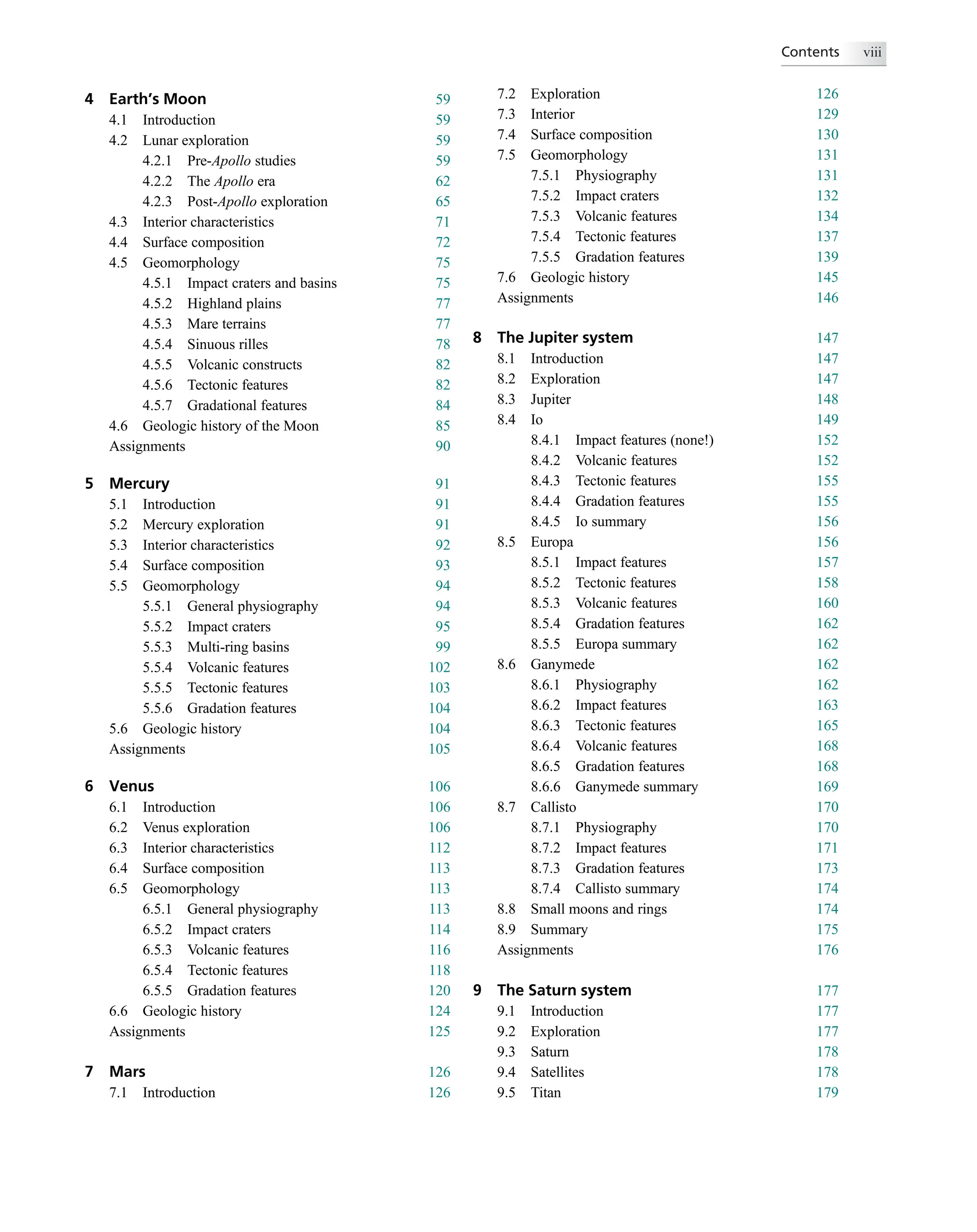 4 Earth’s Moon 59
4.1 Introduction 59
4.2 Lunar exploration 59
4.2.1 Pre-Apollo studies 59
4.2.2 The Apollo era 62
4.2.3 Post-Apollo exploration 65
4.3 Interior characteristics 71
4.4 Surface composition 72
4.5 Geomorphology 75
4.5.1 Impact craters and basins 75
4.5.2 Highland plains 77
4.5.3 Mare terrains 77
4.5.4 Sinuous rilles 78
4.5.5 Volcanic constructs 82
4.5.6 Tectonic features 82
4.5.7 Gradational features 84
4.6 Geologic history of the Moon 85
Assignments 90
5 Mercury 91
5.1 Introduction 91
5.2 Mercury exploration 91
5.3 Interior characteristics 92
5.4 Surface composition 93
5.5 Geomorphology 94
5.5.1 General physiography 94
5.5.2 Impact craters 95
5.5.3 Multi-ring basins 99
5.5.4 Volcanic features 102
5.5.5 Tectonic features 103
5.5.6 Gradation features 104
5.6 Geologic history 104
Assignments 105
6 Venus 106
6.1 Introduction 106
6.2 Venus exploration 106
6.3 Interior characteristics 112
6.4 Surface composition 113
6.5 Geomorphology 113
6.5.1 General physiography 113
6.5.2 Impact craters 114
6.5.3 Volcanic features 116
6.5.4 Tectonic features 118
6.5.5 Gradation features 120
6.6 Geologic history 124
Assignments 125
7 Mars 126
7.1 Introduction 126
7.2 Exploration 126
7.3 Interior 129
7.4 Surface composition 130
7.5 Geomorphology 131
7.5.1 Physiography 131
7.5.2 Impact craters 132
7.5.3 Volcanic features 134
7.5.4 Tectonic features 137
7.5.5 Gradation features 139
7.6 Geologic history 145
Assignments 146
8 The Jupiter system 147
8.1 Introduction 147
8.2 Exploration 147
8.3 Jupiter 148
8.4 Io 149
8.4.1 Impact features (none!) 152
8.4.2 Volcanic features 152
8.4.3 Tectonic features 155
8.4.4 Gradation features 155
8.4.5 Io summary 156
8.5 Europa 156
8.5.1 Impact features 157
8.5.2 Tectonic features 158
8.5.3 Volcanic features 160
8.5.4 Gradation features 162
8.5.5 Europa summary 162
8.6 Ganymede 162
8.6.1 Physiography 162
8.6.2 Impact features 163
8.6.3 Tectonic features 165
8.6.4 Volcanic features 168
8.6.5 Gradation features 168
8.6.6 Ganymede summary 169
8.7 Callisto 170
8.7.1 Physiography 170
8.7.2 Impact features 171
8.7.3 Gradation features 173
8.7.4 Callisto summary 174
8.8 Small moons and rings 174
8.9 Summary 175
Assignments 176
9 The Saturn system 177
9.1 Introduction 177
9.2 Exploration 177
9.3 Saturn 178
9.4 Satellites 178
9.5 Titan 179
Contents viii
 