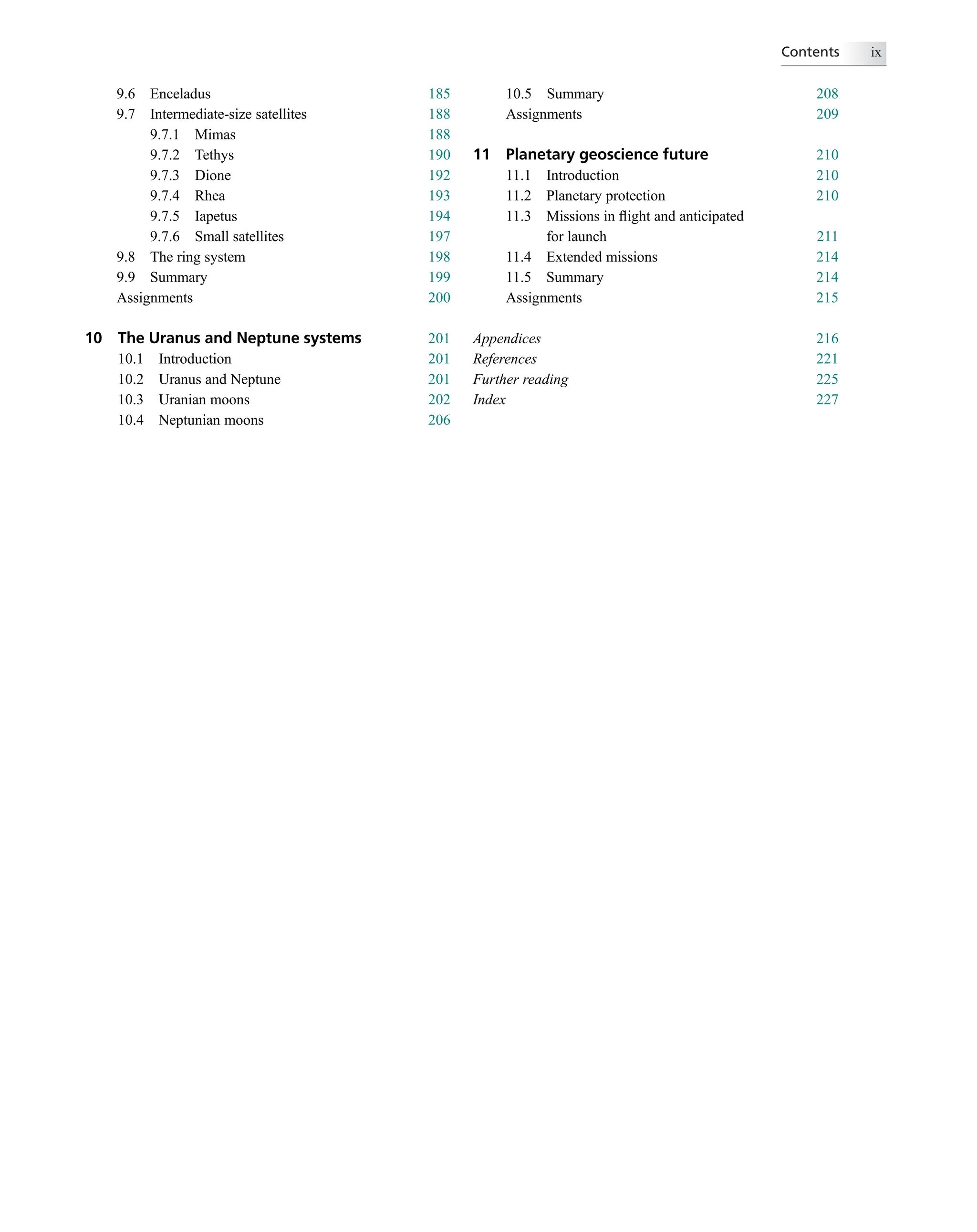 9.6 Enceladus 185
9.7 Intermediate-size satellites 188
9.7.1 Mimas 188
9.7.2 Tethys 190
9.7.3 Dione 192
9.7.4 Rhea 193
9.7.5 Iapetus 194
9.7.6 Small satellites 197
9.8 The ring system 198
9.9 Summary 199
Assignments 200
10 The Uranus and Neptune systems 201
10.1 Introduction 201
10.2 Uranus and Neptune 201
10.3 Uranian moons 202
10.4 Neptunian moons 206
10.5 Summary 208
Assignments 209
11 Planetary geoscience future 210
11.1 Introduction 210
11.2 Planetary protection 210
11.3 Missions in ﬂight and anticipated
for launch 211
11.4 Extended missions 214
11.5 Summary 214
Assignments 215
Appendices 216
References 221
Further reading 225
Index 227
Contents ix
 