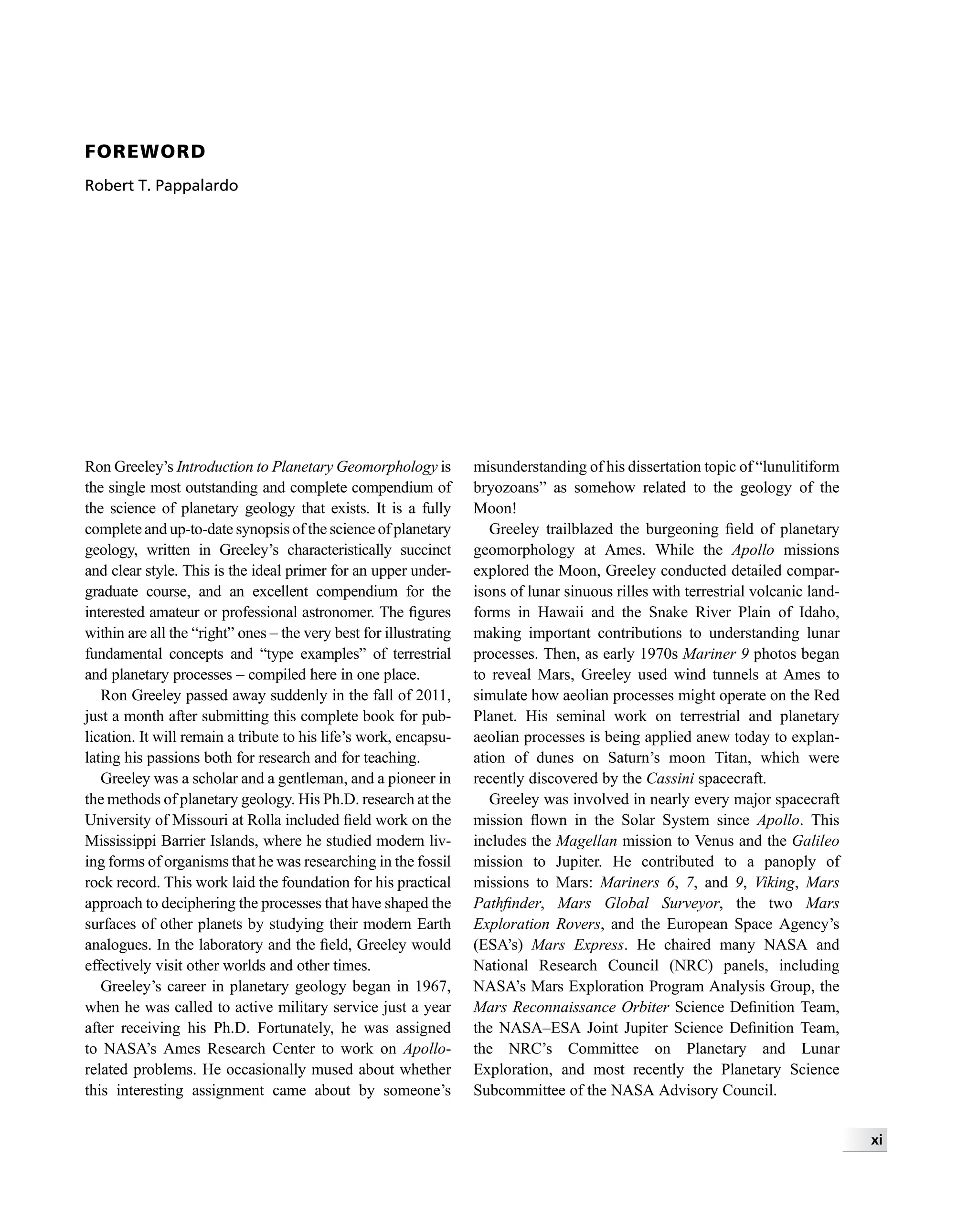 FOREWORD
Robert T. Pappalardo
Ron Greeley’s Introduction to Planetary Geomorphology is
the single most outstanding and complete compendium of
the science of planetary geology that exists. It is a fully
complete and up-to-date synopsis of the science of planetary
geology, written in Greeley’s characteristically succinct
and clear style. This is the ideal primer for an upper under-
graduate course, and an excellent compendium for the
interested amateur or professional astronomer. The ﬁgures
within are all the “right” ones – the very best for illustrating
fundamental concepts and “type examples” of terrestrial
and planetary processes – compiled here in one place.
Ron Greeley passed away suddenly in the fall of 2011,
just a month after submitting this complete book for pub-
lication. It will remain a tribute to his life’s work, encapsu-
lating his passions both for research and for teaching.
Greeley was a scholar and a gentleman, and a pioneer in
the methods of planetary geology. His Ph.D. research at the
University of Missouri at Rolla included ﬁeld work on the
Mississippi Barrier Islands, where he studied modern liv-
ing forms of organisms that he was researching in the fossil
rock record. This work laid the foundation for his practical
approach to deciphering the processes that have shaped the
surfaces of other planets by studying their modern Earth
analogues. In the laboratory and the ﬁeld, Greeley would
effectively visit other worlds and other times.
Greeley’s career in planetary geology began in 1967,
when he was called to active military service just a year
after receiving his Ph.D. Fortunately, he was assigned
to NASA’s Ames Research Center to work on Apollo-
related problems. He occasionally mused about whether
this interesting assignment came about by someone’s
misunderstanding of his dissertation topic of “lunulitiform
bryozoans” as somehow related to the geology of the
Moon!
Greeley trailblazed the burgeoning ﬁeld of planetary
geomorphology at Ames. While the Apollo missions
explored the Moon, Greeley conducted detailed compar-
isons of lunar sinuous rilles with terrestrial volcanic land-
forms in Hawaii and the Snake River Plain of Idaho,
making important contributions to understanding lunar
processes. Then, as early 1970s Mariner 9 photos began
to reveal Mars, Greeley used wind tunnels at Ames to
simulate how aeolian processes might operate on the Red
Planet. His seminal work on terrestrial and planetary
aeolian processes is being applied anew today to explan-
ation of dunes on Saturn’s moon Titan, which were
recently discovered by the Cassini spacecraft.
Greeley was involved in nearly every major spacecraft
mission ﬂown in the Solar System since Apollo. This
includes the Magellan mission to Venus and the Galileo
mission to Jupiter. He contributed to a panoply of
missions to Mars: Mariners 6, 7, and 9, Viking, Mars
Pathﬁnder, Mars Global Surveyor, the two Mars
Exploration Rovers, and the European Space Agency’s
(ESA’s) Mars Express. He chaired many NASA and
National Research Council (NRC) panels, including
NASA’s Mars Exploration Program Analysis Group, the
Mars Reconnaissance Orbiter Science Deﬁnition Team,
the NASA–ESA Joint Jupiter Science Deﬁnition Team,
the NRC’s Committee on Planetary and Lunar
Exploration, and most recently the Planetary Science
Subcommittee of the NASA Advisory Council.
xi
 