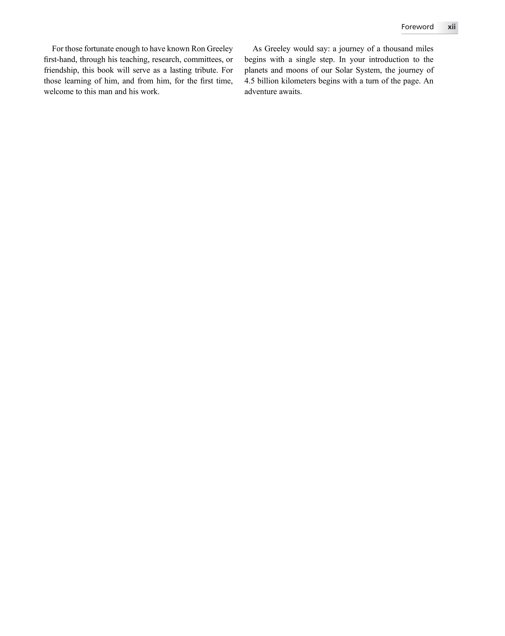 For those fortunate enough to have known Ron Greeley
ﬁrst-hand, through his teaching, research, committees, or
friendship, this book will serve as a lasting tribute. For
those learning of him, and from him, for the ﬁrst time,
welcome to this man and his work.
As Greeley would say: a journey of a thousand miles
begins with a single step. In your introduction to the
planets and moons of our Solar System, the journey of
4.5 billion kilometers begins with a turn of the page. An
adventure awaits.
Foreword xii
 