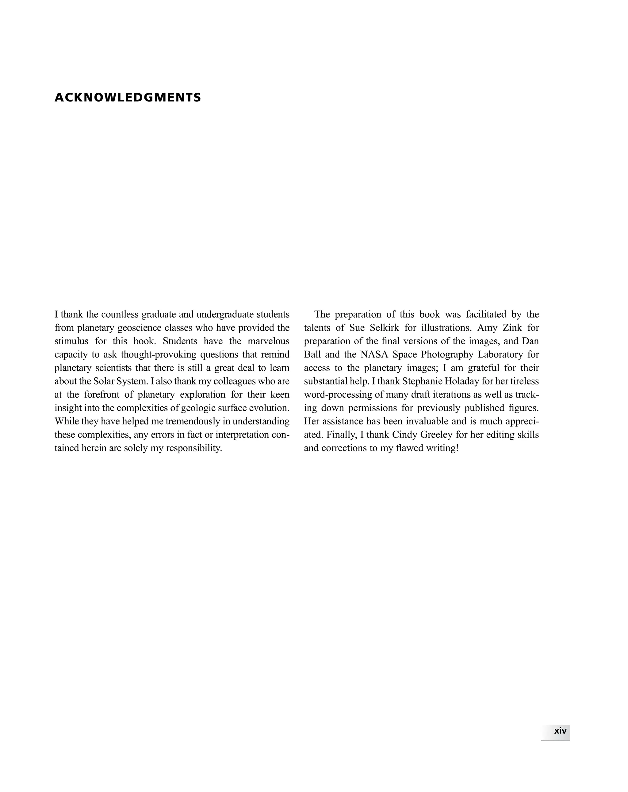 ACKNOWLEDGMENTS
I thank the countless graduate and undergraduate students
from planetary geoscience classes who have provided the
stimulus for this book. Students have the marvelous
capacity to ask thought-provoking questions that remind
planetary scientists that there is still a great deal to learn
about the Solar System. I also thank my colleagues who are
at the forefront of planetary exploration for their keen
insight into the complexities of geologic surface evolution.
While they have helped me tremendously in understanding
these complexities, any errors in fact or interpretation con-
tained herein are solely my responsibility.
The preparation of this book was facilitated by the
talents of Sue Selkirk for illustrations, Amy Zink for
preparation of the ﬁnal versions of the images, and Dan
Ball and the NASA Space Photography Laboratory for
access to the planetary images; I am grateful for their
substantial help. I thank Stephanie Holaday for her tireless
word-processing of many draft iterations as well as track-
ing down permissions for previously published ﬁgures.
Her assistance has been invaluable and is much appreci-
ated. Finally, I thank Cindy Greeley for her editing skills
and corrections to my ﬂawed writing!
xiv
 