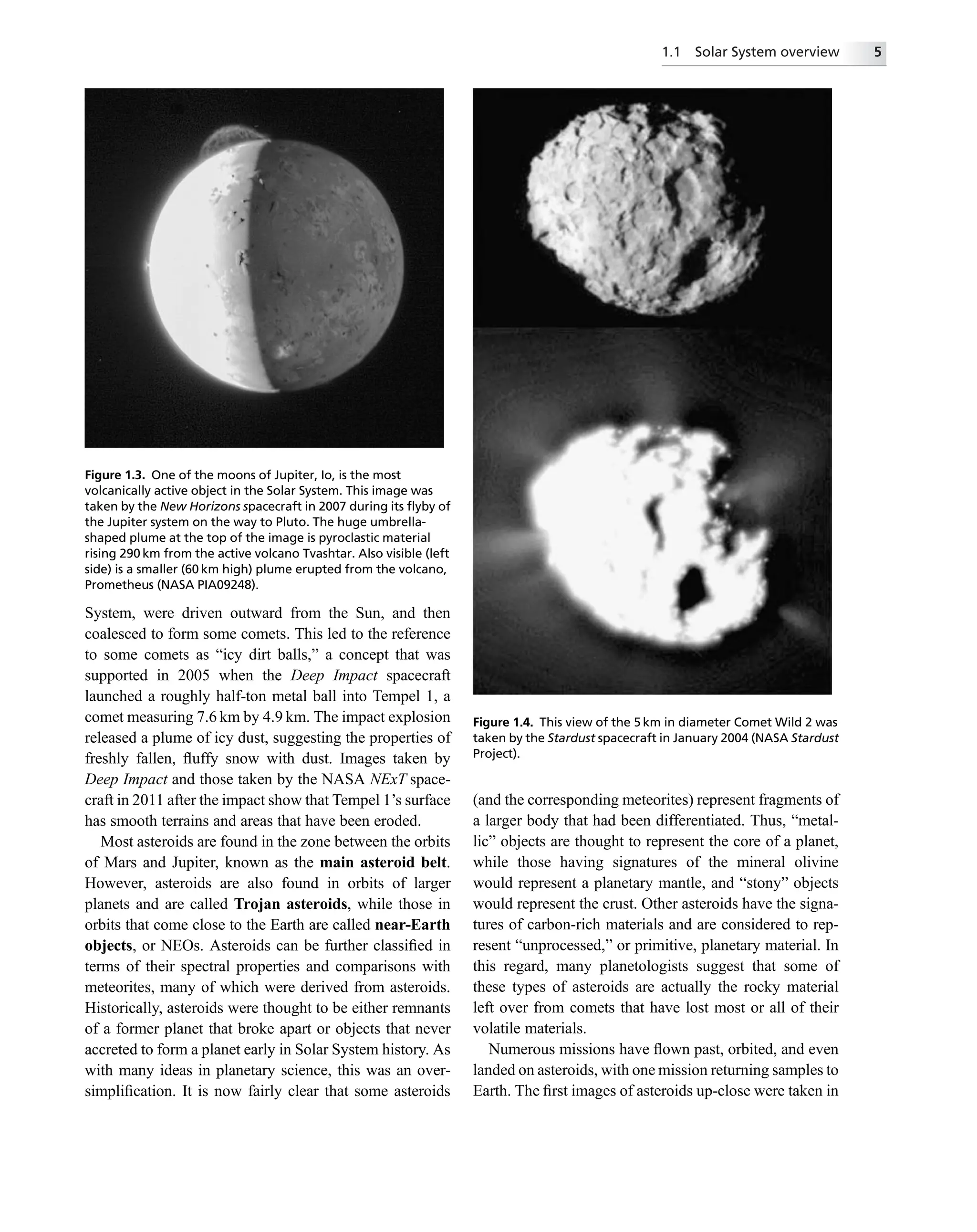 System, were driven outward from the Sun, and then
coalesced to form some comets. This led to the reference
to some comets as “icy dirt balls,” a concept that was
supported in 2005 when the Deep Impact spacecraft
launched a roughly half-ton metal ball into Tempel 1, a
comet measuring 7.6 km by 4.9 km. The impact explosion
released a plume of icy dust, suggesting the properties of
freshly fallen, ﬂuffy snow with dust. Images taken by
Deep Impact and those taken by the NASA NExT space-
craft in 2011 after the impact show that Tempel 1’s surface
has smooth terrains and areas that have been eroded.
Most asteroids are found in the zone between the orbits
of Mars and Jupiter, known as the main asteroid belt.
However, asteroids are also found in orbits of larger
planets and are called Trojan asteroids, while those in
orbits that come close to the Earth are called near-Earth
objects, or NEOs. Asteroids can be further classiﬁed in
terms of their spectral properties and comparisons with
meteorites, many of which were derived from asteroids.
Historically, asteroids were thought to be either remnants
of a former planet that broke apart or objects that never
accreted to form a planet early in Solar System history. As
with many ideas in planetary science, this was an over-
simpliﬁcation. It is now fairly clear that some asteroids
(and the corresponding meteorites) represent fragments of
a larger body that had been differentiated. Thus, “metal-
lic” objects are thought to represent the core of a planet,
while those having signatures of the mineral olivine
would represent a planetary mantle, and “stony” objects
would represent the crust. Other asteroids have the signa-
tures of carbon-rich materials and are considered to rep-
resent “unprocessed,” or primitive, planetary material. In
this regard, many planetologists suggest that some of
these types of asteroids are actually the rocky material
left over from comets that have lost most or all of their
volatile materials.
Numerous missions have ﬂown past, orbited, and even
landed on asteroids, with one mission returning samples to
Earth. The ﬁrst images of asteroids up-close were taken in
Figure 1.4. This view of the 5 km in diameter Comet Wild 2 was
taken by the Stardust spacecraft in January 2004 (NASA Stardust
Project).
Figure 1.3. One of the moons of Jupiter, Io, is the most
volcanically active object in the Solar System. This image was
taken by the New Horizons spacecraft in 2007 during its ﬂyby of
the Jupiter system on the way to Pluto. The huge umbrella-
shaped plume at the top of the image is pyroclastic material
rising 290 km from the active volcano Tvashtar. Also visible (left
side) is a smaller (60 km high) plume erupted from the volcano,
Prometheus (NASA PIA09248).
1.1 Solar System overview 5
 
