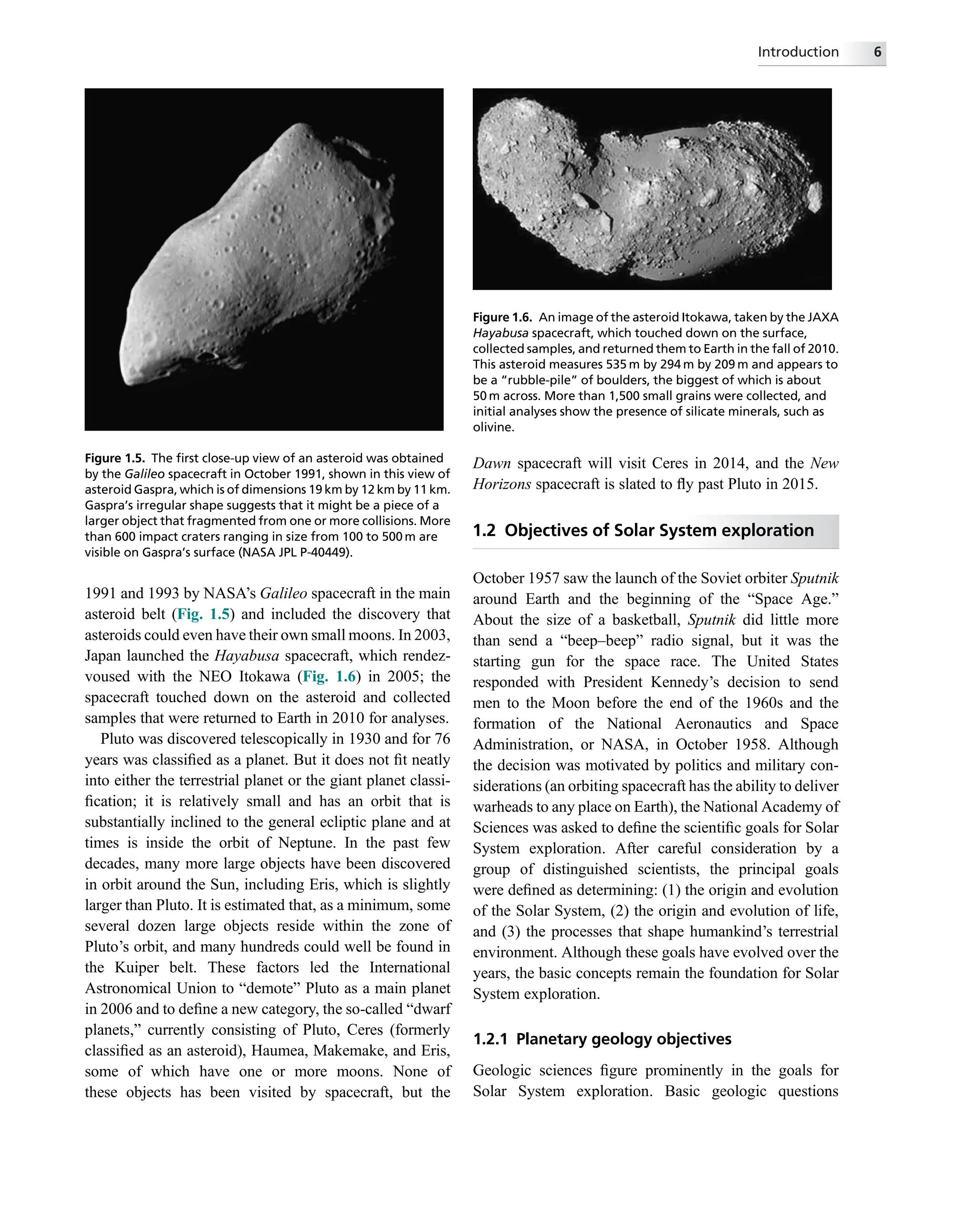 1991 and 1993 by NASA’s Galileo spacecraft in the main
asteroid belt (Fig. 1.5) and included the discovery that
asteroids could even have their own small moons. In 2003,
Japan launched the Hayabusa spacecraft, which rendez-
voused with the NEO Itokawa (Fig. 1.6) in 2005; the
spacecraft touched down on the asteroid and collected
samples that were returned to Earth in 2010 for analyses.
Pluto was discovered telescopically in 1930 and for 76
years was classiﬁed as a planet. But it does not ﬁt neatly
into either the terrestrial planet or the giant planet classi-
ﬁcation; it is relatively small and has an orbit that is
substantially inclined to the general ecliptic plane and at
times is inside the orbit of Neptune. In the past few
decades, many more large objects have been discovered
in orbit around the Sun, including Eris, which is slightly
larger than Pluto. It is estimated that, as a minimum, some
several dozen large objects reside within the zone of
Pluto’s orbit, and many hundreds could well be found in
the Kuiper belt. These factors led the International
Astronomical Union to “demote” Pluto as a main planet
in 2006 and to deﬁne a new category, the so-called “dwarf
planets,” currently consisting of Pluto, Ceres (formerly
classiﬁed as an asteroid), Haumea, Makemake, and Eris,
some of which have one or more moons. None of
these objects has been visited by spacecraft, but the
Dawn spacecraft will visit Ceres in 2014, and the New
Horizons spacecraft is slated to ﬂy past Pluto in 2015.
1.2 Objectives of Solar System exploration
October 1957 saw the launch of the Soviet orbiter Sputnik
around Earth and the beginning of the “Space Age.”
About the size of a basketball, Sputnik did little more
than send a “beep–beep” radio signal, but it was the
starting gun for the space race. The United States
responded with President Kennedy’s decision to send
men to the Moon before the end of the 1960s and the
formation of the National Aeronautics and Space
Administration, or NASA, in October 1958. Although
the decision was motivated by politics and military con-
siderations (an orbiting spacecraft has the ability to deliver
warheads to any place on Earth), the National Academy of
Sciences was asked to deﬁne the scientiﬁc goals for Solar
System exploration. After careful consideration by a
group of distinguished scientists, the principal goals
were deﬁned as determining: (1) the origin and evolution
of the Solar System, (2) the origin and evolution of life,
and (3) the processes that shape humankind’s terrestrial
environment. Although these goals have evolved over the
years, the basic concepts remain the foundation for Solar
System exploration.
1.2.1 Planetary geology objectives
Geologic sciences ﬁgure prominently in the goals for
Solar System exploration. Basic geologic questions
Figure 1.5. The ﬁrst close-up view of an asteroid was obtained
by the Galileo spacecraft in October 1991, shown in this view of
asteroid Gaspra, which is of dimensions 19 km by 12 km by 11 km.
Gaspra’s irregular shape suggests that it might be a piece of a
larger object that fragmented from one or more collisions. More
than 600 impact craters ranging in size from 100 to 500 m are
visible on Gaspra’s surface (NASA JPL P-40449).
Figure 1.6. An image of the asteroid Itokawa, taken by the JAXA
Hayabusa spacecraft, which touched down on the surface,
collected samples, and returned them to Earth in the fall of 2010.
This asteroid measures 535 m by 294 m by 209 m and appears to
be a “rubble-pile” of boulders, the biggest of which is about
50 m across. More than 1,500 small grains were collected, and
initial analyses show the presence of silicate minerals, such as
olivine.
Introduction 6
 