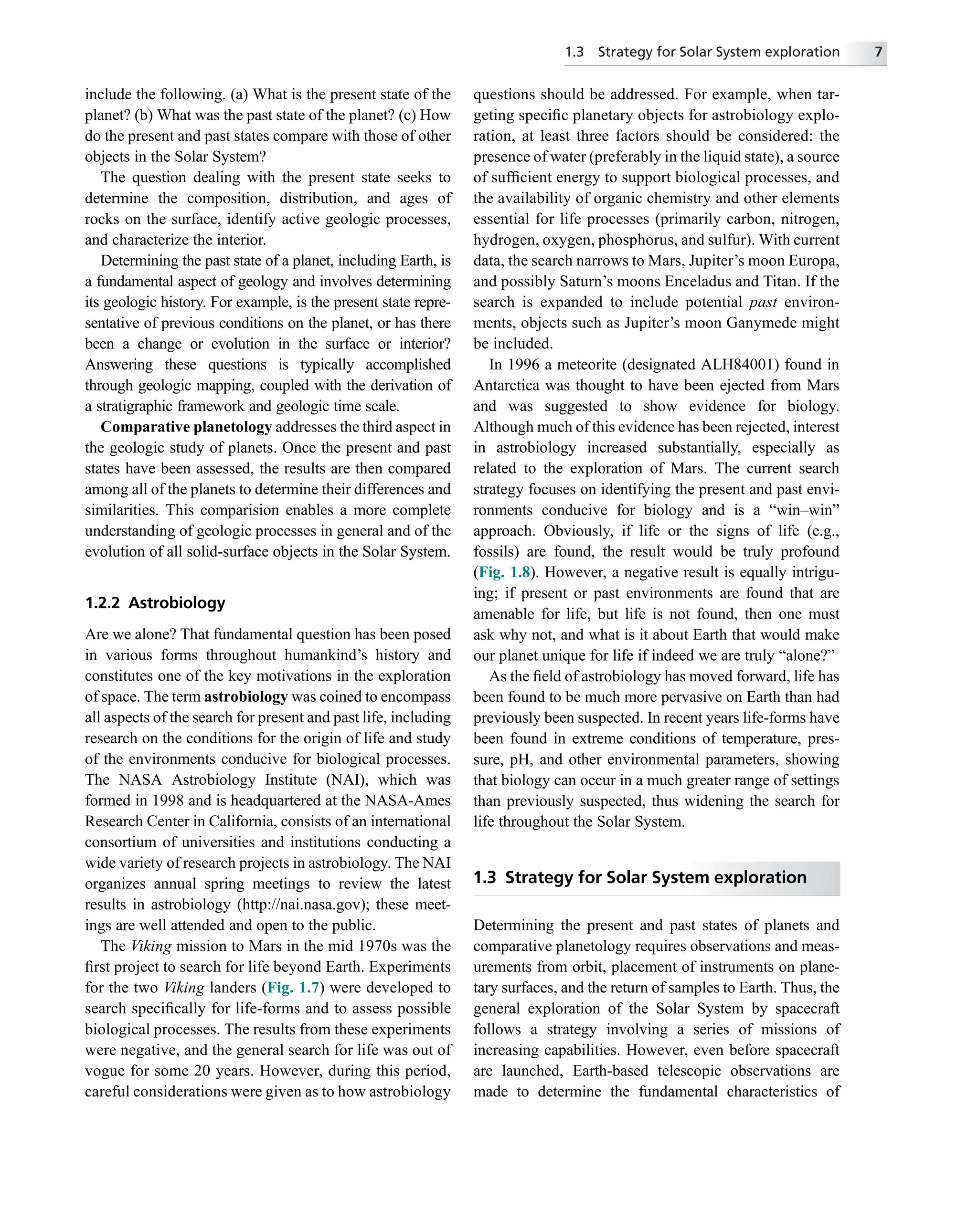 include the following. (a) What is the present state of the
planet? (b) What was the past state of the planet? (c) How
do the present and past states compare with those of other
objects in the Solar System?
The question dealing with the present state seeks to
determine the composition, distribution, and ages of
rocks on the surface, identify active geologic processes,
and characterize the interior.
Determining the past state of a planet, including Earth, is
a fundamental aspect of geology and involves determining
its geologic history. For example, is the present state repre-
sentative of previous conditions on the planet, or has there
been a change or evolution in the surface or interior?
Answering these questions is typically accomplished
through geologic mapping, coupled with the derivation of
a stratigraphic framework and geologic time scale.
Comparative planetology addresses the third aspect in
the geologic study of planets. Once the present and past
states have been assessed, the results are then compared
among all of the planets to determine their differences and
similarities. This comparision enables a more complete
understanding of geologic processes in general and of the
evolution of all solid-surface objects in the Solar System.
1.2.2 Astrobiology
Are we alone? That fundamental question has been posed
in various forms throughout humankind’s history and
constitutes one of the key motivations in the exploration
of space. The term astrobiology was coined to encompass
all aspects of the search for present and past life, including
research on the conditions for the origin of life and study
of the environments conducive for biological processes.
The NASA Astrobiology Institute (NAI), which was
formed in 1998 and is headquartered at the NASA-Ames
Research Center in California, consists of an international
consortium of universities and institutions conducting a
wide variety of research projects in astrobiology. The NAI
organizes annual spring meetings to review the latest
results in astrobiology (http://nai.nasa.gov); these meet-
ings are well attended and open to the public.
The Viking mission to Mars in the mid 1970s was the
ﬁrst project to search for life beyond Earth. Experiments
for the two Viking landers (Fig. 1.7) were developed to
search speciﬁcally for life-forms and to assess possible
biological processes. The results from these experiments
were negative, and the general search for life was out of
vogue for some 20 years. However, during this period,
careful considerations were given as to how astrobiology
questions should be addressed. For example, when tar-
geting speciﬁc planetary objects for astrobiology explo-
ration, at least three factors should be considered: the
presence of water (preferably in the liquid state), a source
of sufﬁcient energy to support biological processes, and
the availability of organic chemistry and other elements
essential for life processes (primarily carbon, nitrogen,
hydrogen, oxygen, phosphorus, and sulfur). With current
data, the search narrows to Mars, Jupiter’s moon Europa,
and possibly Saturn’s moons Enceladus and Titan. If the
search is expanded to include potential past environ-
ments, objects such as Jupiter’s moon Ganymede might
be included.
In 1996 a meteorite (designated ALH84001) found in
Antarctica was thought to have been ejected from Mars
and was suggested to show evidence for biology.
Although much of this evidence has been rejected, interest
in astrobiology increased substantially, especially as
related to the exploration of Mars. The current search
strategy focuses on identifying the present and past envi-
ronments conducive for biology and is a “win–win”
approach. Obviously, if life or the signs of life (e.g.,
fossils) are found, the result would be truly profound
(Fig. 1.8). However, a negative result is equally intrigu-
ing; if present or past environments are found that are
amenable for life, but life is not found, then one must
ask why not, and what is it about Earth that would make
our planet unique for life if indeed we are truly “alone?”
As the ﬁeld of astrobiology has moved forward, life has
been found to be much more pervasive on Earth than had
previously been suspected. In recent years life-forms have
been found in extreme conditions of temperature, pres-
sure, pH, and other environmental parameters, showing
that biology can occur in a much greater range of settings
than previously suspected, thus widening the search for
life throughout the Solar System.
1.3 Strategy for Solar System exploration
Determining the present and past states of planets and
comparative planetology requires observations and meas-
urements from orbit, placement of instruments on plane-
tary surfaces, and the return of samples to Earth. Thus, the
general exploration of the Solar System by spacecraft
follows a strategy involving a series of missions of
increasing capabilities. However, even before spacecraft
are launched, Earth-based telescopic observations are
made to determine the fundamental characteristics of
1.3 Strategy for Solar System exploration 7
 