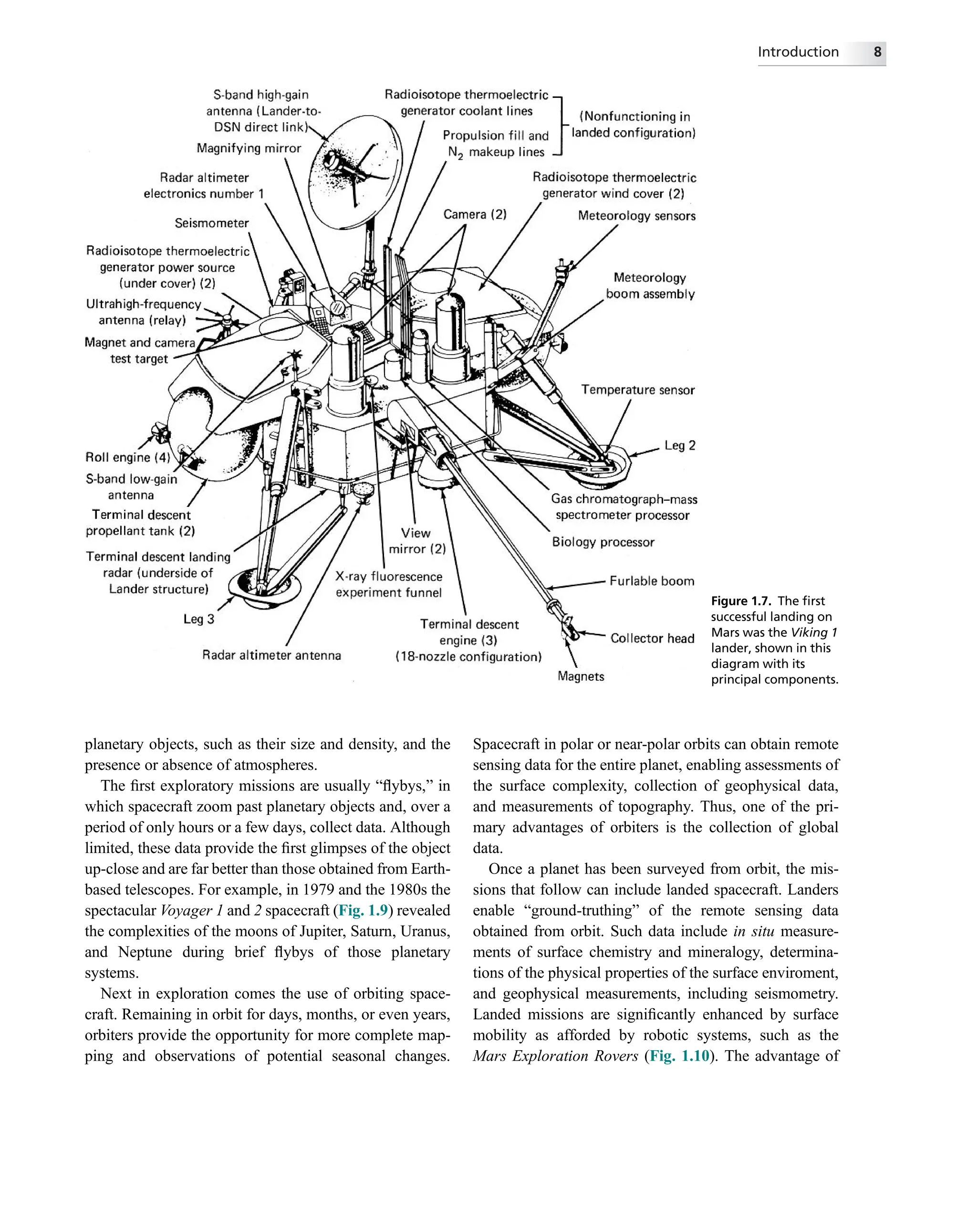 planetary objects, such as their size and density, and the
presence or absence of atmospheres.
The ﬁrst exploratory missions are usually “ﬂybys,” in
which spacecraft zoom past planetary objects and, over a
period of only hours or a few days, collect data. Although
limited, these data provide the ﬁrst glimpses of the object
up-close and are far better than those obtained from Earth-
based telescopes. For example, in 1979 and the 1980s the
spectacular Voyager 1 and 2 spacecraft (Fig. 1.9) revealed
the complexities of the moons of Jupiter, Saturn, Uranus,
and Neptune during brief ﬂybys of those planetary
systems.
Next in exploration comes the use of orbiting space-
craft. Remaining in orbit for days, months, or even years,
orbiters provide the opportunity for more complete map-
ping and observations of potential seasonal changes.
Spacecraft in polar or near-polar orbits can obtain remote
sensing data for the entire planet, enabling assessments of
the surface complexity, collection of geophysical data,
and measurements of topography. Thus, one of the pri-
mary advantages of orbiters is the collection of global
data.
Once a planet has been surveyed from orbit, the mis-
sions that follow can include landed spacecraft. Landers
enable “ground-truthing” of the remote sensing data
obtained from orbit. Such data include in situ measure-
ments of surface chemistry and mineralogy, determina-
tions of the physical properties of the surface enviroment,
and geophysical measurements, including seismometry.
Landed missions are signiﬁcantly enhanced by surface
mobility as afforded by robotic systems, such as the
Mars Exploration Rovers (Fig. 1.10). The advantage of
Figure 1.7. The ﬁrst
successful landing on
Mars was the Viking 1
lander, shown in this
diagram with its
principal components.
Introduction 8
 