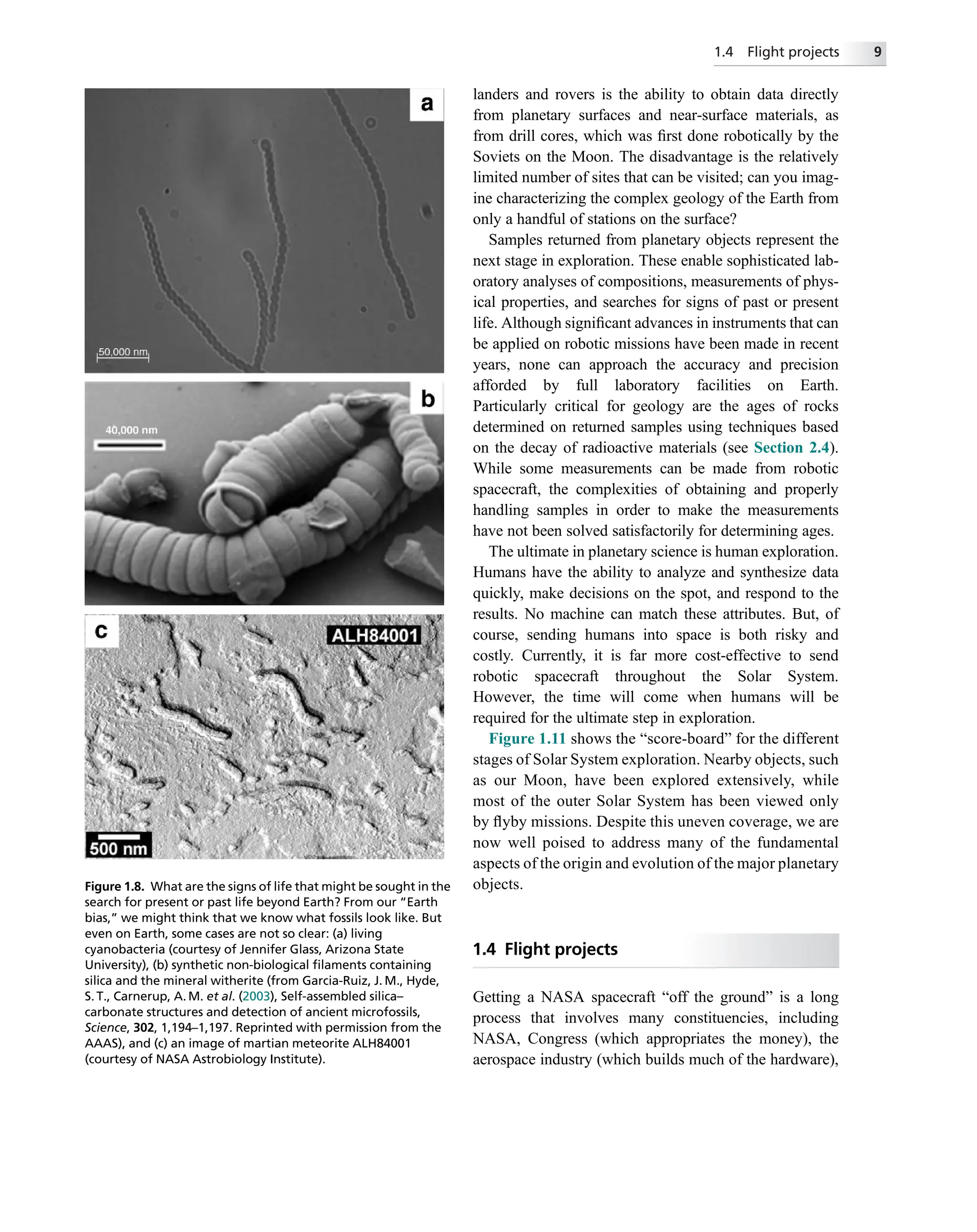 landers and rovers is the ability to obtain data directly
from planetary surfaces and near-surface materials, as
from drill cores, which was ﬁrst done robotically by the
Soviets on the Moon. The disadvantage is the relatively
limited number of sites that can be visited; can you imag-
ine characterizing the complex geology of the Earth from
only a handful of stations on the surface?
Samples returned from planetary objects represent the
next stage in exploration. These enable sophisticated lab-
oratory analyses of compositions, measurements of phys-
ical properties, and searches for signs of past or present
life. Although signiﬁcant advances in instruments that can
be applied on robotic missions have been made in recent
years, none can approach the accuracy and precision
afforded by full laboratory facilities on Earth.
Particularly critical for geology are the ages of rocks
determined on returned samples using techniques based
on the decay of radioactive materials (see Section 2.4).
While some measurements can be made from robotic
spacecraft, the complexities of obtaining and properly
handling samples in order to make the measurements
have not been solved satisfactorily for determining ages.
The ultimate in planetary science is human exploration.
Humans have the ability to analyze and synthesize data
quickly, make decisions on the spot, and respond to the
results. No machine can match these attributes. But, of
course, sending humans into space is both risky and
costly. Currently, it is far more cost-effective to send
robotic spacecraft throughout the Solar System.
However, the time will come when humans will be
required for the ultimate step in exploration.
Figure 1.11 shows the “score-board” for the different
stages of Solar System exploration. Nearby objects, such
as our Moon, have been explored extensively, while
most of the outer Solar System has been viewed only
by ﬂyby missions. Despite this uneven coverage, we are
now well poised to address many of the fundamental
aspects of the origin and evolution of the major planetary
objects.
1.4 Flight projects
Getting a NASA spacecraft “off the ground” is a long
process that involves many constituencies, including
NASA, Congress (which appropriates the money), the
aerospace industry (which builds much of the hardware),
Figure 1.8. What are the signs of life that might be sought in the
search for present or past life beyond Earth? From our “Earth
bias,” we might think that we know what fossils look like. But
even on Earth, some cases are not so clear: (a) living
cyanobacteria (courtesy of Jennifer Glass, Arizona State
University), (b) synthetic non-biological ﬁlaments containing
silica and the mineral witherite (from Garcia-Ruiz, J. M., Hyde,
S. T., Carnerup, A. M. et al. (2003), Self-assembled silica–
carbonate structures and detection of ancient microfossils,
Science, 302, 1,194–1,197. Reprinted with permission from the
AAAS), and (c) an image of martian meteorite ALH84001
(courtesy of NASA Astrobiology Institute).
1.4 Flight projects 9
 
