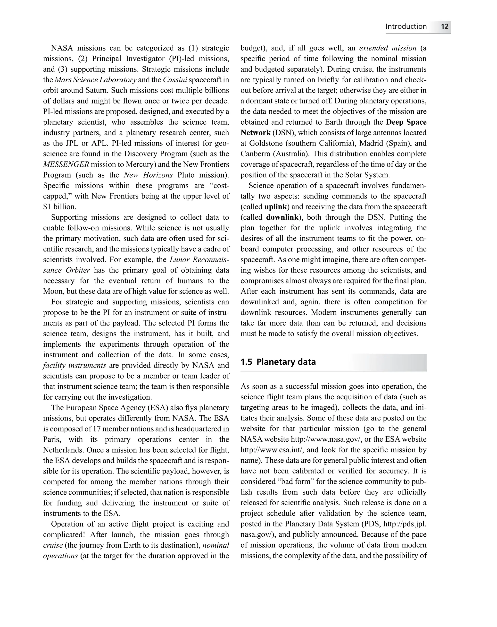 NASA missions can be categorized as (1) strategic
missions, (2) Principal Investigator (PI)-led missions,
and (3) supporting missions. Strategic missions include
the Mars Science Laboratory and the Cassini spacecraft in
orbit around Saturn. Such missions cost multiple billions
of dollars and might be ﬂown once or twice per decade.
PI-led missions are proposed, designed, and executed by a
planetary scientist, who assembles the science team,
industry partners, and a planetary research center, such
as the JPL or APL. PI-led missions of interest for geo-
science are found in the Discovery Program (such as the
MESSENGER mission to Mercury) and the New Frontiers
Program (such as the New Horizons Pluto mission).
Speciﬁc missions within these programs are “cost-
capped,” with New Frontiers being at the upper level of
$1 billion.
Supporting missions are designed to collect data to
enable follow-on missions. While science is not usually
the primary motivation, such data are often used for sci-
entiﬁc research, and the missions typically have a cadre of
scientists involved. For example, the Lunar Reconnais-
sance Orbiter has the primary goal of obtaining data
necessary for the eventual return of humans to the
Moon, but these data are of high value for science as well.
For strategic and supporting missions, scientists can
propose to be the PI for an instrument or suite of instru-
ments as part of the payload. The selected PI forms the
science team, designs the instrument, has it built, and
implements the experiments through operation of the
instrument and collection of the data. In some cases,
facility instruments are provided directly by NASA and
scientists can propose to be a member or team leader of
that instrument science team; the team is then responsible
for carrying out the investigation.
The European Space Agency (ESA) also ﬂys planetary
missions, but operates differently from NASA. The ESA
is composed of 17 member nations and is headquartered in
Paris, with its primary operations center in the
Netherlands. Once a mission has been selected for ﬂight,
the ESA develops and builds the spacecraft and is respon-
sible for its operation. The scientiﬁc payload, however, is
competed for among the member nations through their
science communities; if selected, that nation is responsible
for funding and delivering the instrument or suite of
instruments to the ESA.
Operation of an active ﬂight project is exciting and
complicated! After launch, the mission goes through
cruise (the journey from Earth to its destination), nominal
operations (at the target for the duration approved in the
budget), and, if all goes well, an extended mission (a
speciﬁc period of time following the nominal mission
and budgeted separately). During cruise, the instruments
are typically turned on brieﬂy for calibration and check-
out before arrival at the target; otherwise they are either in
a dormant state or turned off. During planetary operations,
the data needed to meet the objectives of the mission are
obtained and returned to Earth through the Deep Space
Network (DSN), which consists of large antennas located
at Goldstone (southern California), Madrid (Spain), and
Canberra (Australia). This distribution enables complete
coverage of spacecraft, regardless of the time of day or the
position of the spacecraft in the Solar System.
Science operation of a spacecraft involves fundamen-
tally two aspects: sending commands to the spacecraft
(called uplink) and receiving the data from the spacecraft
(called downlink), both through the DSN. Putting the
plan together for the uplink involves integrating the
desires of all the instrument teams to ﬁt the power, on-
board computer processing, and other resources of the
spacecraft. As one might imagine, there are often compet-
ing wishes for these resources among the scientists, and
compromises almost always are required for the ﬁnal plan.
After each instrument has sent its commands, data are
downlinked and, again, there is often competition for
downlink resources. Modern instruments generally can
take far more data than can be returned, and decisions
must be made to satisfy the overall mission objectives.
1.5 Planetary data
As soon as a successful mission goes into operation, the
science ﬂight team plans the acquisition of data (such as
targeting areas to be imaged), collects the data, and ini-
tiates their analysis. Some of these data are posted on the
website for that particular mission (go to the general
NASA website http://www.nasa.gov/, or the ESA website
http://www.esa.int/, and look for the speciﬁc mission by
name). These data are for general public interest and often
have not been calibrated or veriﬁed for accuracy. It is
considered “bad form” for the science community to pub-
lish results from such data before they are ofﬁcially
released for scientiﬁc analysis. Such release is done on a
project schedule after validation by the science team,
posted in the Planetary Data System (PDS, http://pds.jpl.
nasa.gov/), and publicly announced. Because of the pace
of mission operations, the volume of data from modern
missions, the complexity of the data, and the possibility of
Introduction 12
 