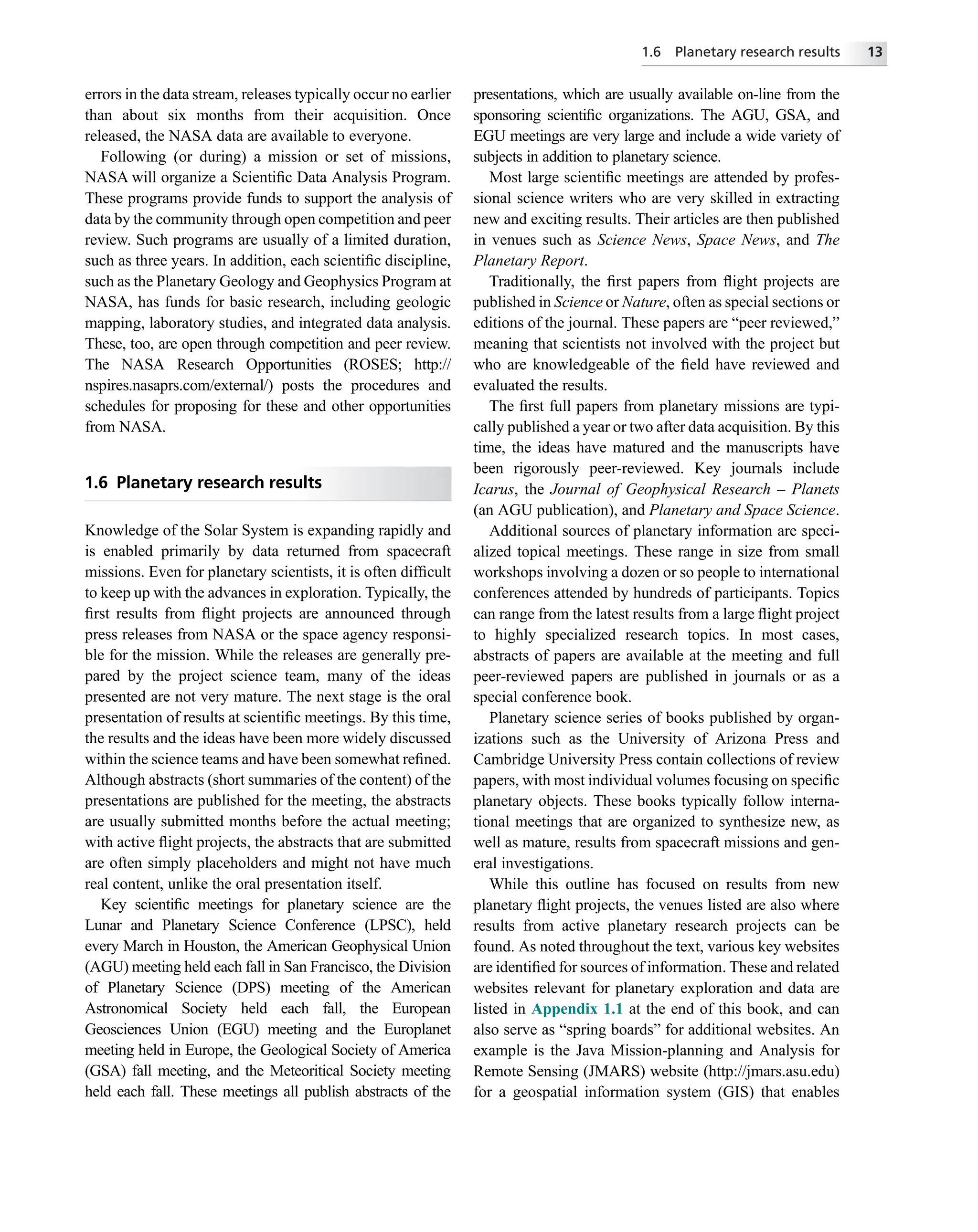 errors in the data stream, releases typically occur no earlier
than about six months from their acquisition. Once
released, the NASA data are available to everyone.
Following (or during) a mission or set of missions,
NASA will organize a Scientiﬁc Data Analysis Program.
These programs provide funds to support the analysis of
data by the community through open competition and peer
review. Such programs are usually of a limited duration,
such as three years. In addition, each scientiﬁc discipline,
such as the Planetary Geology and Geophysics Program at
NASA, has funds for basic research, including geologic
mapping, laboratory studies, and integrated data analysis.
These, too, are open through competition and peer review.
The NASA Research Opportunities (ROSES; http://
nspires.nasaprs.com/external/) posts the procedures and
schedules for proposing for these and other opportunities
from NASA.
1.6 Planetary research results
Knowledge of the Solar System is expanding rapidly and
is enabled primarily by data returned from spacecraft
missions. Even for planetary scientists, it is often difﬁcult
to keep up with the advances in exploration. Typically, the
ﬁrst results from ﬂight projects are announced through
press releases from NASA or the space agency responsi-
ble for the mission. While the releases are generally pre-
pared by the project science team, many of the ideas
presented are not very mature. The next stage is the oral
presentation of results at scientiﬁc meetings. By this time,
the results and the ideas have been more widely discussed
within the science teams and have been somewhat reﬁned.
Although abstracts (short summaries of the content) of the
presentations are published for the meeting, the abstracts
are usually submitted months before the actual meeting;
with active ﬂight projects, the abstracts that are submitted
are often simply placeholders and might not have much
real content, unlike the oral presentation itself.
Key scientiﬁc meetings for planetary science are the
Lunar and Planetary Science Conference (LPSC), held
every March in Houston, the American Geophysical Union
(AGU) meeting held each fall in San Francisco, the Division
of Planetary Science (DPS) meeting of the American
Astronomical Society held each fall, the European
Geosciences Union (EGU) meeting and the Europlanet
meeting held in Europe, the Geological Society of America
(GSA) fall meeting, and the Meteoritical Society meeting
held each fall. These meetings all publish abstracts of the
presentations, which are usually available on-line from the
sponsoring scientiﬁc organizations. The AGU, GSA, and
EGU meetings are very large and include a wide variety of
subjects in addition to planetary science.
Most large scientiﬁc meetings are attended by profes-
sional science writers who are very skilled in extracting
new and exciting results. Their articles are then published
in venues such as Science News, Space News, and The
Planetary Report.
Traditionally, the ﬁrst papers from ﬂight projects are
published in Science or Nature, often as special sections or
editions of the journal. These papers are “peer reviewed,”
meaning that scientists not involved with the project but
who are knowledgeable of the ﬁeld have reviewed and
evaluated the results.
The ﬁrst full papers from planetary missions are typi-
cally published a year or two after data acquisition. By this
time, the ideas have matured and the manuscripts have
been rigorously peer-reviewed. Key journals include
Icarus, the Journal of Geophysical Research – Planets
(an AGU publication), and Planetary and Space Science.
Additional sources of planetary information are speci-
alized topical meetings. These range in size from small
workshops involving a dozen or so people to international
conferences attended by hundreds of participants. Topics
can range from the latest results from a large ﬂight project
to highly specialized research topics. In most cases,
abstracts of papers are available at the meeting and full
peer-reviewed papers are published in journals or as a
special conference book.
Planetary science series of books published by organ-
izations such as the University of Arizona Press and
Cambridge University Press contain collections of review
papers, with most individual volumes focusing on speciﬁc
planetary objects. These books typically follow interna-
tional meetings that are organized to synthesize new, as
well as mature, results from spacecraft missions and gen-
eral investigations.
While this outline has focused on results from new
planetary ﬂight projects, the venues listed are also where
results from active planetary research projects can be
found. As noted throughout the text, various key websites
are identiﬁed for sources of information. These and related
websites relevant for planetary exploration and data are
listed in Appendix 1.1 at the end of this book, and can
also serve as “spring boards” for additional websites. An
example is the Java Mission-planning and Analysis for
Remote Sensing (JMARS) website (http://jmars.asu.edu)
for a geospatial information system (GIS) that enables
1.6 Planetary research results 13
 
