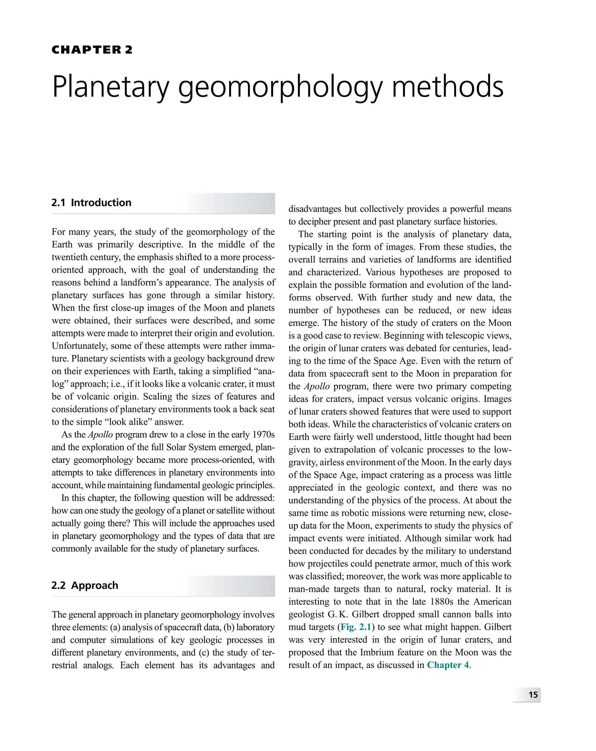 CHAPTER 2
Planetary geomorphology methods
2.1 Introduction
For many years, the study of the geomorphology of the
Earth was primarily descriptive. In the middle of the
twentieth century, the emphasis shifted to a more process-
oriented approach, with the goal of understanding the
reasons behind a landform’s appearance. The analysis of
planetary surfaces has gone through a similar history.
When the ﬁrst close-up images of the Moon and planets
were obtained, their surfaces were described, and some
attempts were made to interpret their origin and evolution.
Unfortunately, some of these attempts were rather imma-
ture. Planetary scientists with a geology background drew
on their experiences with Earth, taking a simpliﬁed “ana-
log” approach; i.e., if it looks like a volcanic crater, it must
be of volcanic origin. Scaling the sizes of features and
considerations of planetary environments took a back seat
to the simple “look alike” answer.
As the Apollo program drew to a close in the early 1970s
and the exploration of the full Solar System emerged, plan-
etary geomorphology became more process-oriented, with
attempts to take differences in planetary environments into
account, while maintaining fundamental geologic principles.
In this chapter, the following question will be addressed:
how can one study the geology of a planet or satellite without
actually going there? This will include the approaches used
in planetary geomorphology and the types of data that are
commonly available for the study of planetary surfaces.
2.2 Approach
The general approach in planetary geomorphology involves
three elements: (a) analysis of spacecraft data, (b) laboratory
and computer simulations of key geologic processes in
different planetary environments, and (c) the study of ter-
restrial analogs. Each element has its advantages and
disadvantages but collectively provides a powerful means
to decipher present and past planetary surface histories.
The starting point is the analysis of planetary data,
typically in the form of images. From these studies, the
overall terrains and varieties of landforms are identiﬁed
and characterized. Various hypotheses are proposed to
explain the possible formation and evolution of the land-
forms observed. With further study and new data, the
number of hypotheses can be reduced, or new ideas
emerge. The history of the study of craters on the Moon
is a good case to review. Beginning with telescopic views,
the origin of lunar craters was debated for centuries, lead-
ing to the time of the Space Age. Even with the return of
data from spacecraft sent to the Moon in preparation for
the Apollo program, there were two primary competing
ideas for craters, impact versus volcanic origins. Images
of lunar craters showed features that were used to support
both ideas. While the characteristics of volcanic craters on
Earth were fairly well understood, little thought had been
given to extrapolation of volcanic processes to the low-
gravity, airless environment of the Moon. In the early days
of the Space Age, impact cratering as a process was little
appreciated in the geologic context, and there was no
understanding of the physics of the process. At about the
same time as robotic missions were returning new, close-
up data for the Moon, experiments to study the physics of
impact events were initiated. Although similar work had
been conducted for decades by the military to understand
how projectiles could penetrate armor, much of this work
was classiﬁed; moreover, the work was more applicable to
man-made targets than to natural, rocky material. It is
interesting to note that in the late 1880s the American
geologist G. K. Gilbert dropped small cannon balls into
mud targets (Fig. 2.1) to see what might happen. Gilbert
was very interested in the origin of lunar craters, and
proposed that the Imbrium feature on the Moon was the
result of an impact, as discussed in Chapter 4.
15
 