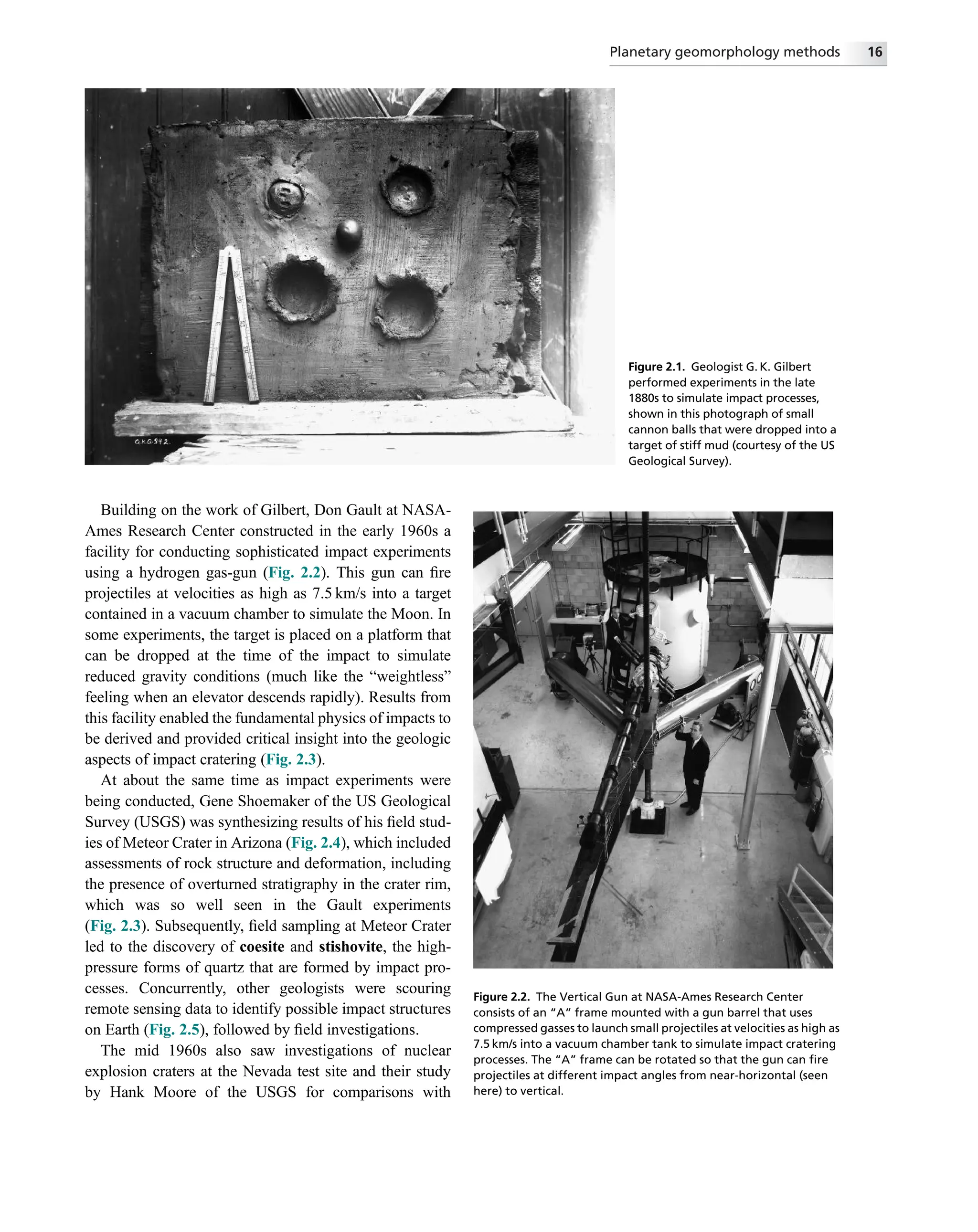 Building on the work of Gilbert, Don Gault at NASA-
Ames Research Center constructed in the early 1960s a
facility for conducting sophisticated impact experiments
using a hydrogen gas-gun (Fig. 2.2). This gun can ﬁre
projectiles at velocities as high as 7.5 km/s into a target
contained in a vacuum chamber to simulate the Moon. In
some experiments, the target is placed on a platform that
can be dropped at the time of the impact to simulate
reduced gravity conditions (much like the “weightless”
feeling when an elevator descends rapidly). Results from
this facility enabled the fundamental physics of impacts to
be derived and provided critical insight into the geologic
aspects of impact cratering (Fig. 2.3).
At about the same time as impact experiments were
being conducted, Gene Shoemaker of the US Geological
Survey (USGS) was synthesizing results of his ﬁeld stud-
ies of Meteor Crater in Arizona (Fig. 2.4), which included
assessments of rock structure and deformation, including
the presence of overturned stratigraphy in the crater rim,
which was so well seen in the Gault experiments
(Fig. 2.3). Subsequently, ﬁeld sampling at Meteor Crater
led to the discovery of coesite and stishovite, the high-
pressure forms of quartz that are formed by impact pro-
cesses. Concurrently, other geologists were scouring
remote sensing data to identify possible impact structures
on Earth (Fig. 2.5), followed by ﬁeld investigations.
The mid 1960s also saw investigations of nuclear
explosion craters at the Nevada test site and their study
by Hank Moore of the USGS for comparisons with
Figure 2.1. Geologist G. K. Gilbert
performed experiments in the late
1880s to simulate impact processes,
shown in this photograph of small
cannon balls that were dropped into a
target of stiff mud (courtesy of the US
Geological Survey).
Figure 2.2. The Vertical Gun at NASA-Ames Research Center
consists of an “A” frame mounted with a gun barrel that uses
compressed gasses to launch small projectiles at velocities as high as
7.5 km/s into a vacuum chamber tank to simulate impact cratering
processes. The “A” frame can be rotated so that the gun can ﬁre
projectiles at different impact angles from near-horizontal (seen
here) to vertical.
Planetary geomorphology methods 16
 