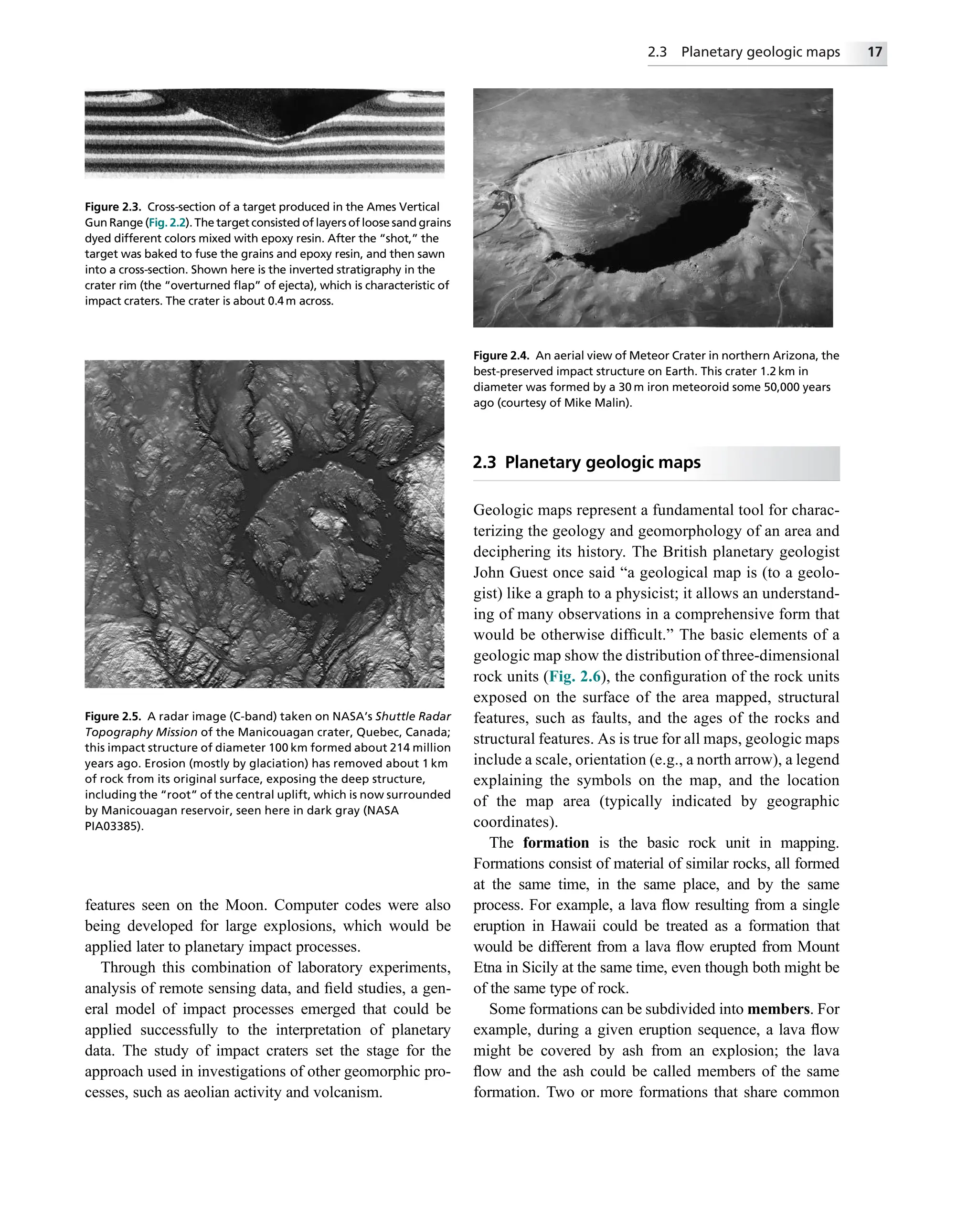 features seen on the Moon. Computer codes were also
being developed for large explosions, which would be
applied later to planetary impact processes.
Through this combination of laboratory experiments,
analysis of remote sensing data, and ﬁeld studies, a gen-
eral model of impact processes emerged that could be
applied successfully to the interpretation of planetary
data. The study of impact craters set the stage for the
approach used in investigations of other geomorphic pro-
cesses, such as aeolian activity and volcanism.
2.3 Planetary geologic maps
Geologic maps represent a fundamental tool for charac-
terizing the geology and geomorphology of an area and
deciphering its history. The British planetary geologist
John Guest once said “a geological map is (to a geolo-
gist) like a graph to a physicist; it allows an understand-
ing of many observations in a comprehensive form that
would be otherwise difﬁcult.” The basic elements of a
geologic map show the distribution of three-dimensional
rock units (Fig. 2.6), the conﬁguration of the rock units
exposed on the surface of the area mapped, structural
features, such as faults, and the ages of the rocks and
structural features. As is true for all maps, geologic maps
include a scale, orientation (e.g., a north arrow), a legend
explaining the symbols on the map, and the location
of the map area (typically indicated by geographic
coordinates).
The formation is the basic rock unit in mapping.
Formations consist of material of similar rocks, all formed
at the same time, in the same place, and by the same
process. For example, a lava ﬂow resulting from a single
eruption in Hawaii could be treated as a formation that
would be different from a lava ﬂow erupted from Mount
Etna in Sicily at the same time, even though both might be
of the same type of rock.
Some formations can be subdivided into members. For
example, during a given eruption sequence, a lava ﬂow
might be covered by ash from an explosion; the lava
ﬂow and the ash could be called members of the same
formation. Two or more formations that share common
Figure 2.3. Cross-section of a target produced in the Ames Vertical
Gun Range (Fig. 2.2). The target consisted of layers of loose sand grains
dyed different colors mixed with epoxy resin. After the “shot,” the
target was baked to fuse the grains and epoxy resin, and then sawn
into a cross-section. Shown here is the inverted stratigraphy in the
crater rim (the “overturned ﬂap” of ejecta), which is characteristic of
impact craters. The crater is about 0.4 m across.
Figure 2.4. An aerial view of Meteor Crater in northern Arizona, the
best-preserved impact structure on Earth. This crater 1.2 km in
diameter was formed by a 30 m iron meteoroid some 50,000 years
ago (courtesy of Mike Malin).
Figure 2.5. A radar image (C-band) taken on NASA’s Shuttle Radar
Topography Mission of the Manicouagan crater, Quebec, Canada;
this impact structure of diameter 100 km formed about 214 million
years ago. Erosion (mostly by glaciation) has removed about 1 km
of rock from its original surface, exposing the deep structure,
including the “root” of the central uplift, which is now surrounded
by Manicouagan reservoir, seen here in dark gray (NASA
PIA03385).
2.3 Planetary geologic maps 17
 