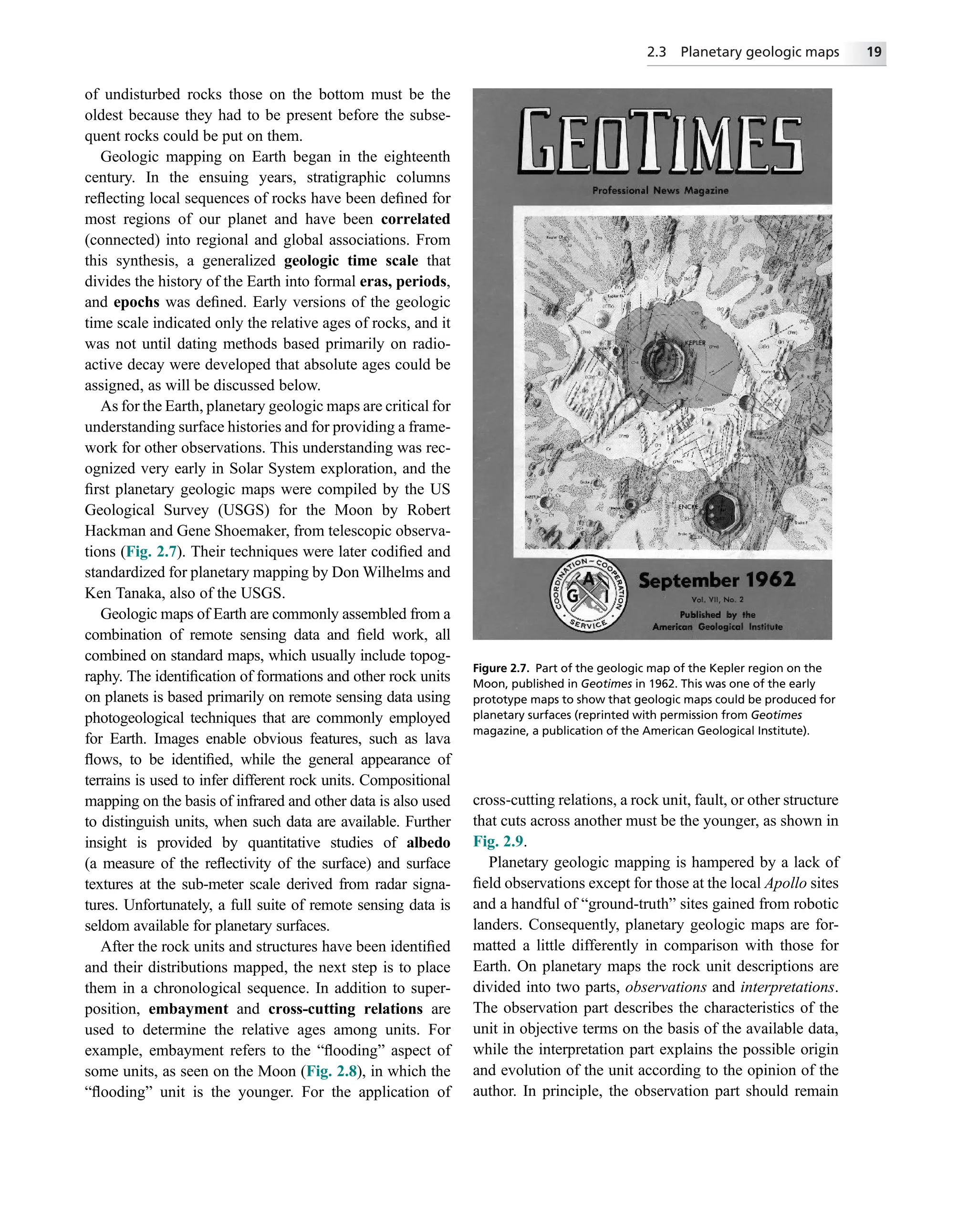 of undisturbed rocks those on the bottom must be the
oldest because they had to be present before the subse-
quent rocks could be put on them.
Geologic mapping on Earth began in the eighteenth
century. In the ensuing years, stratigraphic columns
reﬂecting local sequences of rocks have been deﬁned for
most regions of our planet and have been correlated
(connected) into regional and global associations. From
this synthesis, a generalized geologic time scale that
divides the history of the Earth into formal eras, periods,
and epochs was deﬁned. Early versions of the geologic
time scale indicated only the relative ages of rocks, and it
was not until dating methods based primarily on radio-
active decay were developed that absolute ages could be
assigned, as will be discussed below.
As for the Earth, planetary geologic maps are critical for
understanding surface histories and for providing a frame-
work for other observations. This understanding was rec-
ognized very early in Solar System exploration, and the
ﬁrst planetary geologic maps were compiled by the US
Geological Survey (USGS) for the Moon by Robert
Hackman and Gene Shoemaker, from telescopic observa-
tions (Fig. 2.7). Their techniques were later codiﬁed and
standardized for planetary mapping by Don Wilhelms and
Ken Tanaka, also of the USGS.
Geologic maps of Earth are commonly assembled from a
combination of remote sensing data and ﬁeld work, all
combined on standard maps, which usually include topog-
raphy. The identiﬁcation of formations and other rock units
on planets is based primarily on remote sensing data using
photogeological techniques that are commonly employed
for Earth. Images enable obvious features, such as lava
ﬂows, to be identiﬁed, while the general appearance of
terrains is used to infer different rock units. Compositional
mapping on the basis of infrared and other data is also used
to distinguish units, when such data are available. Further
insight is provided by quantitative studies of albedo
(a measure of the reﬂectivity of the surface) and surface
textures at the sub-meter scale derived from radar signa-
tures. Unfortunately, a full suite of remote sensing data is
seldom available for planetary surfaces.
After the rock units and structures have been identiﬁed
and their distributions mapped, the next step is to place
them in a chronological sequence. In addition to super-
position, embayment and cross-cutting relations are
used to determine the relative ages among units. For
example, embayment refers to the “ﬂooding” aspect of
some units, as seen on the Moon (Fig. 2.8), in which the
“ﬂooding” unit is the younger. For the application of
cross-cutting relations, a rock unit, fault, or other structure
that cuts across another must be the younger, as shown in
Fig. 2.9.
Planetary geologic mapping is hampered by a lack of
ﬁeld observations except for those at the local Apollo sites
and a handful of “ground-truth” sites gained from robotic
landers. Consequently, planetary geologic maps are for-
matted a little differently in comparison with those for
Earth. On planetary maps the rock unit descriptions are
divided into two parts, observations and interpretations.
The observation part describes the characteristics of the
unit in objective terms on the basis of the available data,
while the interpretation part explains the possible origin
and evolution of the unit according to the opinion of the
author. In principle, the observation part should remain
Figure 2.7. Part of the geologic map of the Kepler region on the
Moon, published in Geotimes in 1962. This was one of the early
prototype maps to show that geologic maps could be produced for
planetary surfaces (reprinted with permission from Geotimes
magazine, a publication of the American Geological Institute).
2.3 Planetary geologic maps 19
 