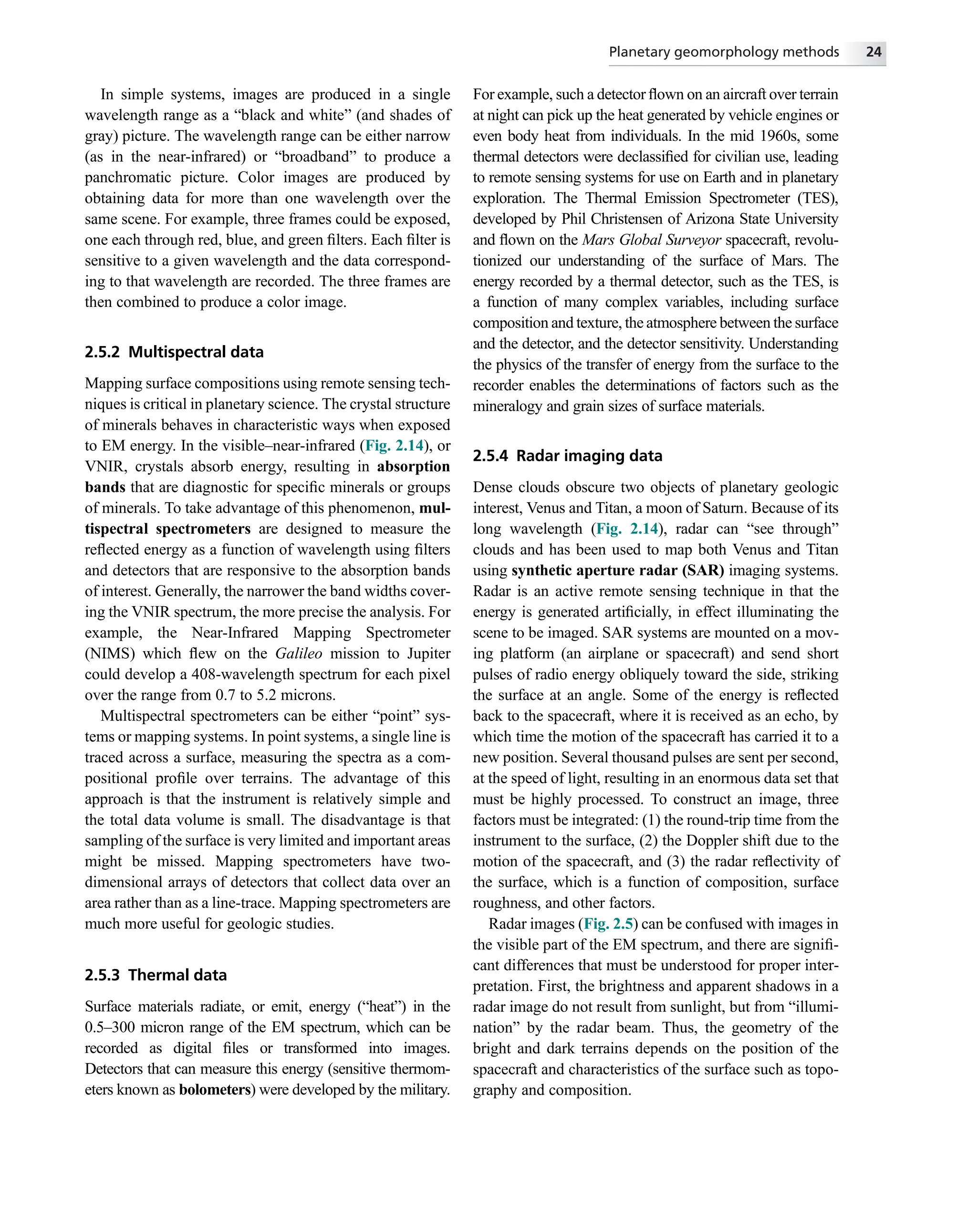 In simple systems, images are produced in a single
wavelength range as a “black and white” (and shades of
gray) picture. The wavelength range can be either narrow
(as in the near-infrared) or “broadband” to produce a
panchromatic picture. Color images are produced by
obtaining data for more than one wavelength over the
same scene. For example, three frames could be exposed,
one each through red, blue, and green ﬁlters. Each ﬁlter is
sensitive to a given wavelength and the data correspond-
ing to that wavelength are recorded. The three frames are
then combined to produce a color image.
2.5.2 Multispectral data
Mapping surface compositions using remote sensing tech-
niques is critical in planetary science. The crystal structure
of minerals behaves in characteristic ways when exposed
to EM energy. In the visible–near-infrared (Fig. 2.14), or
VNIR, crystals absorb energy, resulting in absorption
bands that are diagnostic for speciﬁc minerals or groups
of minerals. To take advantage of this phenomenon, mul-
tispectral spectrometers are designed to measure the
reﬂected energy as a function of wavelength using ﬁlters
and detectors that are responsive to the absorption bands
of interest. Generally, the narrower the band widths cover-
ing the VNIR spectrum, the more precise the analysis. For
example, the Near-Infrared Mapping Spectrometer
(NIMS) which ﬂew on the Galileo mission to Jupiter
could develop a 408-wavelength spectrum for each pixel
over the range from 0.7 to 5.2 microns.
Multispectral spectrometers can be either “point” sys-
tems or mapping systems. In point systems, a single line is
traced across a surface, measuring the spectra as a com-
positional proﬁle over terrains. The advantage of this
approach is that the instrument is relatively simple and
the total data volume is small. The disadvantage is that
sampling of the surface is very limited and important areas
might be missed. Mapping spectrometers have two-
dimensional arrays of detectors that collect data over an
area rather than as a line-trace. Mapping spectrometers are
much more useful for geologic studies.
2.5.3 Thermal data
Surface materials radiate, or emit, energy (“heat”) in the
0.5–300 micron range of the EM spectrum, which can be
recorded as digital ﬁles or transformed into images.
Detectors that can measure this energy (sensitive thermom-
eters known as bolometers) were developed by the military.
For example, such a detector ﬂown on an aircraft over terrain
at night can pick up the heat generated by vehicle engines or
even body heat from individuals. In the mid 1960s, some
thermal detectors were declassiﬁed for civilian use, leading
to remote sensing systems for use on Earth and in planetary
exploration. The Thermal Emission Spectrometer (TES),
developed by Phil Christensen of Arizona State University
and ﬂown on the Mars Global Surveyor spacecraft, revolu-
tionized our understanding of the surface of Mars. The
energy recorded by a thermal detector, such as the TES, is
a function of many complex variables, including surface
composition and texture, the atmosphere between the surface
and the detector, and the detector sensitivity. Understanding
the physics of the transfer of energy from the surface to the
recorder enables the determinations of factors such as the
mineralogy and grain sizes of surface materials.
2.5.4 Radar imaging data
Dense clouds obscure two objects of planetary geologic
interest, Venus and Titan, a moon of Saturn. Because of its
long wavelength (Fig. 2.14), radar can “see through”
clouds and has been used to map both Venus and Titan
using synthetic aperture radar (SAR) imaging systems.
Radar is an active remote sensing technique in that the
energy is generated artiﬁcially, in effect illuminating the
scene to be imaged. SAR systems are mounted on a mov-
ing platform (an airplane or spacecraft) and send short
pulses of radio energy obliquely toward the side, striking
the surface at an angle. Some of the energy is reﬂected
back to the spacecraft, where it is received as an echo, by
which time the motion of the spacecraft has carried it to a
new position. Several thousand pulses are sent per second,
at the speed of light, resulting in an enormous data set that
must be highly processed. To construct an image, three
factors must be integrated: (1) the round-trip time from the
instrument to the surface, (2) the Doppler shift due to the
motion of the spacecraft, and (3) the radar reﬂectivity of
the surface, which is a function of composition, surface
roughness, and other factors.
Radar images (Fig. 2.5) can be confused with images in
the visible part of the EM spectrum, and there are signiﬁ-
cant differences that must be understood for proper inter-
pretation. First, the brightness and apparent shadows in a
radar image do not result from sunlight, but from “illumi-
nation” by the radar beam. Thus, the geometry of the
bright and dark terrains depends on the position of the
spacecraft and characteristics of the surface such as topo-
graphy and composition.
Planetary geomorphology methods 24
 