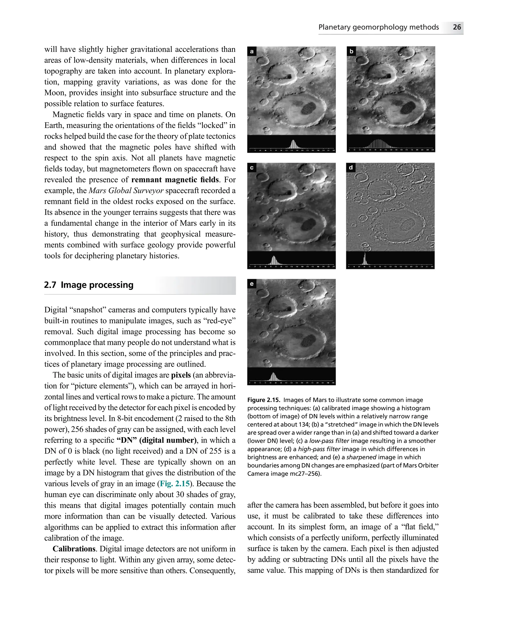 will have slightly higher gravitational accelerations than
areas of low-density materials, when differences in local
topography are taken into account. In planetary explora-
tion, mapping gravity variations, as was done for the
Moon, provides insight into subsurface structure and the
possible relation to surface features.
Magnetic ﬁelds vary in space and time on planets. On
Earth, measuring the orientations of the ﬁelds “locked” in
rocks helped build the case for the theory of plate tectonics
and showed that the magnetic poles have shifted with
respect to the spin axis. Not all planets have magnetic
ﬁelds today, but magnetometers ﬂown on spacecraft have
revealed the presence of remnant magnetic ﬁelds. For
example, the Mars Global Surveyor spacecraft recorded a
remnant ﬁeld in the oldest rocks exposed on the surface.
Its absence in the younger terrains suggests that there was
a fundamental change in the interior of Mars early in its
history, thus demonstrating that geophysical measure-
ments combined with surface geology provide powerful
tools for deciphering planetary histories.
2.7 Image processing
Digital “snapshot” cameras and computers typically have
built-in routines to manipulate images, such as “red-eye”
removal. Such digital image processing has become so
commonplace that many people do not understand what is
involved. In this section, some of the principles and prac-
tices of planetary image processing are outlined.
The basic units of digital images are pixels (an abbrevia-
tion for “picture elements”), which can be arrayed in hori-
zontal lines and vertical rows to make a picture. The amount
of light received by the detector for each pixel is encoded by
its brightness level. In 8-bit encodement (2 raised to the 8th
power), 256 shades of gray can be assigned, with each level
referring to a speciﬁc “DN” (digital number), in which a
DN of 0 is black (no light received) and a DN of 255 is a
perfectly white level. These are typically shown on an
image by a DN histogram that gives the distribution of the
various levels of gray in an image (Fig. 2.15). Because the
human eye can discriminate only about 30 shades of gray,
this means that digital images potentially contain much
more information than can be visually detected. Various
algorithms can be applied to extract this information after
calibration of the image.
Calibrations. Digital image detectors are not uniform in
their response to light. Within any given array, some detec-
tor pixels will be more sensitive than others. Consequently,
after the camera has been assembled, but before it goes into
use, it must be calibrated to take these differences into
account. In its simplest form, an image of a “ﬂat ﬁeld,”
which consists of a perfectly uniform, perfectly illuminated
surface is taken by the camera. Each pixel is then adjusted
by adding or subtracting DNs until all the pixels have the
same value. This mapping of DNs is then standardized for
Figure 2.15. Images of Mars to illustrate some common image
processing techniques: (a) calibrated image showing a histogram
(bottom of image) of DN levels within a relatively narrow range
centered at about 134; (b) a “stretched” image in which the DN levels
are spread over a wider range than in (a) and shifted toward a darker
(lower DN) level; (c) a low-pass ﬁlter image resulting in a smoother
appearance; (d) a high-pass ﬁlter image in which differences in
brightness are enhanced; and (e) a sharpened image in which
boundaries among DN changes are emphasized (part of Mars Orbiter
Camera image mc27–256).
Planetary geomorphology methods 26
 