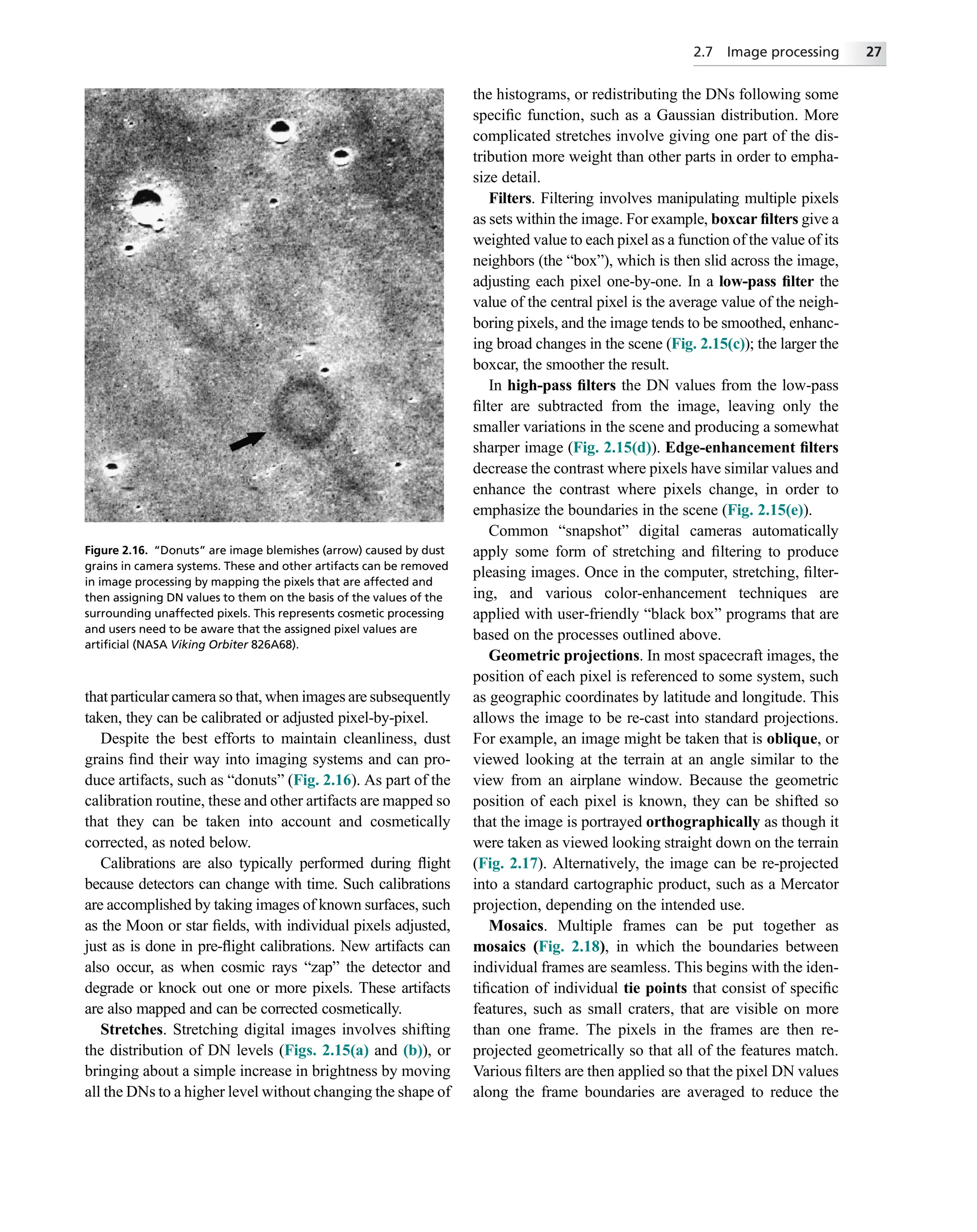 that particular camera so that, when images are subsequently
taken, they can be calibrated or adjusted pixel-by-pixel.
Despite the best efforts to maintain cleanliness, dust
grains ﬁnd their way into imaging systems and can pro-
duce artifacts, such as “donuts” (Fig. 2.16). As part of the
calibration routine, these and other artifacts are mapped so
that they can be taken into account and cosmetically
corrected, as noted below.
Calibrations are also typically performed during ﬂight
because detectors can change with time. Such calibrations
are accomplished by taking images of known surfaces, such
as the Moon or star ﬁelds, with individual pixels adjusted,
just as is done in pre-ﬂight calibrations. New artifacts can
also occur, as when cosmic rays “zap” the detector and
degrade or knock out one or more pixels. These artifacts
are also mapped and can be corrected cosmetically.
Stretches. Stretching digital images involves shifting
the distribution of DN levels (Figs. 2.15(a) and (b)), or
bringing about a simple increase in brightness by moving
all the DNs to a higher level without changing the shape of
the histograms, or redistributing the DNs following some
speciﬁc function, such as a Gaussian distribution. More
complicated stretches involve giving one part of the dis-
tribution more weight than other parts in order to empha-
size detail.
Filters. Filtering involves manipulating multiple pixels
as sets within the image. For example, boxcar ﬁlters give a
weighted value to each pixel as a function of the value of its
neighbors (the “box”), which is then slid across the image,
adjusting each pixel one-by-one. In a low-pass ﬁlter the
value of the central pixel is the average value of the neigh-
boring pixels, and the image tends to be smoothed, enhanc-
ing broad changes in the scene (Fig. 2.15(c)); the larger the
boxcar, the smoother the result.
In high-pass ﬁlters the DN values from the low-pass
ﬁlter are subtracted from the image, leaving only the
smaller variations in the scene and producing a somewhat
sharper image (Fig. 2.15(d)). Edge-enhancement ﬁlters
decrease the contrast where pixels have similar values and
enhance the contrast where pixels change, in order to
emphasize the boundaries in the scene (Fig. 2.15(e)).
Common “snapshot” digital cameras automatically
apply some form of stretching and ﬁltering to produce
pleasing images. Once in the computer, stretching, ﬁlter-
ing, and various color-enhancement techniques are
applied with user-friendly “black box” programs that are
based on the processes outlined above.
Geometric projections. In most spacecraft images, the
position of each pixel is referenced to some system, such
as geographic coordinates by latitude and longitude. This
allows the image to be re-cast into standard projections.
For example, an image might be taken that is oblique, or
viewed looking at the terrain at an angle similar to the
view from an airplane window. Because the geometric
position of each pixel is known, they can be shifted so
that the image is portrayed orthographically as though it
were taken as viewed looking straight down on the terrain
(Fig. 2.17). Alternatively, the image can be re-projected
into a standard cartographic product, such as a Mercator
projection, depending on the intended use.
Mosaics. Multiple frames can be put together as
mosaics (Fig. 2.18), in which the boundaries between
individual frames are seamless. This begins with the iden-
tiﬁcation of individual tie points that consist of speciﬁc
features, such as small craters, that are visible on more
than one frame. The pixels in the frames are then re-
projected geometrically so that all of the features match.
Various ﬁlters are then applied so that the pixel DN values
along the frame boundaries are averaged to reduce the
Figure 2.16. “Donuts” are image blemishes (arrow) caused by dust
grains in camera systems. These and other artifacts can be removed
in image processing by mapping the pixels that are affected and
then assigning DN values to them on the basis of the values of the
surrounding unaffected pixels. This represents cosmetic processing
and users need to be aware that the assigned pixel values are
artiﬁcial (NASA Viking Orbiter 826A68).
2.7 Image processing 27
 