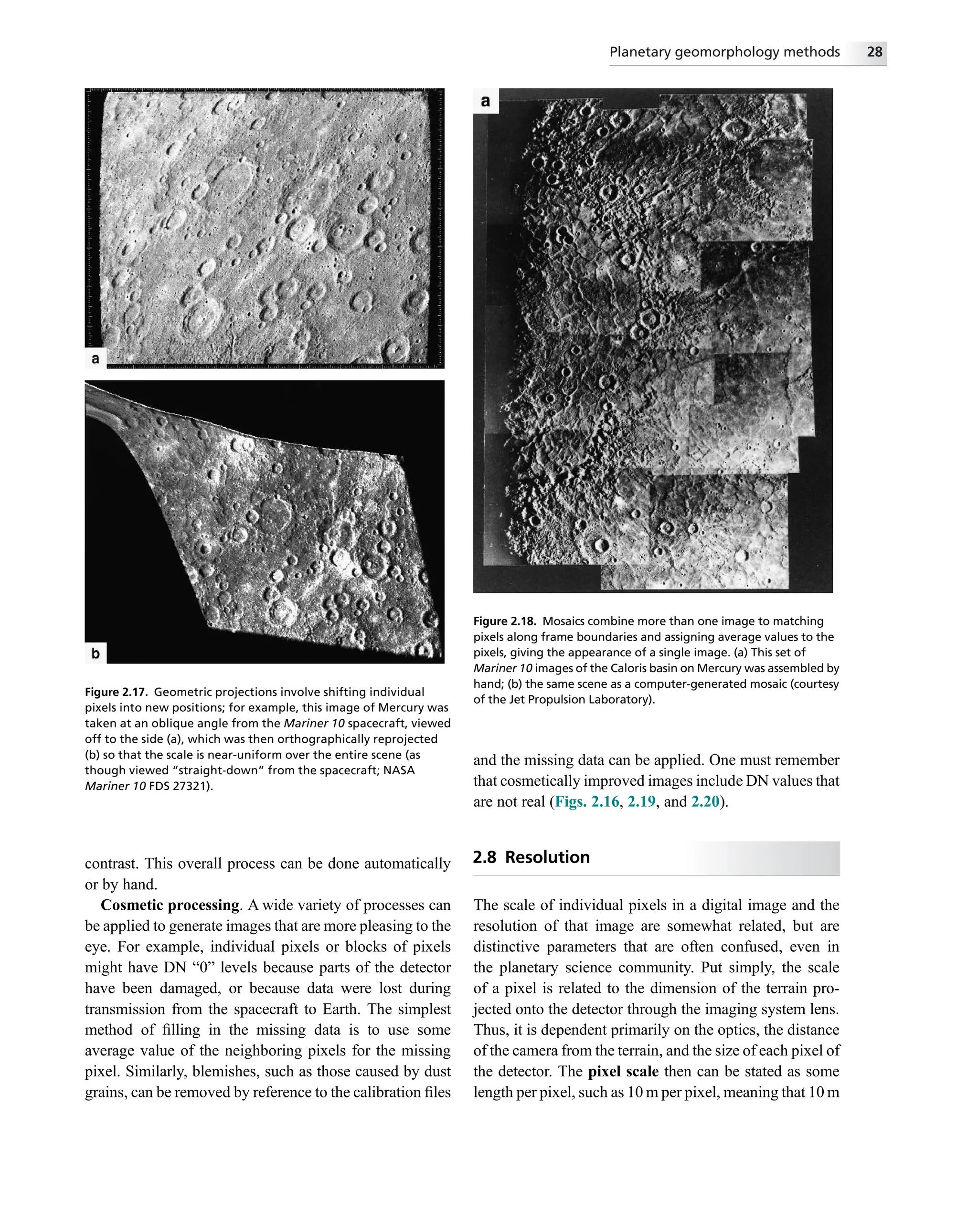 contrast. This overall process can be done automatically
or by hand.
Cosmetic processing. A wide variety of processes can
be applied to generate images that are more pleasing to the
eye. For example, individual pixels or blocks of pixels
might have DN “0” levels because parts of the detector
have been damaged, or because data were lost during
transmission from the spacecraft to Earth. The simplest
method of ﬁlling in the missing data is to use some
average value of the neighboring pixels for the missing
pixel. Similarly, blemishes, such as those caused by dust
grains, can be removed by reference to the calibration ﬁles
and the missing data can be applied. One must remember
that cosmetically improved images include DN values that
are not real (Figs. 2.16, 2.19, and 2.20).
2.8 Resolution
The scale of individual pixels in a digital image and the
resolution of that image are somewhat related, but are
distinctive parameters that are often confused, even in
the planetary science community. Put simply, the scale
of a pixel is related to the dimension of the terrain pro-
jected onto the detector through the imaging system lens.
Thus, it is dependent primarily on the optics, the distance
of the camera from the terrain, and the size of each pixel of
the detector. The pixel scale then can be stated as some
length per pixel, such as 10 m per pixel, meaning that 10 m
Figure 2.17. Geometric projections involve shifting individual
pixels into new positions; for example, this image of Mercury was
taken at an oblique angle from the Mariner 10 spacecraft, viewed
off to the side (a), which was then orthographically reprojected
(b) so that the scale is near-uniform over the entire scene (as
though viewed “straight-down” from the spacecraft; NASA
Mariner 10 FDS 27321).
Figure 2.18. Mosaics combine more than one image to matching
pixels along frame boundaries and assigning average values to the
pixels, giving the appearance of a single image. (a) This set of
Mariner 10 images of the Caloris basin on Mercury was assembled by
hand; (b) the same scene as a computer-generated mosaic (courtesy
of the Jet Propulsion Laboratory).
Planetary geomorphology methods 28
 