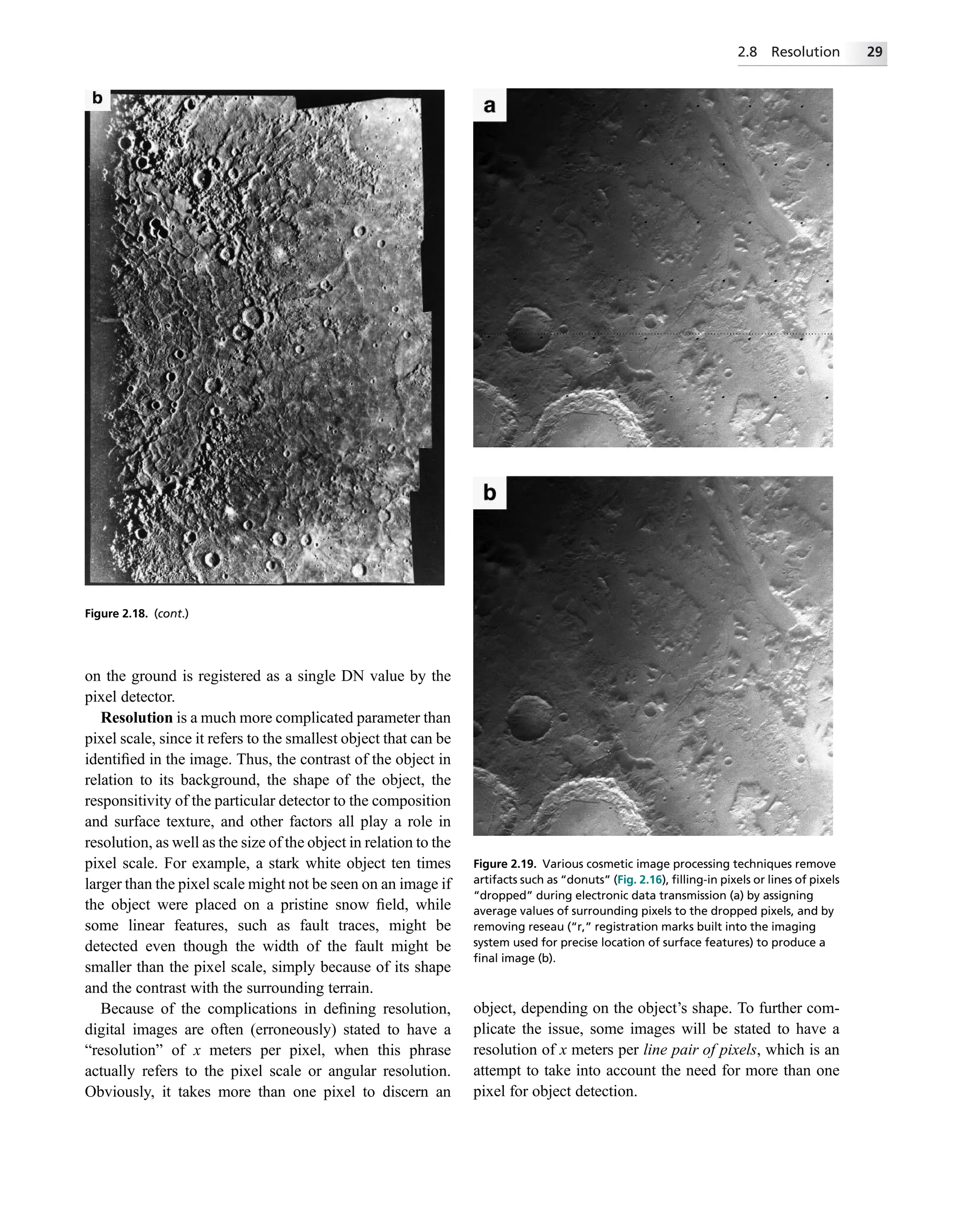 on the ground is registered as a single DN value by the
pixel detector.
Resolution is a much more complicated parameter than
pixel scale, since it refers to the smallest object that can be
identiﬁed in the image. Thus, the contrast of the object in
relation to its background, the shape of the object, the
responsitivity of the particular detector to the composition
and surface texture, and other factors all play a role in
resolution, as well as the size of the object in relation to the
pixel scale. For example, a stark white object ten times
larger than the pixel scale might not be seen on an image if
the object were placed on a pristine snow ﬁeld, while
some linear features, such as fault traces, might be
detected even though the width of the fault might be
smaller than the pixel scale, simply because of its shape
and the contrast with the surrounding terrain.
Because of the complications in deﬁning resolution,
digital images are often (erroneously) stated to have a
“resolution” of x meters per pixel, when this phrase
actually refers to the pixel scale or angular resolution.
Obviously, it takes more than one pixel to discern an
object, depending on the object’s shape. To further com-
plicate the issue, some images will be stated to have a
resolution of x meters per line pair of pixels, which is an
attempt to take into account the need for more than one
pixel for object detection.
Figure 2.18. (cont.)
Figure 2.19. Various cosmetic image processing techniques remove
artifacts such as “donuts” (Fig. 2.16), ﬁlling-in pixels or lines of pixels
“dropped” during electronic data transmission (a) by assigning
average values of surrounding pixels to the dropped pixels, and by
removing reseau (“r,” registration marks built into the imaging
system used for precise location of surface features) to produce a
ﬁnal image (b).
2.8 Resolution 29
 