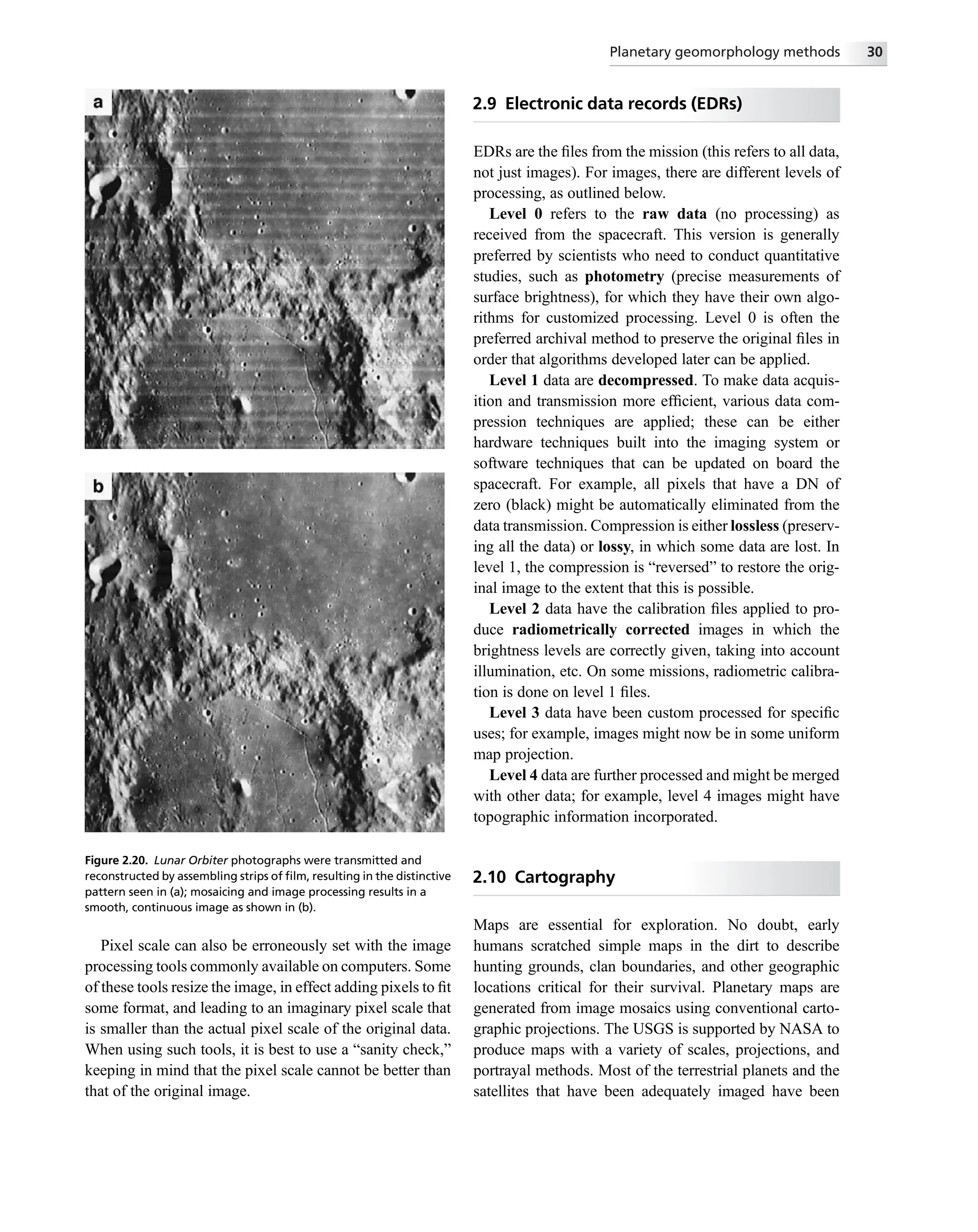 Pixel scale can also be erroneously set with the image
processing tools commonly available on computers. Some
of these tools resize the image, in effect adding pixels to ﬁt
some format, and leading to an imaginary pixel scale that
is smaller than the actual pixel scale of the original data.
When using such tools, it is best to use a “sanity check,”
keeping in mind that the pixel scale cannot be better than
that of the original image.
2.9 Electronic data records (EDRs)
EDRs are the ﬁles from the mission (this refers to all data,
not just images). For images, there are different levels of
processing, as outlined below.
Level 0 refers to the raw data (no processing) as
received from the spacecraft. This version is generally
preferred by scientists who need to conduct quantitative
studies, such as photometry (precise measurements of
surface brightness), for which they have their own algo-
rithms for customized processing. Level 0 is often the
preferred archival method to preserve the original ﬁles in
order that algorithms developed later can be applied.
Level 1 data are decompressed. To make data acquis-
ition and transmission more efﬁcient, various data com-
pression techniques are applied; these can be either
hardware techniques built into the imaging system or
software techniques that can be updated on board the
spacecraft. For example, all pixels that have a DN of
zero (black) might be automatically eliminated from the
data transmission. Compression is either lossless (preserv-
ing all the data) or lossy, in which some data are lost. In
level 1, the compression is “reversed” to restore the orig-
inal image to the extent that this is possible.
Level 2 data have the calibration ﬁles applied to pro-
duce radiometrically corrected images in which the
brightness levels are correctly given, taking into account
illumination, etc. On some missions, radiometric calibra-
tion is done on level 1 ﬁles.
Level 3 data have been custom processed for speciﬁc
uses; for example, images might now be in some uniform
map projection.
Level 4 data are further processed and might be merged
with other data; for example, level 4 images might have
topographic information incorporated.
2.10 Cartography
Maps are essential for exploration. No doubt, early
humans scratched simple maps in the dirt to describe
hunting grounds, clan boundaries, and other geographic
locations critical for their survival. Planetary maps are
generated from image mosaics using conventional carto-
graphic projections. The USGS is supported by NASA to
produce maps with a variety of scales, projections, and
portrayal methods. Most of the terrestrial planets and the
satellites that have been adequately imaged have been
Figure 2.20. Lunar Orbiter photographs were transmitted and
reconstructed by assembling strips of ﬁlm, resulting in the distinctive
pattern seen in (a); mosaicing and image processing results in a
smooth, continuous image as shown in (b).
Planetary geomorphology methods 30
 