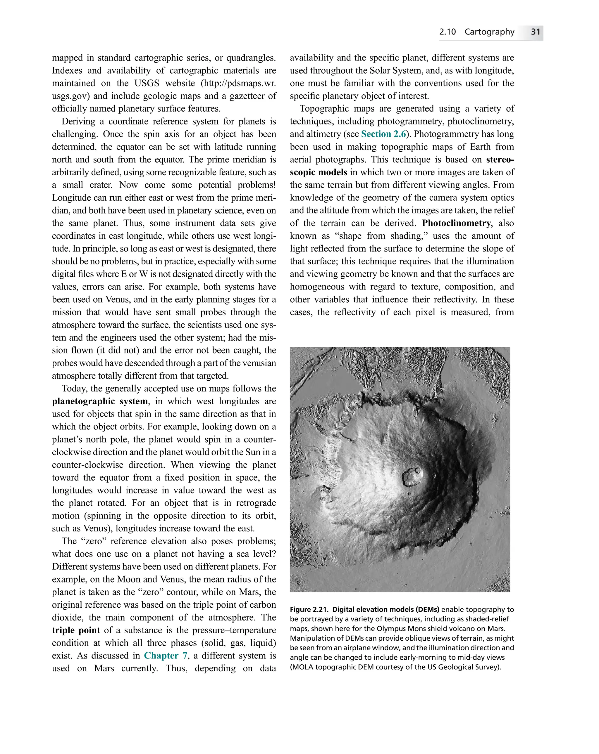 mapped in standard cartographic series, or quadrangles.
Indexes and availability of cartographic materials are
maintained on the USGS website (http://pdsmaps.wr.
usgs.gov) and include geologic maps and a gazetteer of
ofﬁcially named planetary surface features.
Deriving a coordinate reference system for planets is
challenging. Once the spin axis for an object has been
determined, the equator can be set with latitude running
north and south from the equator. The prime meridian is
arbitrarily deﬁned, using some recognizable feature, such as
a small crater. Now come some potential problems!
Longitude can run either east or west from the prime meri-
dian, and both have been used in planetary science, even on
the same planet. Thus, some instrument data sets give
coordinates in east longitude, while others use west longi-
tude. In principle, so long as east or west is designated, there
should be no problems, but in practice, especially with some
digital ﬁles where E or W is not designated directly with the
values, errors can arise. For example, both systems have
been used on Venus, and in the early planning stages for a
mission that would have sent small probes through the
atmosphere toward the surface, the scientists used one sys-
tem and the engineers used the other system; had the mis-
sion ﬂown (it did not) and the error not been caught, the
probes would have descended through a part of the venusian
atmosphere totally different from that targeted.
Today, the generally accepted use on maps follows the
planetographic system, in which west longitudes are
used for objects that spin in the same direction as that in
which the object orbits. For example, looking down on a
planet’s north pole, the planet would spin in a counter-
clockwise direction and the planet would orbit the Sun in a
counter-clockwise direction. When viewing the planet
toward the equator from a ﬁxed position in space, the
longitudes would increase in value toward the west as
the planet rotated. For an object that is in retrograde
motion (spinning in the opposite direction to its orbit,
such as Venus), longitudes increase toward the east.
The “zero” reference elevation also poses problems;
what does one use on a planet not having a sea level?
Different systems have been used on different planets. For
example, on the Moon and Venus, the mean radius of the
planet is taken as the “zero” contour, while on Mars, the
original reference was based on the triple point of carbon
dioxide, the main component of the atmosphere. The
triple point of a substance is the pressure–temperature
condition at which all three phases (solid, gas, liquid)
exist. As discussed in Chapter 7, a different system is
used on Mars currently. Thus, depending on data
availability and the speciﬁc planet, different systems are
used throughout the Solar System, and, as with longitude,
one must be familiar with the conventions used for the
speciﬁc planetary object of interest.
Topographic maps are generated using a variety of
techniques, including photogrammetry, photoclinometry,
and altimetry (see Section 2.6). Photogrammetry has long
been used in making topographic maps of Earth from
aerial photographs. This technique is based on stereo-
scopic models in which two or more images are taken of
the same terrain but from different viewing angles. From
knowledge of the geometry of the camera system optics
and the altitude from which the images are taken, the relief
of the terrain can be derived. Photoclinometry, also
known as “shape from shading,” uses the amount of
light reﬂected from the surface to determine the slope of
that surface; this technique requires that the illumination
and viewing geometry be known and that the surfaces are
homogeneous with regard to texture, composition, and
other variables that inﬂuence their reﬂectivity. In these
cases, the reﬂectivity of each pixel is measured, from
Figure 2.21. Digital elevation models (DEMs) enable topography to
be portrayed by a variety of techniques, including as shaded-relief
maps, shown here for the Olympus Mons shield volcano on Mars.
Manipulation of DEMs can provide oblique views of terrain, as might
be seen from an airplane window, and the illumination direction and
angle can be changed to include early-morning to mid-day views
(MOLA topographic DEM courtesy of the US Geological Survey).
2.10 Cartography 31
 