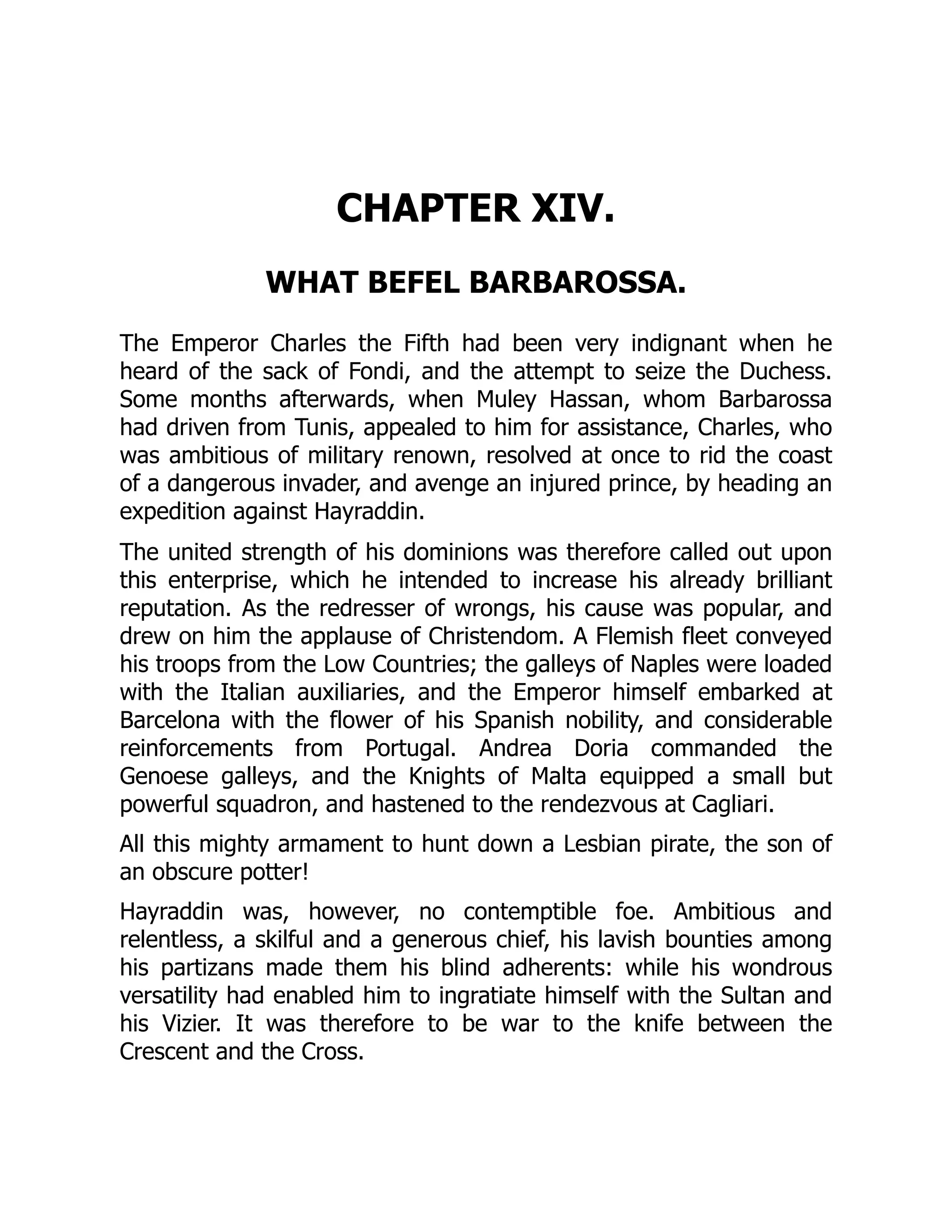 CHAPTER XIV.
WHAT BEFEL BARBAROSSA.
The Emperor Charles the Fifth had been very indignant when he
heard of the sack of Fondi, and the attempt to seize the Duchess.
Some months afterwards, when Muley Hassan, whom Barbarossa
had driven from Tunis, appealed to him for assistance, Charles, who
was ambitious of military renown, resolved at once to rid the coast
of a dangerous invader, and avenge an injured prince, by heading an
expedition against Hayraddin.
The united strength of his dominions was therefore called out upon
this enterprise, which he intended to increase his already brilliant
reputation. As the redresser of wrongs, his cause was popular, and
drew on him the applause of Christendom. A Flemish fleet conveyed
his troops from the Low Countries; the galleys of Naples were loaded
with the Italian auxiliaries, and the Emperor himself embarked at
Barcelona with the flower of his Spanish nobility, and considerable
reinforcements from Portugal. Andrea Doria commanded the
Genoese galleys, and the Knights of Malta equipped a small but
powerful squadron, and hastened to the rendezvous at Cagliari.
All this mighty armament to hunt down a Lesbian pirate, the son of
an obscure potter!
Hayraddin was, however, no contemptible foe. Ambitious and
relentless, a skilful and a generous chief, his lavish bounties among
his partizans made them his blind adherents: while his wondrous
versatility had enabled him to ingratiate himself with the Sultan and
his Vizier. It was therefore to be war to the knife between the
Crescent and the Cross.
 