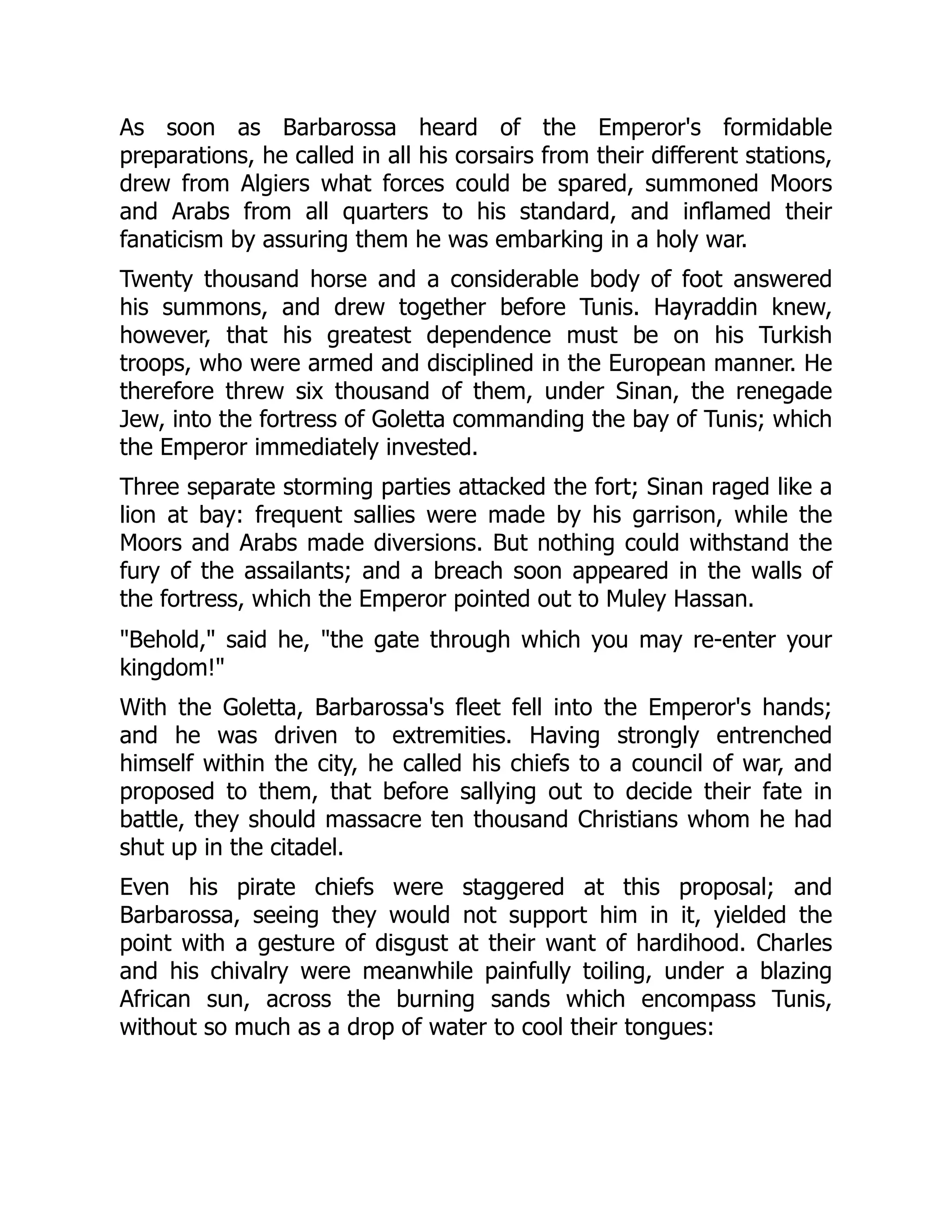As soon as Barbarossa heard of the Emperor's formidable
preparations, he called in all his corsairs from their different stations,
drew from Algiers what forces could be spared, summoned Moors
and Arabs from all quarters to his standard, and inflamed their
fanaticism by assuring them he was embarking in a holy war.
Twenty thousand horse and a considerable body of foot answered
his summons, and drew together before Tunis. Hayraddin knew,
however, that his greatest dependence must be on his Turkish
troops, who were armed and disciplined in the European manner. He
therefore threw six thousand of them, under Sinan, the renegade
Jew, into the fortress of Goletta commanding the bay of Tunis; which
the Emperor immediately invested.
Three separate storming parties attacked the fort; Sinan raged like a
lion at bay: frequent sallies were made by his garrison, while the
Moors and Arabs made diversions. But nothing could withstand the
fury of the assailants; and a breach soon appeared in the walls of
the fortress, which the Emperor pointed out to Muley Hassan.
"Behold," said he, "the gate through which you may re-enter your
kingdom!"
With the Goletta, Barbarossa's fleet fell into the Emperor's hands;
and he was driven to extremities. Having strongly entrenched
himself within the city, he called his chiefs to a council of war, and
proposed to them, that before sallying out to decide their fate in
battle, they should massacre ten thousand Christians whom he had
shut up in the citadel.
Even his pirate chiefs were staggered at this proposal; and
Barbarossa, seeing they would not support him in it, yielded the
point with a gesture of disgust at their want of hardihood. Charles
and his chivalry were meanwhile painfully toiling, under a blazing
African sun, across the burning sands which encompass Tunis,
without so much as a drop of water to cool their tongues:
 