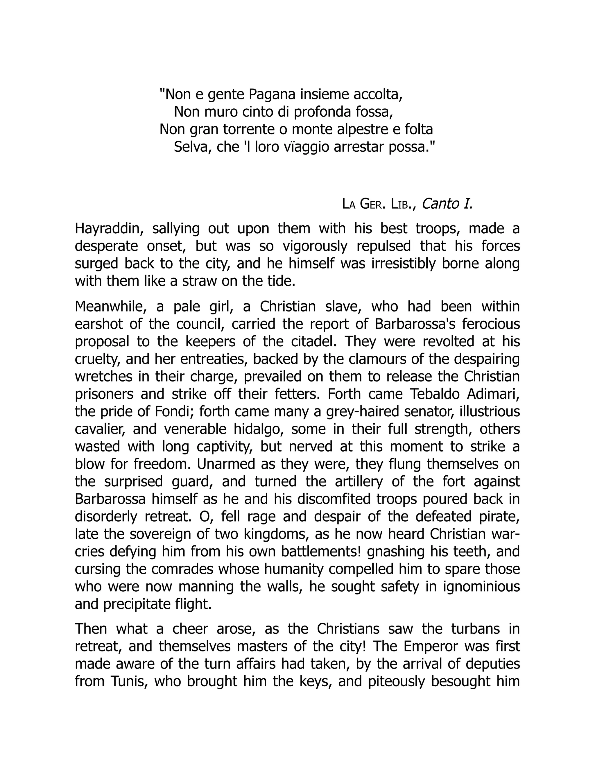 "Non e gente Pagana insieme accolta,
Non muro cinto di profonda fossa,
Non gran torrente o monte alpestre e folta
Selva, che 'l loro vïaggio arrestar possa."
La Ger. Lib., Canto I.
Hayraddin, sallying out upon them with his best troops, made a
desperate onset, but was so vigorously repulsed that his forces
surged back to the city, and he himself was irresistibly borne along
with them like a straw on the tide.
Meanwhile, a pale girl, a Christian slave, who had been within
earshot of the council, carried the report of Barbarossa's ferocious
proposal to the keepers of the citadel. They were revolted at his
cruelty, and her entreaties, backed by the clamours of the despairing
wretches in their charge, prevailed on them to release the Christian
prisoners and strike off their fetters. Forth came Tebaldo Adimari,
the pride of Fondi; forth came many a grey-haired senator, illustrious
cavalier, and venerable hidalgo, some in their full strength, others
wasted with long captivity, but nerved at this moment to strike a
blow for freedom. Unarmed as they were, they flung themselves on
the surprised guard, and turned the artillery of the fort against
Barbarossa himself as he and his discomfited troops poured back in
disorderly retreat. O, fell rage and despair of the defeated pirate,
late the sovereign of two kingdoms, as he now heard Christian war-
cries defying him from his own battlements! gnashing his teeth, and
cursing the comrades whose humanity compelled him to spare those
who were now manning the walls, he sought safety in ignominious
and precipitate flight.
Then what a cheer arose, as the Christians saw the turbans in
retreat, and themselves masters of the city! The Emperor was first
made aware of the turn affairs had taken, by the arrival of deputies
from Tunis, who brought him the keys, and piteously besought him
 