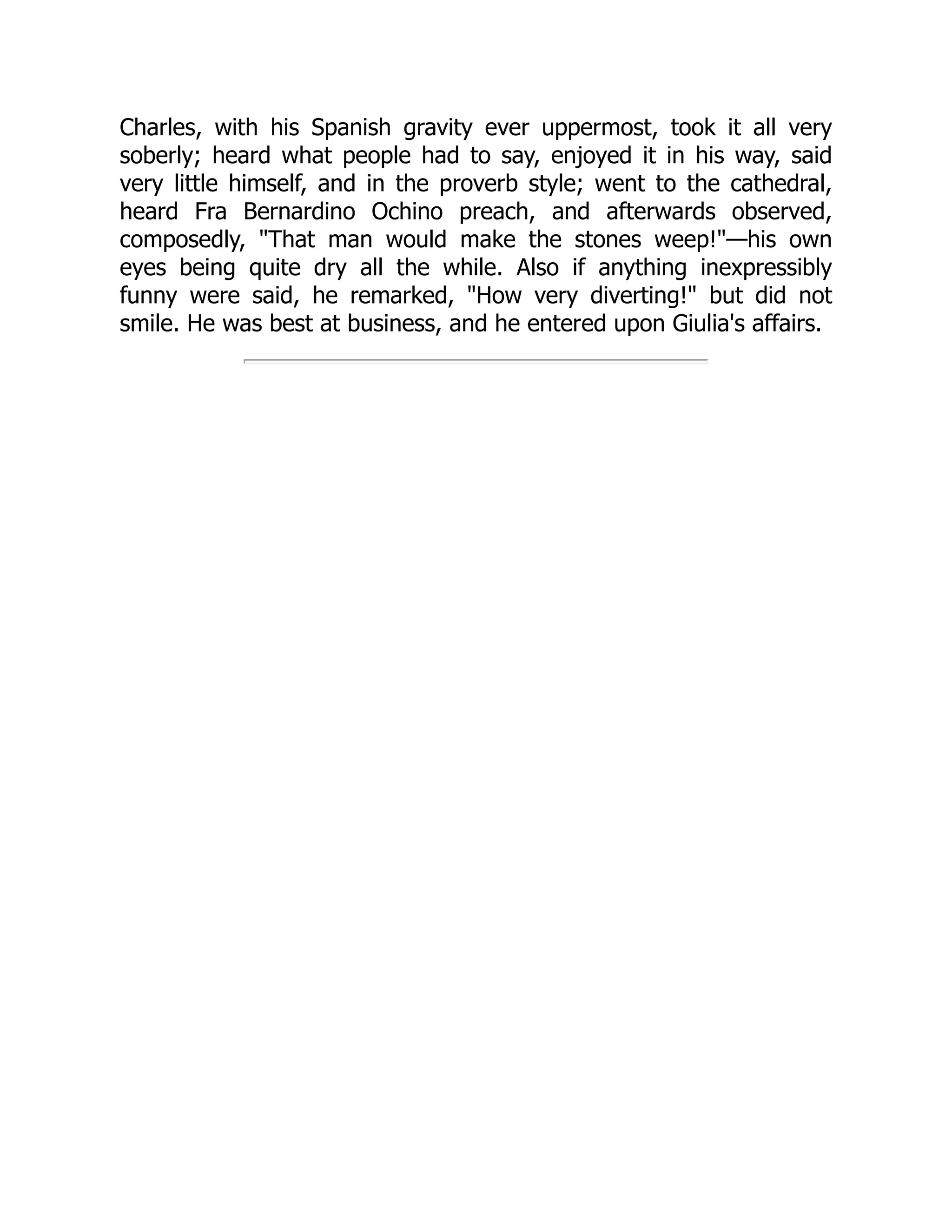 Charles, with his Spanish gravity ever uppermost, took it all very
soberly; heard what people had to say, enjoyed it in his way, said
very little himself, and in the proverb style; went to the cathedral,
heard Fra Bernardino Ochino preach, and afterwards observed,
composedly, "That man would make the stones weep!"—his own
eyes being quite dry all the while. Also if anything inexpressibly
funny were said, he remarked, "How very diverting!" but did not
smile. He was best at business, and he entered upon Giulia's affairs.
 