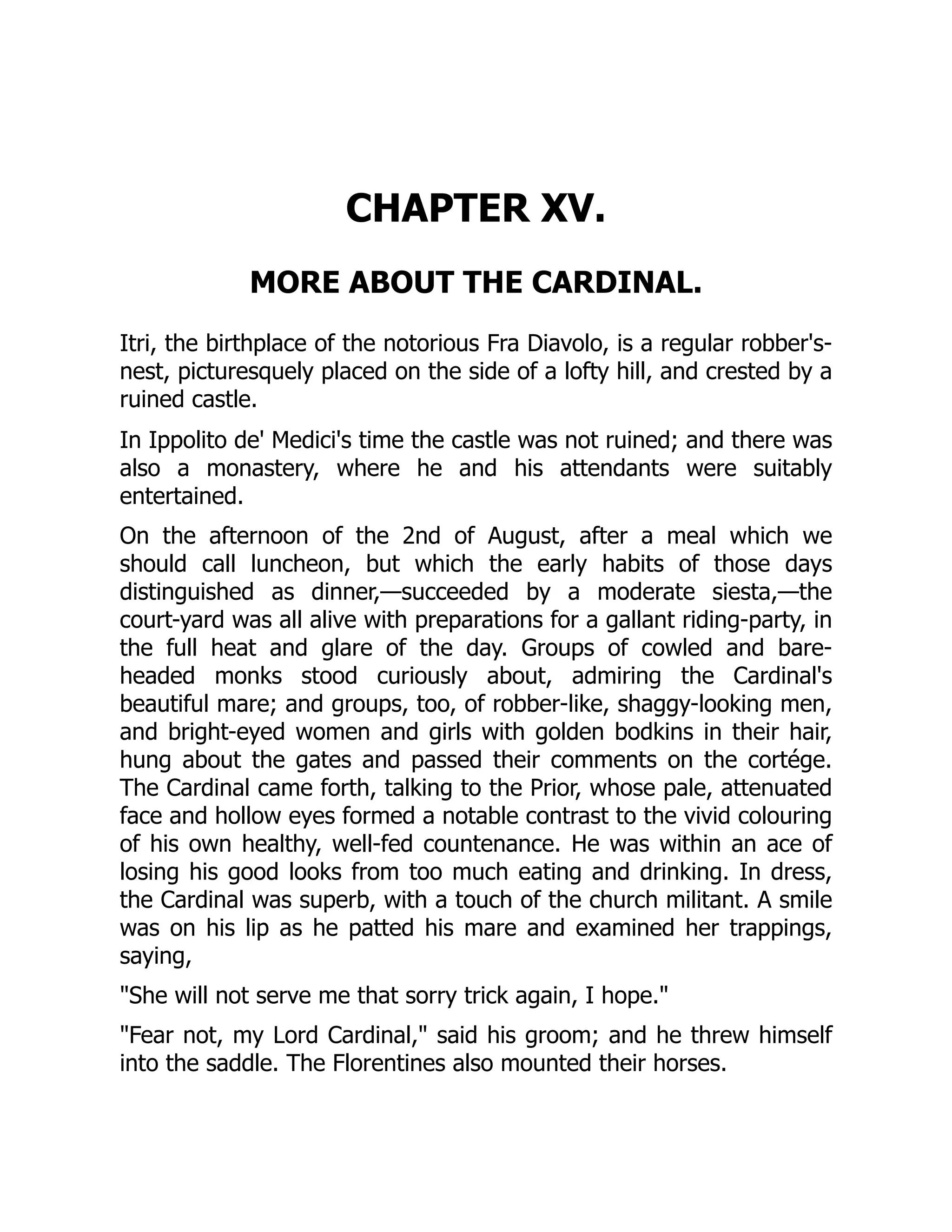 CHAPTER XV.
MORE ABOUT THE CARDINAL.
Itri, the birthplace of the notorious Fra Diavolo, is a regular robber's-
nest, picturesquely placed on the side of a lofty hill, and crested by a
ruined castle.
In Ippolito de' Medici's time the castle was not ruined; and there was
also a monastery, where he and his attendants were suitably
entertained.
On the afternoon of the 2nd of August, after a meal which we
should call luncheon, but which the early habits of those days
distinguished as dinner,—succeeded by a moderate siesta,—the
court-yard was all alive with preparations for a gallant riding-party, in
the full heat and glare of the day. Groups of cowled and bare-
headed monks stood curiously about, admiring the Cardinal's
beautiful mare; and groups, too, of robber-like, shaggy-looking men,
and bright-eyed women and girls with golden bodkins in their hair,
hung about the gates and passed their comments on the cortége.
The Cardinal came forth, talking to the Prior, whose pale, attenuated
face and hollow eyes formed a notable contrast to the vivid colouring
of his own healthy, well-fed countenance. He was within an ace of
losing his good looks from too much eating and drinking. In dress,
the Cardinal was superb, with a touch of the church militant. A smile
was on his lip as he patted his mare and examined her trappings,
saying,
"She will not serve me that sorry trick again, I hope."
"Fear not, my Lord Cardinal," said his groom; and he threw himself
into the saddle. The Florentines also mounted their horses.
 
