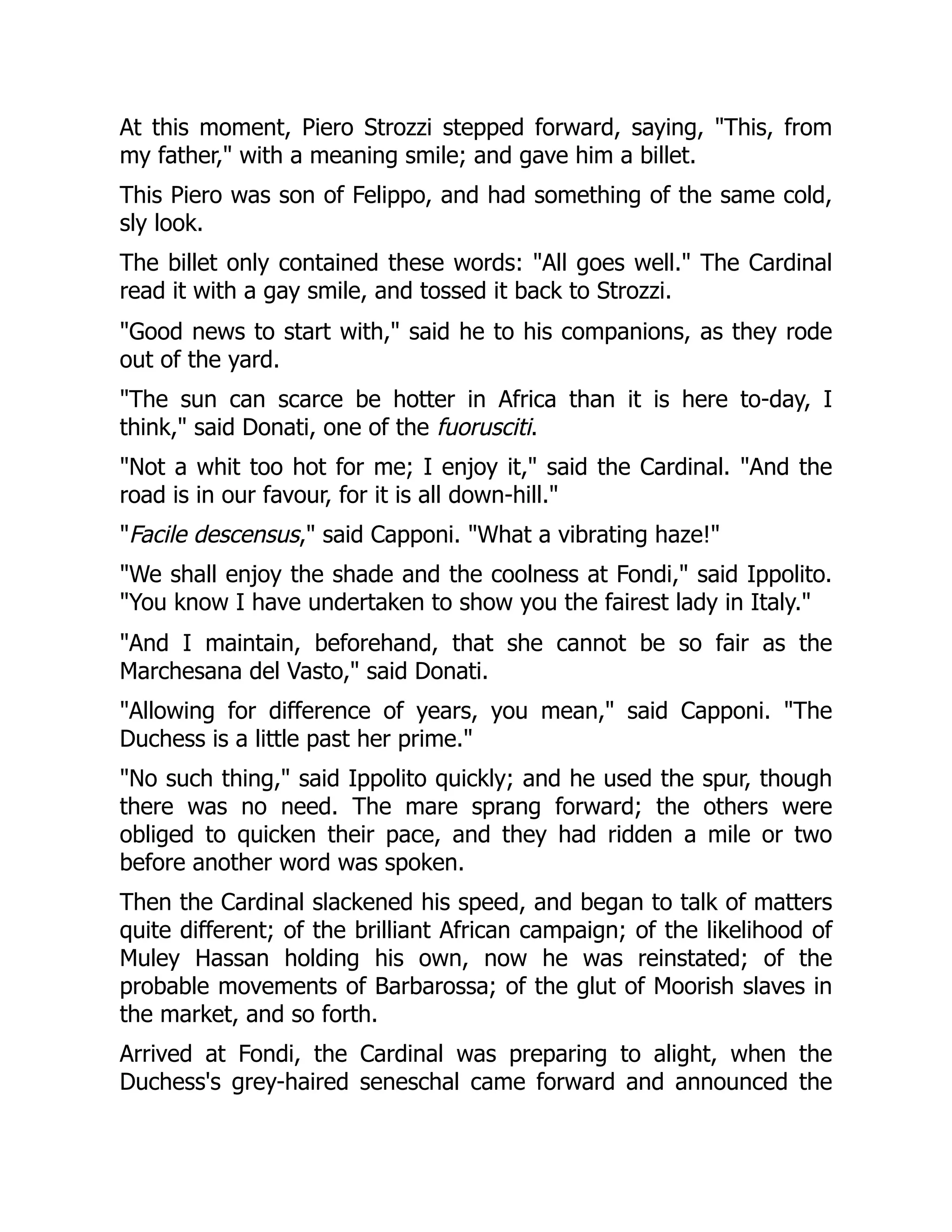 At this moment, Piero Strozzi stepped forward, saying, "This, from
my father," with a meaning smile; and gave him a billet.
This Piero was son of Felippo, and had something of the same cold,
sly look.
The billet only contained these words: "All goes well." The Cardinal
read it with a gay smile, and tossed it back to Strozzi.
"Good news to start with," said he to his companions, as they rode
out of the yard.
"The sun can scarce be hotter in Africa than it is here to-day, I
think," said Donati, one of the fuorusciti.
"Not a whit too hot for me; I enjoy it," said the Cardinal. "And the
road is in our favour, for it is all down-hill."
"Facile descensus," said Capponi. "What a vibrating haze!"
"We shall enjoy the shade and the coolness at Fondi," said Ippolito.
"You know I have undertaken to show you the fairest lady in Italy."
"And I maintain, beforehand, that she cannot be so fair as the
Marchesana del Vasto," said Donati.
"Allowing for difference of years, you mean," said Capponi. "The
Duchess is a little past her prime."
"No such thing," said Ippolito quickly; and he used the spur, though
there was no need. The mare sprang forward; the others were
obliged to quicken their pace, and they had ridden a mile or two
before another word was spoken.
Then the Cardinal slackened his speed, and began to talk of matters
quite different; of the brilliant African campaign; of the likelihood of
Muley Hassan holding his own, now he was reinstated; of the
probable movements of Barbarossa; of the glut of Moorish slaves in
the market, and so forth.
Arrived at Fondi, the Cardinal was preparing to alight, when the
Duchess's grey-haired seneschal came forward and announced the
 