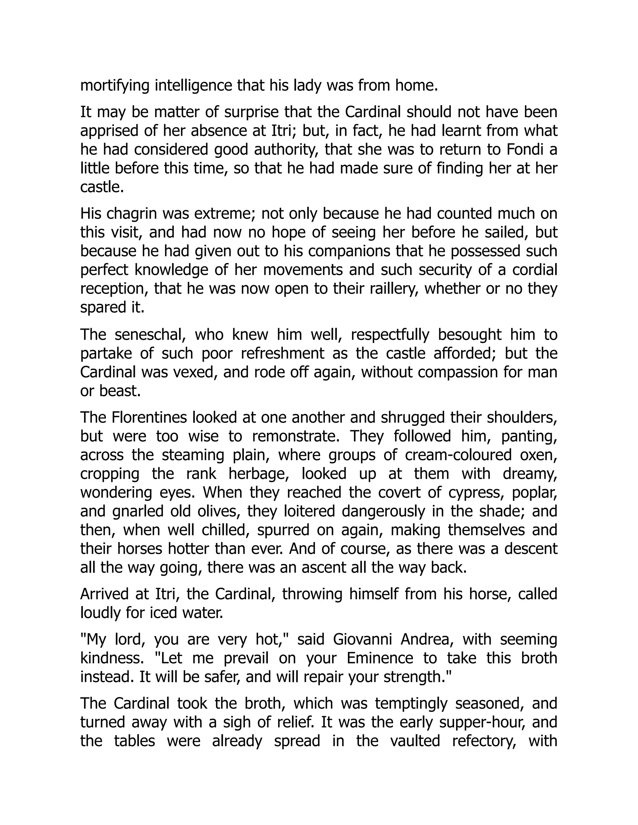 mortifying intelligence that his lady was from home.
It may be matter of surprise that the Cardinal should not have been
apprised of her absence at Itri; but, in fact, he had learnt from what
he had considered good authority, that she was to return to Fondi a
little before this time, so that he had made sure of finding her at her
castle.
His chagrin was extreme; not only because he had counted much on
this visit, and had now no hope of seeing her before he sailed, but
because he had given out to his companions that he possessed such
perfect knowledge of her movements and such security of a cordial
reception, that he was now open to their raillery, whether or no they
spared it.
The seneschal, who knew him well, respectfully besought him to
partake of such poor refreshment as the castle afforded; but the
Cardinal was vexed, and rode off again, without compassion for man
or beast.
The Florentines looked at one another and shrugged their shoulders,
but were too wise to remonstrate. They followed him, panting,
across the steaming plain, where groups of cream-coloured oxen,
cropping the rank herbage, looked up at them with dreamy,
wondering eyes. When they reached the covert of cypress, poplar,
and gnarled old olives, they loitered dangerously in the shade; and
then, when well chilled, spurred on again, making themselves and
their horses hotter than ever. And of course, as there was a descent
all the way going, there was an ascent all the way back.
Arrived at Itri, the Cardinal, throwing himself from his horse, called
loudly for iced water.
"My lord, you are very hot," said Giovanni Andrea, with seeming
kindness. "Let me prevail on your Eminence to take this broth
instead. It will be safer, and will repair your strength."
The Cardinal took the broth, which was temptingly seasoned, and
turned away with a sigh of relief. It was the early supper-hour, and
the tables were already spread in the vaulted refectory, with
 