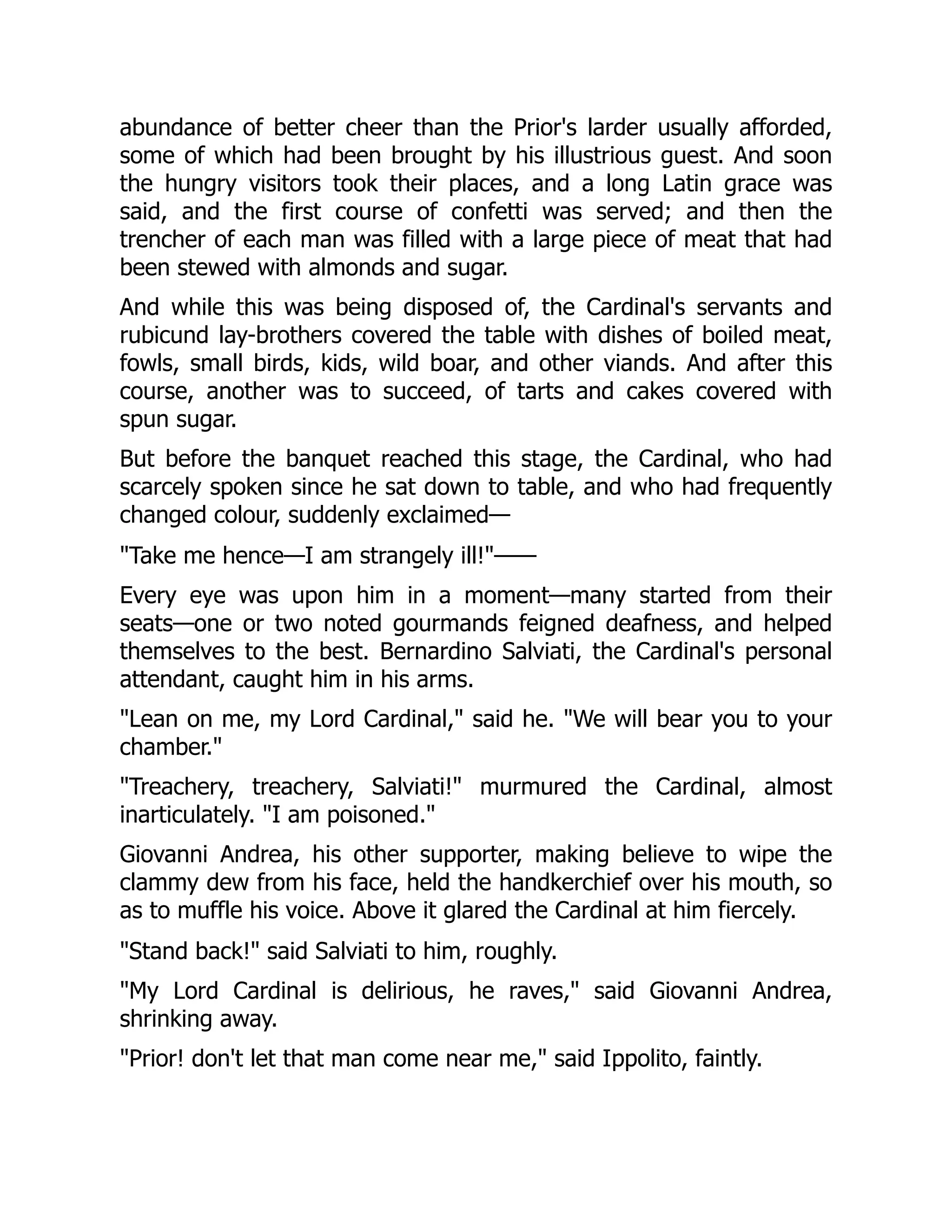 abundance of better cheer than the Prior's larder usually afforded,
some of which had been brought by his illustrious guest. And soon
the hungry visitors took their places, and a long Latin grace was
said, and the first course of confetti was served; and then the
trencher of each man was filled with a large piece of meat that had
been stewed with almonds and sugar.
And while this was being disposed of, the Cardinal's servants and
rubicund lay-brothers covered the table with dishes of boiled meat,
fowls, small birds, kids, wild boar, and other viands. And after this
course, another was to succeed, of tarts and cakes covered with
spun sugar.
But before the banquet reached this stage, the Cardinal, who had
scarcely spoken since he sat down to table, and who had frequently
changed colour, suddenly exclaimed—
"Take me hence—I am strangely ill!"——
Every eye was upon him in a moment—many started from their
seats—one or two noted gourmands feigned deafness, and helped
themselves to the best. Bernardino Salviati, the Cardinal's personal
attendant, caught him in his arms.
"Lean on me, my Lord Cardinal," said he. "We will bear you to your
chamber."
"Treachery, treachery, Salviati!" murmured the Cardinal, almost
inarticulately. "I am poisoned."
Giovanni Andrea, his other supporter, making believe to wipe the
clammy dew from his face, held the handkerchief over his mouth, so
as to muffle his voice. Above it glared the Cardinal at him fiercely.
"Stand back!" said Salviati to him, roughly.
"My Lord Cardinal is delirious, he raves," said Giovanni Andrea,
shrinking away.
"Prior! don't let that man come near me," said Ippolito, faintly.
 