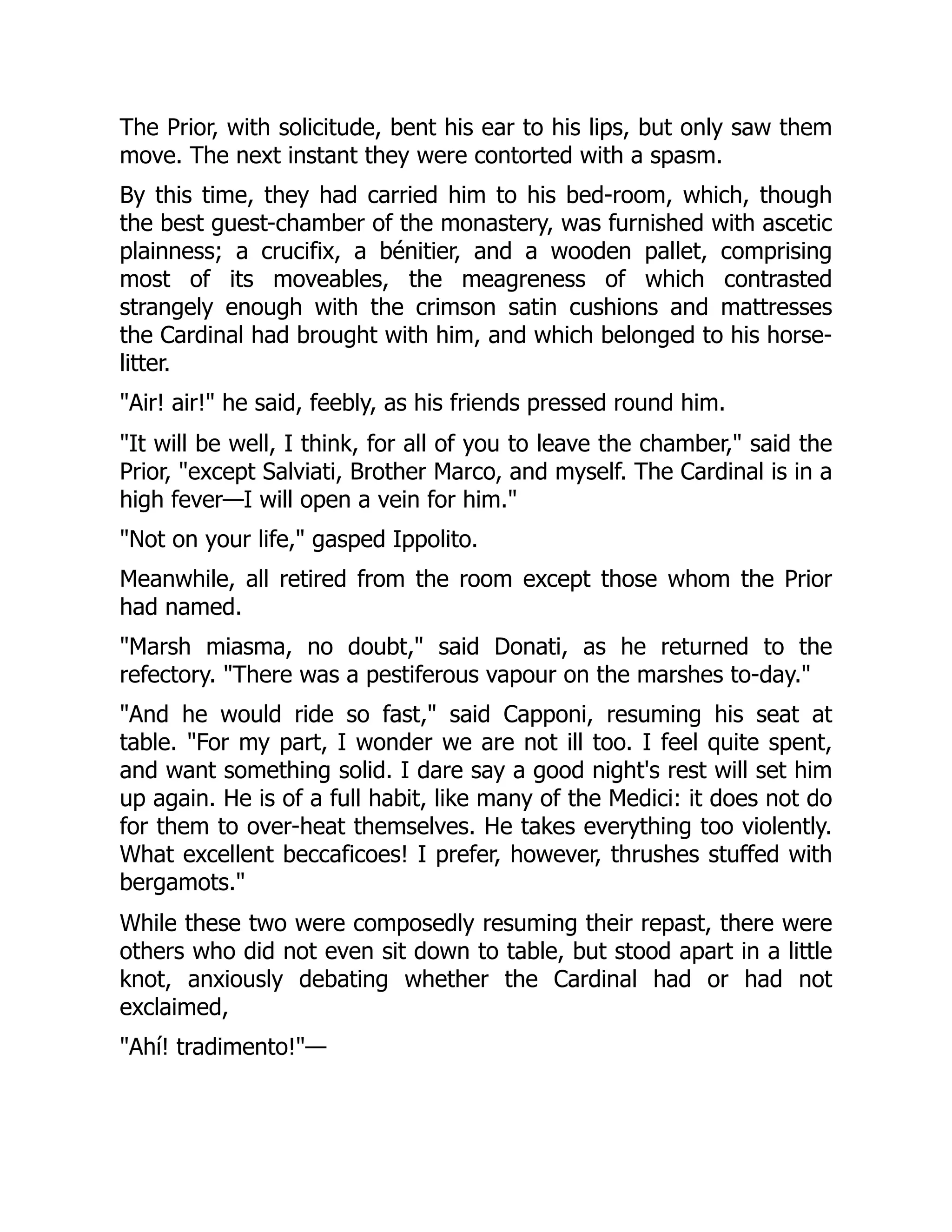 The Prior, with solicitude, bent his ear to his lips, but only saw them
move. The next instant they were contorted with a spasm.
By this time, they had carried him to his bed-room, which, though
the best guest-chamber of the monastery, was furnished with ascetic
plainness; a crucifix, a bénitier, and a wooden pallet, comprising
most of its moveables, the meagreness of which contrasted
strangely enough with the crimson satin cushions and mattresses
the Cardinal had brought with him, and which belonged to his horse-
litter.
"Air! air!" he said, feebly, as his friends pressed round him.
"It will be well, I think, for all of you to leave the chamber," said the
Prior, "except Salviati, Brother Marco, and myself. The Cardinal is in a
high fever—I will open a vein for him."
"Not on your life," gasped Ippolito.
Meanwhile, all retired from the room except those whom the Prior
had named.
"Marsh miasma, no doubt," said Donati, as he returned to the
refectory. "There was a pestiferous vapour on the marshes to-day."
"And he would ride so fast," said Capponi, resuming his seat at
table. "For my part, I wonder we are not ill too. I feel quite spent,
and want something solid. I dare say a good night's rest will set him
up again. He is of a full habit, like many of the Medici: it does not do
for them to over-heat themselves. He takes everything too violently.
What excellent beccaficoes! I prefer, however, thrushes stuffed with
bergamots."
While these two were composedly resuming their repast, there were
others who did not even sit down to table, but stood apart in a little
knot, anxiously debating whether the Cardinal had or had not
exclaimed,
"Ahí! tradimento!"—
 
