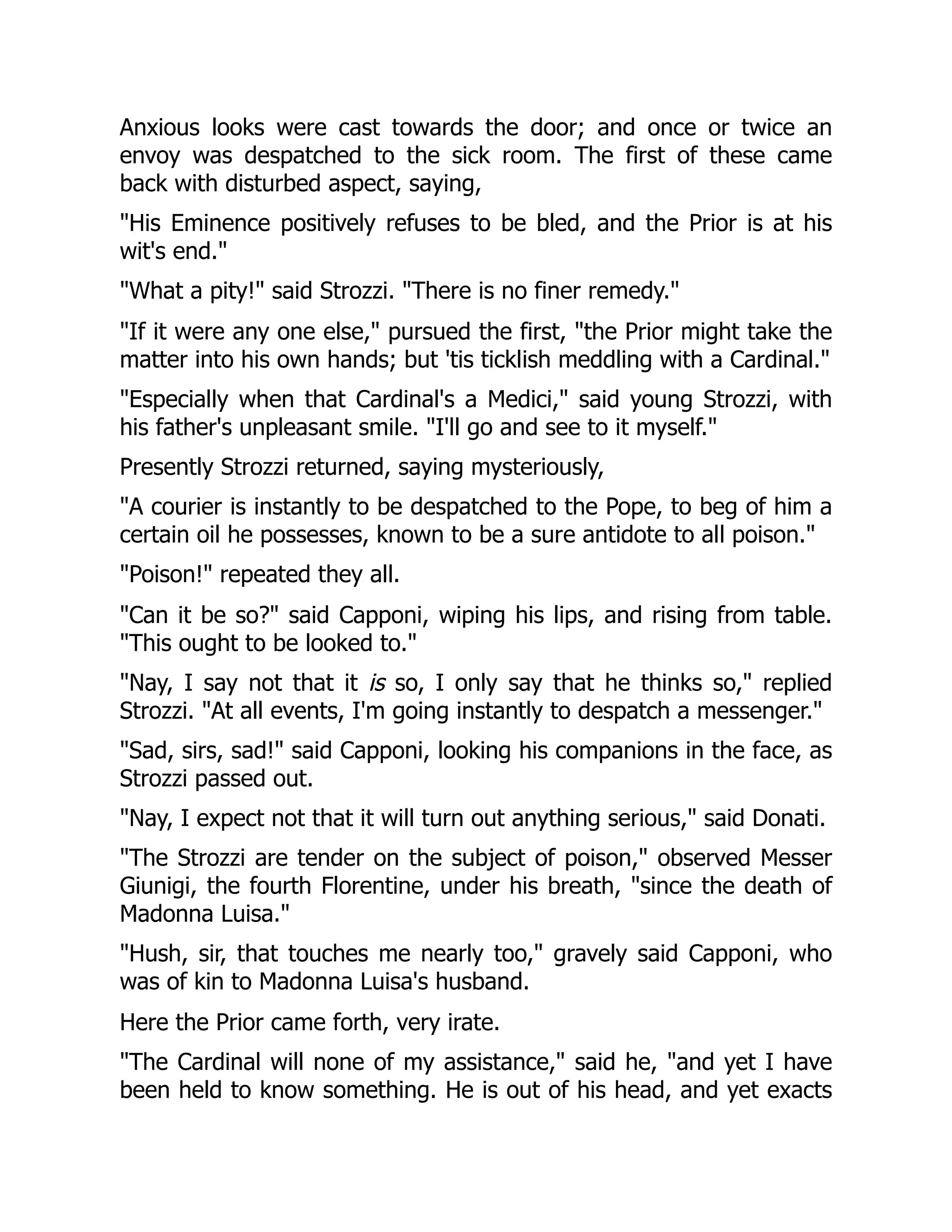 Anxious looks were cast towards the door; and once or twice an
envoy was despatched to the sick room. The first of these came
back with disturbed aspect, saying,
"His Eminence positively refuses to be bled, and the Prior is at his
wit's end."
"What a pity!" said Strozzi. "There is no finer remedy."
"If it were any one else," pursued the first, "the Prior might take the
matter into his own hands; but 'tis ticklish meddling with a Cardinal."
"Especially when that Cardinal's a Medici," said young Strozzi, with
his father's unpleasant smile. "I'll go and see to it myself."
Presently Strozzi returned, saying mysteriously,
"A courier is instantly to be despatched to the Pope, to beg of him a
certain oil he possesses, known to be a sure antidote to all poison."
"Poison!" repeated they all.
"Can it be so?" said Capponi, wiping his lips, and rising from table.
"This ought to be looked to."
"Nay, I say not that it is so, I only say that he thinks so," replied
Strozzi. "At all events, I'm going instantly to despatch a messenger."
"Sad, sirs, sad!" said Capponi, looking his companions in the face, as
Strozzi passed out.
"Nay, I expect not that it will turn out anything serious," said Donati.
"The Strozzi are tender on the subject of poison," observed Messer
Giunigi, the fourth Florentine, under his breath, "since the death of
Madonna Luisa."
"Hush, sir, that touches me nearly too," gravely said Capponi, who
was of kin to Madonna Luisa's husband.
Here the Prior came forth, very irate.
"The Cardinal will none of my assistance," said he, "and yet I have
been held to know something. He is out of his head, and yet exacts
 