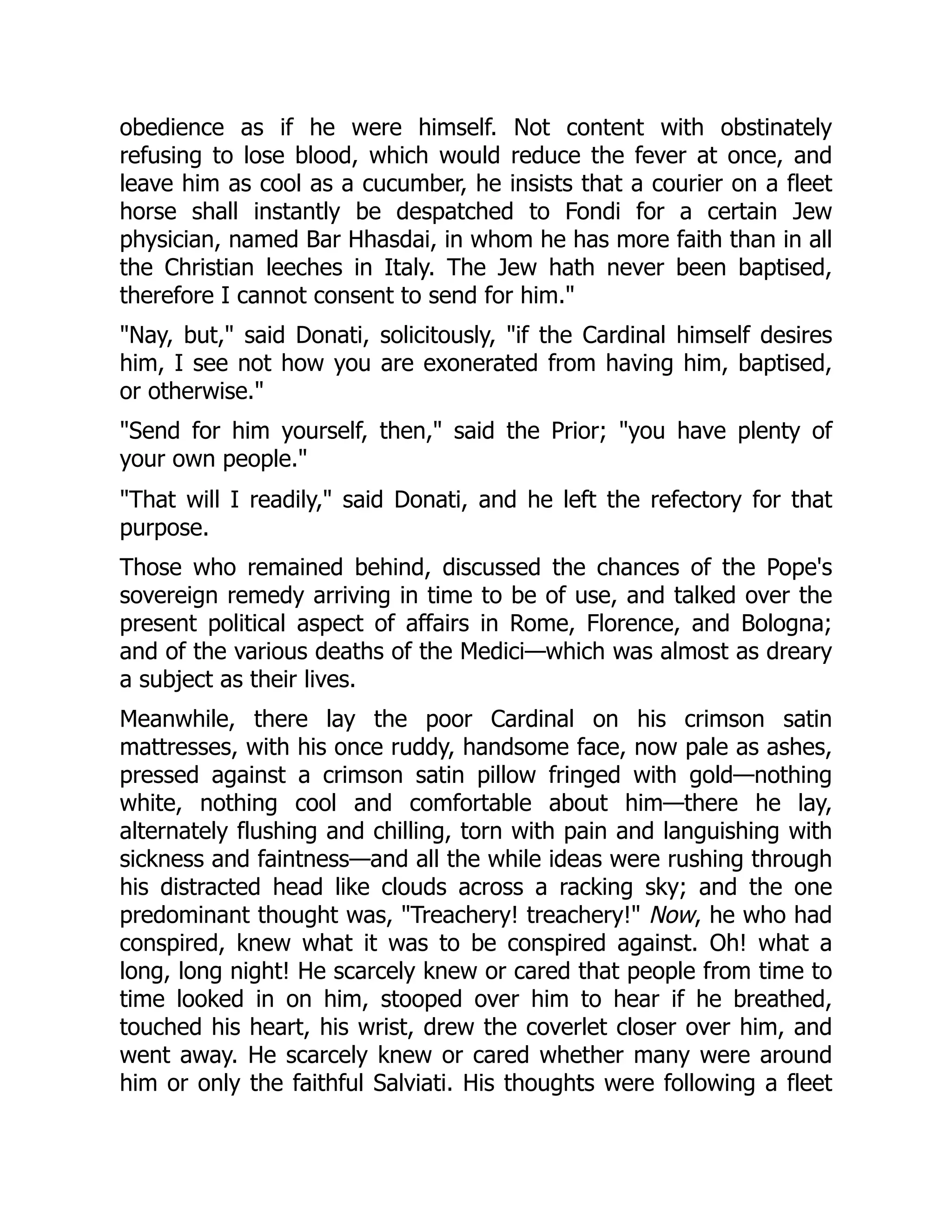 obedience as if he were himself. Not content with obstinately
refusing to lose blood, which would reduce the fever at once, and
leave him as cool as a cucumber, he insists that a courier on a fleet
horse shall instantly be despatched to Fondi for a certain Jew
physician, named Bar Hhasdai, in whom he has more faith than in all
the Christian leeches in Italy. The Jew hath never been baptised,
therefore I cannot consent to send for him."
"Nay, but," said Donati, solicitously, "if the Cardinal himself desires
him, I see not how you are exonerated from having him, baptised,
or otherwise."
"Send for him yourself, then," said the Prior; "you have plenty of
your own people."
"That will I readily," said Donati, and he left the refectory for that
purpose.
Those who remained behind, discussed the chances of the Pope's
sovereign remedy arriving in time to be of use, and talked over the
present political aspect of affairs in Rome, Florence, and Bologna;
and of the various deaths of the Medici—which was almost as dreary
a subject as their lives.
Meanwhile, there lay the poor Cardinal on his crimson satin
mattresses, with his once ruddy, handsome face, now pale as ashes,
pressed against a crimson satin pillow fringed with gold—nothing
white, nothing cool and comfortable about him—there he lay,
alternately flushing and chilling, torn with pain and languishing with
sickness and faintness—and all the while ideas were rushing through
his distracted head like clouds across a racking sky; and the one
predominant thought was, "Treachery! treachery!" Now, he who had
conspired, knew what it was to be conspired against. Oh! what a
long, long night! He scarcely knew or cared that people from time to
time looked in on him, stooped over him to hear if he breathed,
touched his heart, his wrist, drew the coverlet closer over him, and
went away. He scarcely knew or cared whether many were around
him or only the faithful Salviati. His thoughts were following a fleet
 