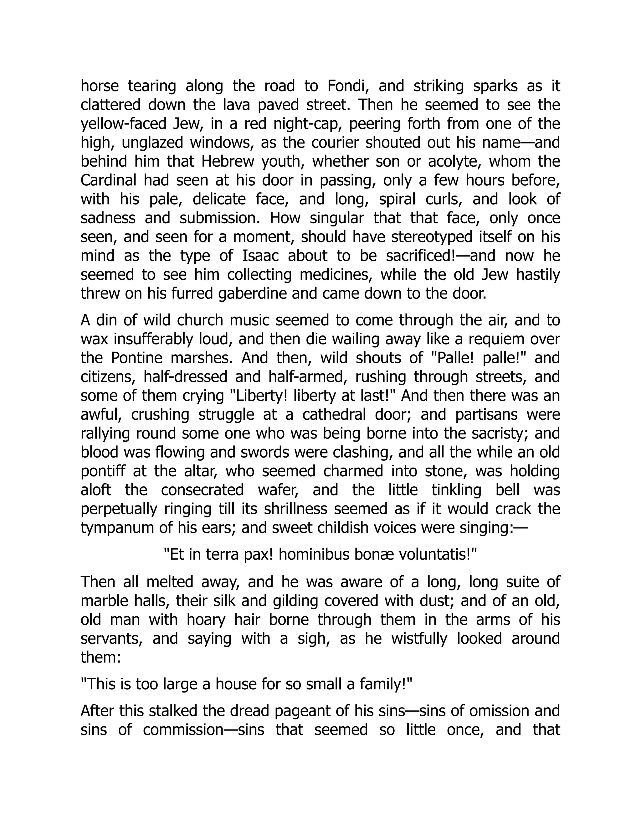 horse tearing along the road to Fondi, and striking sparks as it
clattered down the lava paved street. Then he seemed to see the
yellow-faced Jew, in a red night-cap, peering forth from one of the
high, unglazed windows, as the courier shouted out his name—and
behind him that Hebrew youth, whether son or acolyte, whom the
Cardinal had seen at his door in passing, only a few hours before,
with his pale, delicate face, and long, spiral curls, and look of
sadness and submission. How singular that that face, only once
seen, and seen for a moment, should have stereotyped itself on his
mind as the type of Isaac about to be sacrificed!—and now he
seemed to see him collecting medicines, while the old Jew hastily
threw on his furred gaberdine and came down to the door.
A din of wild church music seemed to come through the air, and to
wax insufferably loud, and then die wailing away like a requiem over
the Pontine marshes. And then, wild shouts of "Palle! palle!" and
citizens, half-dressed and half-armed, rushing through streets, and
some of them crying "Liberty! liberty at last!" And then there was an
awful, crushing struggle at a cathedral door; and partisans were
rallying round some one who was being borne into the sacristy; and
blood was flowing and swords were clashing, and all the while an old
pontiff at the altar, who seemed charmed into stone, was holding
aloft the consecrated wafer, and the little tinkling bell was
perpetually ringing till its shrillness seemed as if it would crack the
tympanum of his ears; and sweet childish voices were singing:—
"Et in terra pax! hominibus bonæ voluntatis!"
Then all melted away, and he was aware of a long, long suite of
marble halls, their silk and gilding covered with dust; and of an old,
old man with hoary hair borne through them in the arms of his
servants, and saying with a sigh, as he wistfully looked around
them:
"This is too large a house for so small a family!"
After this stalked the dread pageant of his sins—sins of omission and
sins of commission—sins that seemed so little once, and that
 