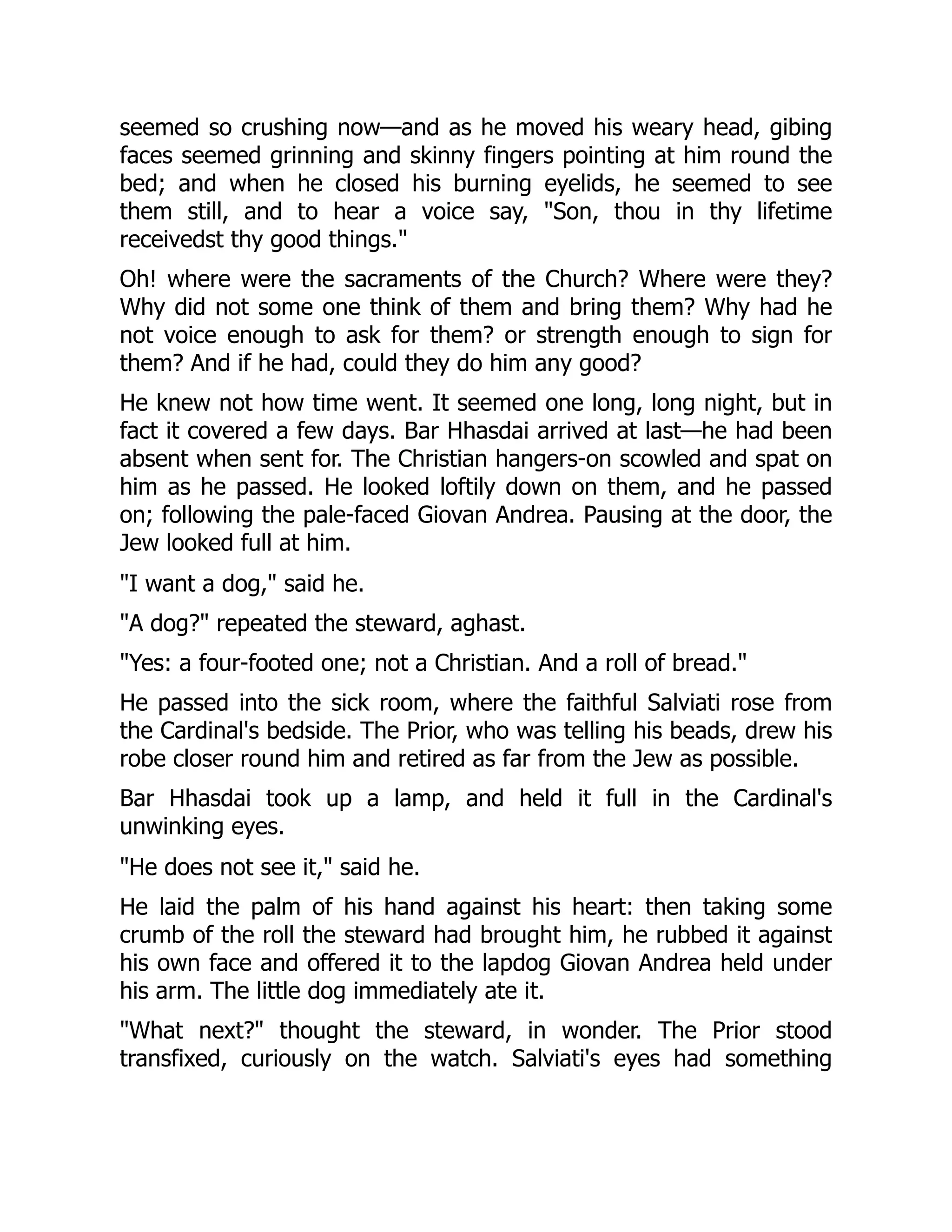 seemed so crushing now—and as he moved his weary head, gibing
faces seemed grinning and skinny fingers pointing at him round the
bed; and when he closed his burning eyelids, he seemed to see
them still, and to hear a voice say, "Son, thou in thy lifetime
receivedst thy good things."
Oh! where were the sacraments of the Church? Where were they?
Why did not some one think of them and bring them? Why had he
not voice enough to ask for them? or strength enough to sign for
them? And if he had, could they do him any good?
He knew not how time went. It seemed one long, long night, but in
fact it covered a few days. Bar Hhasdai arrived at last—he had been
absent when sent for. The Christian hangers-on scowled and spat on
him as he passed. He looked loftily down on them, and he passed
on; following the pale-faced Giovan Andrea. Pausing at the door, the
Jew looked full at him.
"I want a dog," said he.
"A dog?" repeated the steward, aghast.
"Yes: a four-footed one; not a Christian. And a roll of bread."
He passed into the sick room, where the faithful Salviati rose from
the Cardinal's bedside. The Prior, who was telling his beads, drew his
robe closer round him and retired as far from the Jew as possible.
Bar Hhasdai took up a lamp, and held it full in the Cardinal's
unwinking eyes.
"He does not see it," said he.
He laid the palm of his hand against his heart: then taking some
crumb of the roll the steward had brought him, he rubbed it against
his own face and offered it to the lapdog Giovan Andrea held under
his arm. The little dog immediately ate it.
"What next?" thought the steward, in wonder. The Prior stood
transfixed, curiously on the watch. Salviati's eyes had something
 