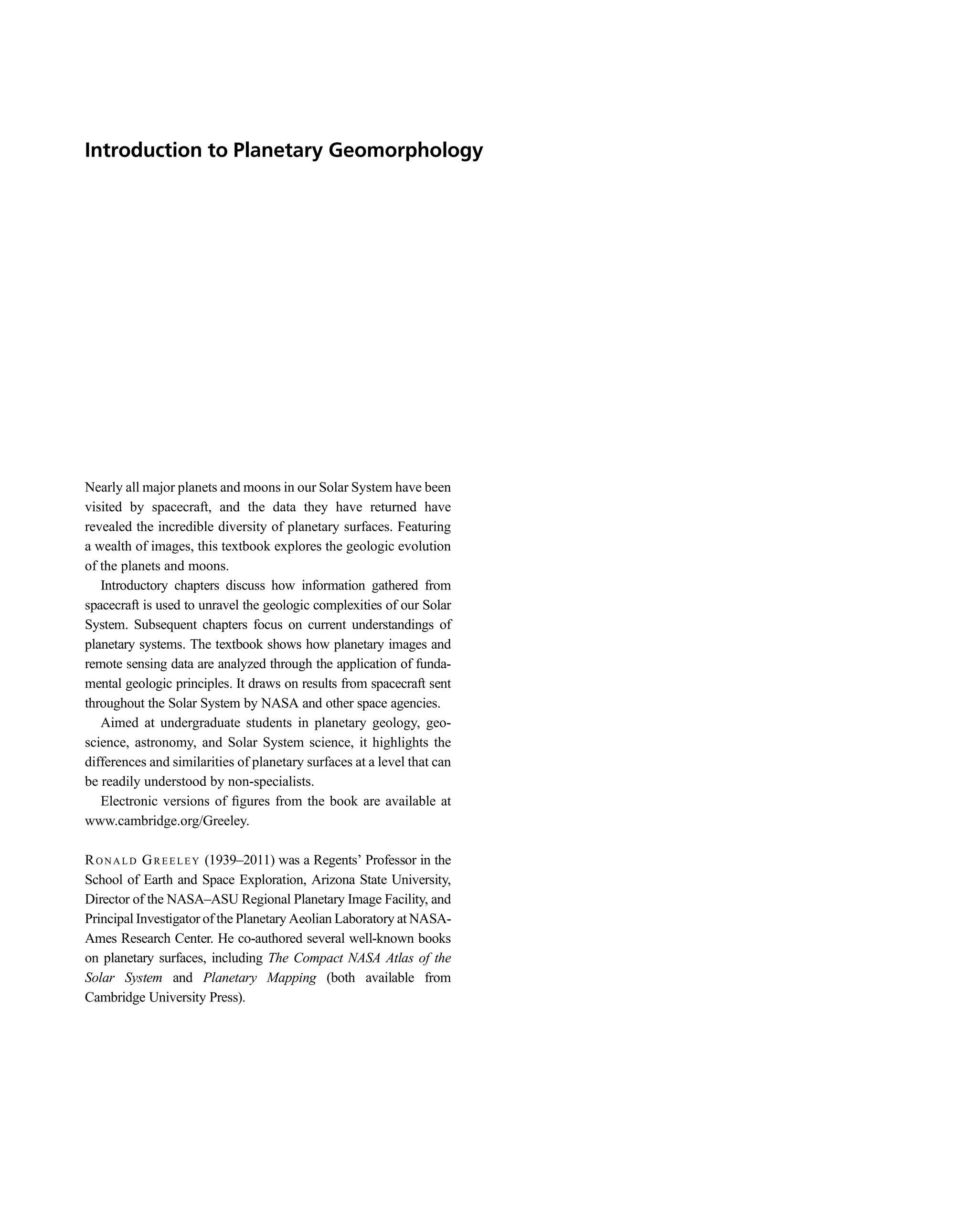 Introduction to Planetary Geomorphology
Nearly all major planets and moons in our Solar System have been
visited by spacecraft, and the data they have returned have
revealed the incredible diversity of planetary surfaces. Featuring
a wealth of images, this textbook explores the geologic evolution
of the planets and moons.
Introductory chapters discuss how information gathered from
spacecraft is used to unravel the geologic complexities of our Solar
System. Subsequent chapters focus on current understandings of
planetary systems. The textbook shows how planetary images and
remote sensing data are analyzed through the application of funda-
mental geologic principles. It draws on results from spacecraft sent
throughout the Solar System by NASA and other space agencies.
Aimed at undergraduate students in planetary geology, geo-
science, astronomy, and Solar System science, it highlights the
differences and similarities of planetary surfaces at a level that can
be readily understood by non-specialists.
Electronic versions of ﬁgures from the book are available at
www.cambridge.org/Greeley.
RO N A L D GR E E L E Y (1939–2011) was a Regents’ Professor in the
School of Earth and Space Exploration, Arizona State University,
Director of the NASA–ASU Regional Planetary Image Facility, and
Principal Investigator of the Planetary Aeolian Laboratory at NASA-
Ames Research Center. He co-authored several well-known books
on planetary surfaces, including The Compact NASA Atlas of the
Solar System and Planetary Mapping (both available from
Cambridge University Press).
 