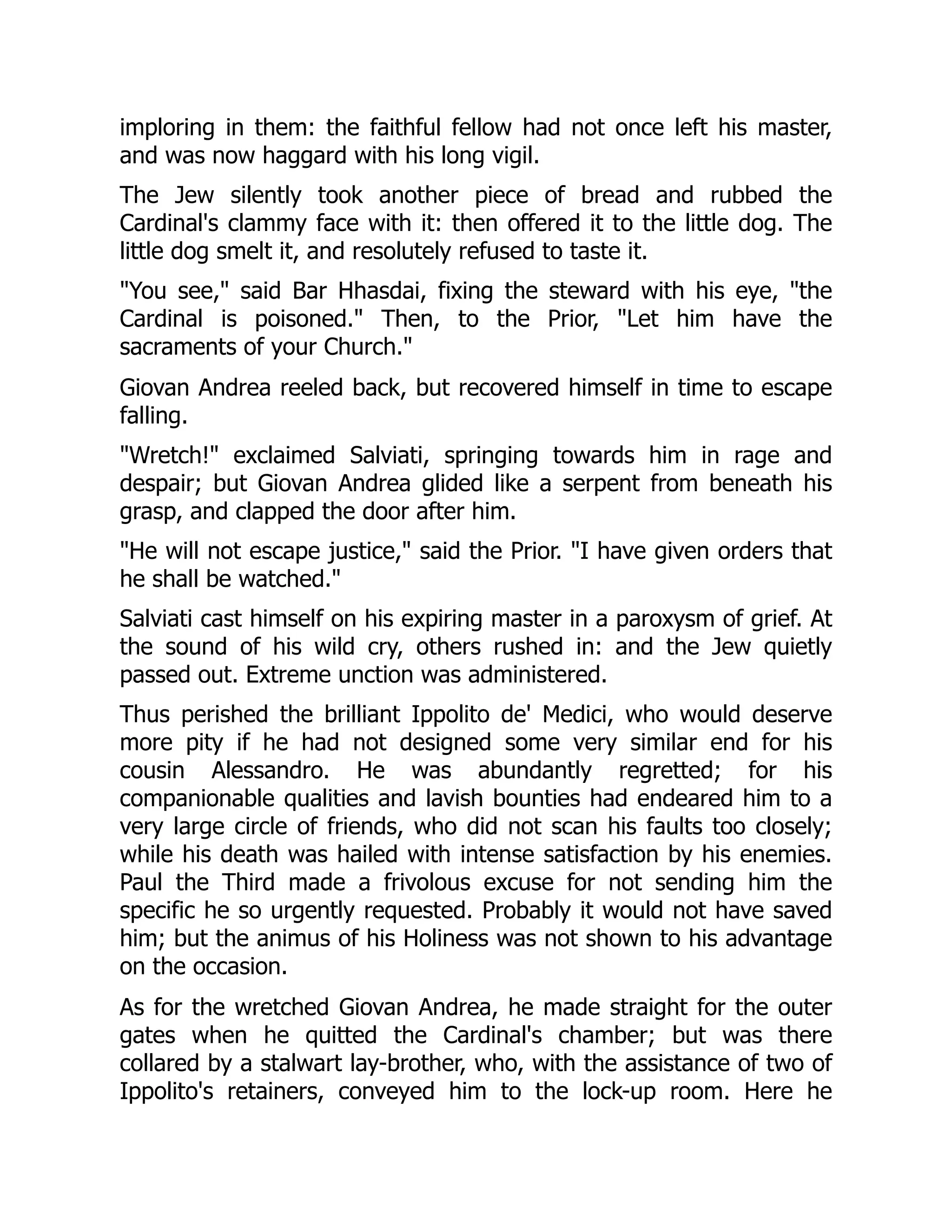 imploring in them: the faithful fellow had not once left his master,
and was now haggard with his long vigil.
The Jew silently took another piece of bread and rubbed the
Cardinal's clammy face with it: then offered it to the little dog. The
little dog smelt it, and resolutely refused to taste it.
"You see," said Bar Hhasdai, fixing the steward with his eye, "the
Cardinal is poisoned." Then, to the Prior, "Let him have the
sacraments of your Church."
Giovan Andrea reeled back, but recovered himself in time to escape
falling.
"Wretch!" exclaimed Salviati, springing towards him in rage and
despair; but Giovan Andrea glided like a serpent from beneath his
grasp, and clapped the door after him.
"He will not escape justice," said the Prior. "I have given orders that
he shall be watched."
Salviati cast himself on his expiring master in a paroxysm of grief. At
the sound of his wild cry, others rushed in: and the Jew quietly
passed out. Extreme unction was administered.
Thus perished the brilliant Ippolito de' Medici, who would deserve
more pity if he had not designed some very similar end for his
cousin Alessandro. He was abundantly regretted; for his
companionable qualities and lavish bounties had endeared him to a
very large circle of friends, who did not scan his faults too closely;
while his death was hailed with intense satisfaction by his enemies.
Paul the Third made a frivolous excuse for not sending him the
specific he so urgently requested. Probably it would not have saved
him; but the animus of his Holiness was not shown to his advantage
on the occasion.
As for the wretched Giovan Andrea, he made straight for the outer
gates when he quitted the Cardinal's chamber; but was there
collared by a stalwart lay-brother, who, with the assistance of two of
Ippolito's retainers, conveyed him to the lock-up room. Here he
 