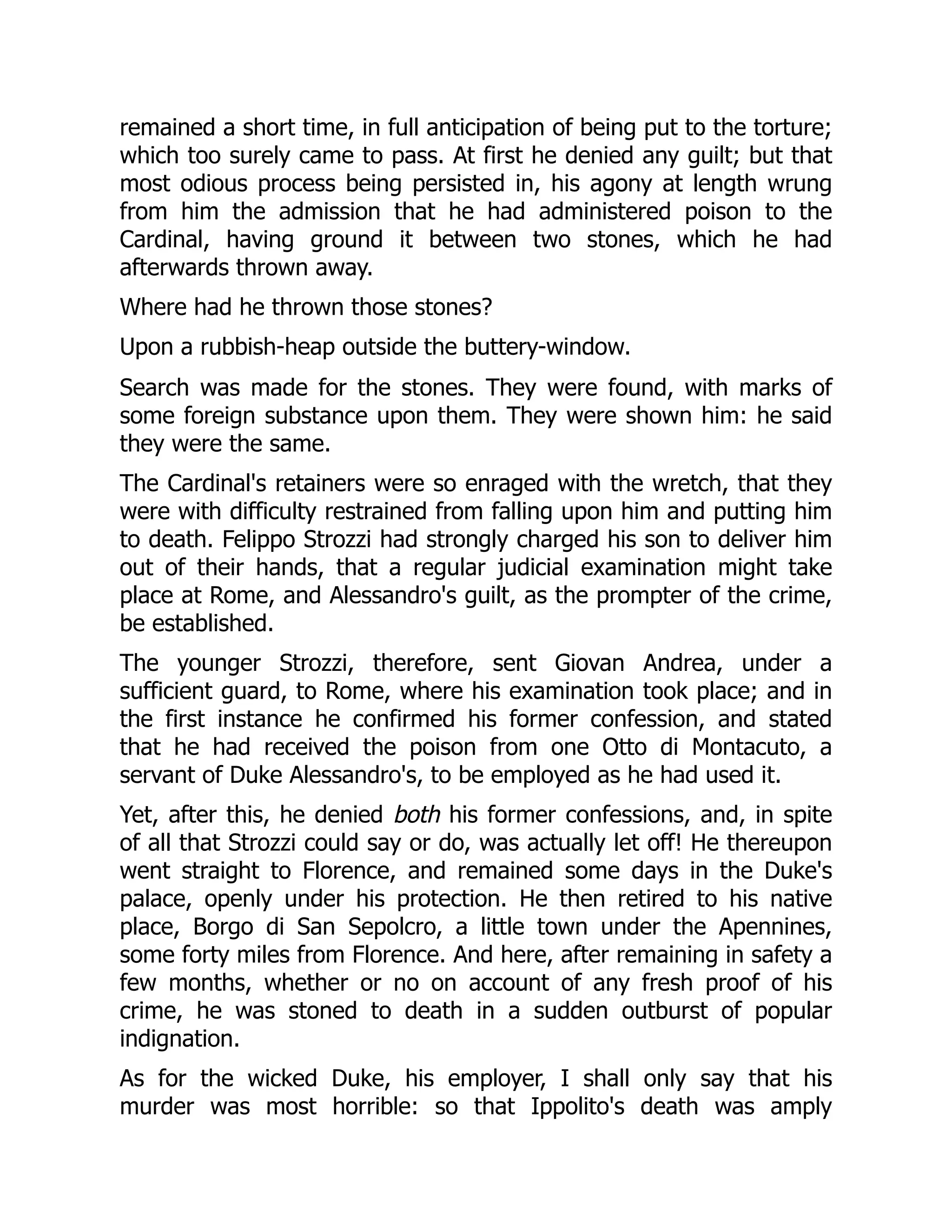remained a short time, in full anticipation of being put to the torture;
which too surely came to pass. At first he denied any guilt; but that
most odious process being persisted in, his agony at length wrung
from him the admission that he had administered poison to the
Cardinal, having ground it between two stones, which he had
afterwards thrown away.
Where had he thrown those stones?
Upon a rubbish-heap outside the buttery-window.
Search was made for the stones. They were found, with marks of
some foreign substance upon them. They were shown him: he said
they were the same.
The Cardinal's retainers were so enraged with the wretch, that they
were with difficulty restrained from falling upon him and putting him
to death. Felippo Strozzi had strongly charged his son to deliver him
out of their hands, that a regular judicial examination might take
place at Rome, and Alessandro's guilt, as the prompter of the crime,
be established.
The younger Strozzi, therefore, sent Giovan Andrea, under a
sufficient guard, to Rome, where his examination took place; and in
the first instance he confirmed his former confession, and stated
that he had received the poison from one Otto di Montacuto, a
servant of Duke Alessandro's, to be employed as he had used it.
Yet, after this, he denied both his former confessions, and, in spite
of all that Strozzi could say or do, was actually let off! He thereupon
went straight to Florence, and remained some days in the Duke's
palace, openly under his protection. He then retired to his native
place, Borgo di San Sepolcro, a little town under the Apennines,
some forty miles from Florence. And here, after remaining in safety a
few months, whether or no on account of any fresh proof of his
crime, he was stoned to death in a sudden outburst of popular
indignation.
As for the wicked Duke, his employer, I shall only say that his
murder was most horrible: so that Ippolito's death was amply
 