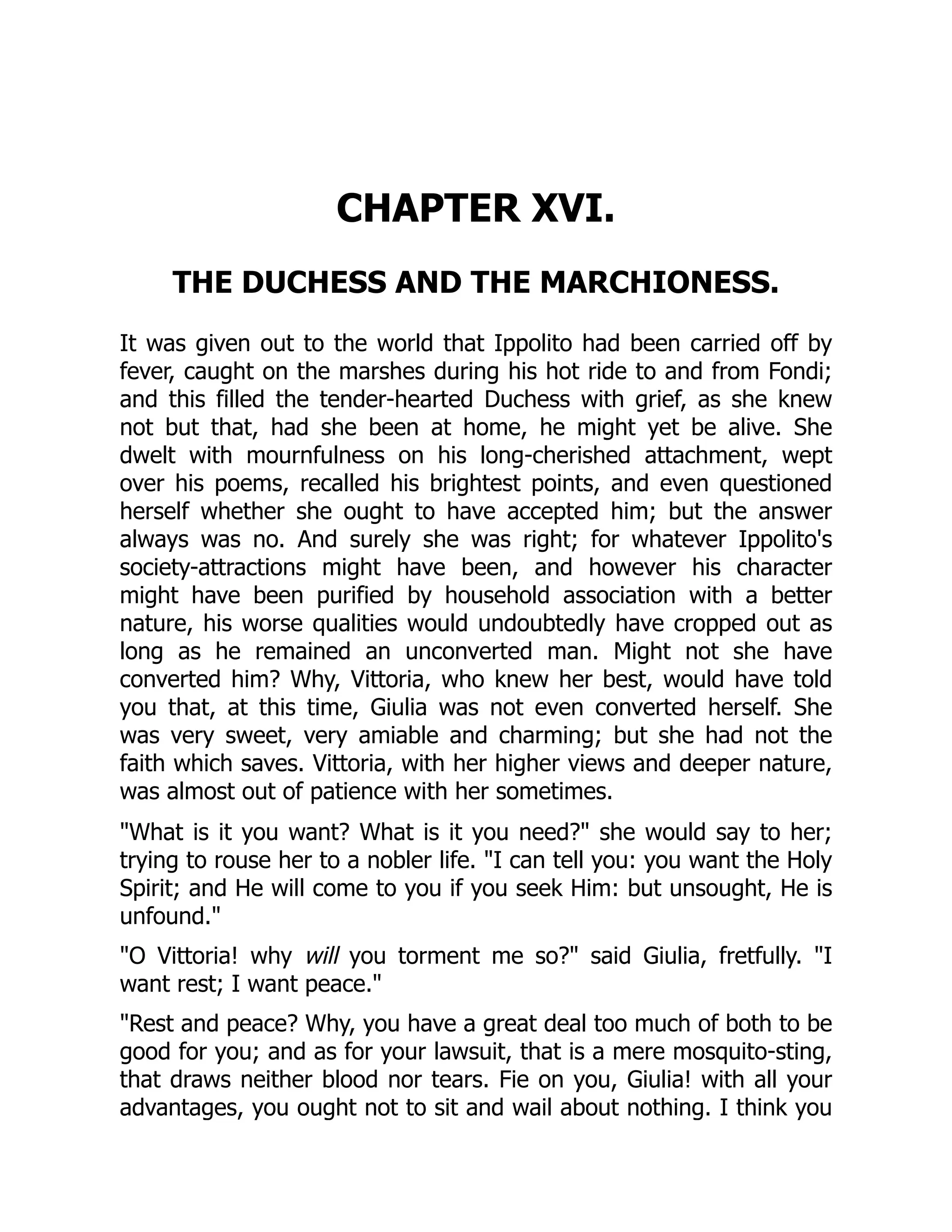 CHAPTER XVI.
THE DUCHESS AND THE MARCHIONESS.
It was given out to the world that Ippolito had been carried off by
fever, caught on the marshes during his hot ride to and from Fondi;
and this filled the tender-hearted Duchess with grief, as she knew
not but that, had she been at home, he might yet be alive. She
dwelt with mournfulness on his long-cherished attachment, wept
over his poems, recalled his brightest points, and even questioned
herself whether she ought to have accepted him; but the answer
always was no. And surely she was right; for whatever Ippolito's
society-attractions might have been, and however his character
might have been purified by household association with a better
nature, his worse qualities would undoubtedly have cropped out as
long as he remained an unconverted man. Might not she have
converted him? Why, Vittoria, who knew her best, would have told
you that, at this time, Giulia was not even converted herself. She
was very sweet, very amiable and charming; but she had not the
faith which saves. Vittoria, with her higher views and deeper nature,
was almost out of patience with her sometimes.
"What is it you want? What is it you need?" she would say to her;
trying to rouse her to a nobler life. "I can tell you: you want the Holy
Spirit; and He will come to you if you seek Him: but unsought, He is
unfound."
"O Vittoria! why will you torment me so?" said Giulia, fretfully. "I
want rest; I want peace."
"Rest and peace? Why, you have a great deal too much of both to be
good for you; and as for your lawsuit, that is a mere mosquito-sting,
that draws neither blood nor tears. Fie on you, Giulia! with all your
advantages, you ought not to sit and wail about nothing. I think you
 