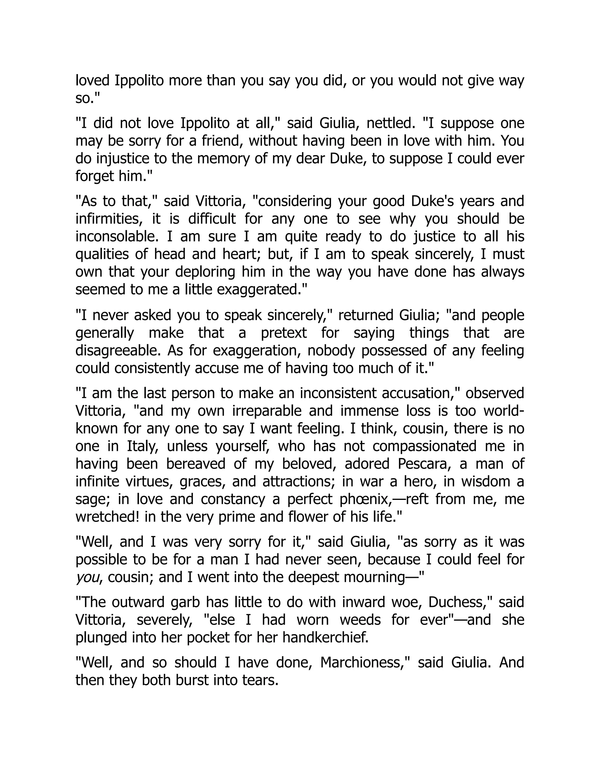 loved Ippolito more than you say you did, or you would not give way
so."
"I did not love Ippolito at all," said Giulia, nettled. "I suppose one
may be sorry for a friend, without having been in love with him. You
do injustice to the memory of my dear Duke, to suppose I could ever
forget him."
"As to that," said Vittoria, "considering your good Duke's years and
infirmities, it is difficult for any one to see why you should be
inconsolable. I am sure I am quite ready to do justice to all his
qualities of head and heart; but, if I am to speak sincerely, I must
own that your deploring him in the way you have done has always
seemed to me a little exaggerated."
"I never asked you to speak sincerely," returned Giulia; "and people
generally make that a pretext for saying things that are
disagreeable. As for exaggeration, nobody possessed of any feeling
could consistently accuse me of having too much of it."
"I am the last person to make an inconsistent accusation," observed
Vittoria, "and my own irreparable and immense loss is too world-
known for any one to say I want feeling. I think, cousin, there is no
one in Italy, unless yourself, who has not compassionated me in
having been bereaved of my beloved, adored Pescara, a man of
infinite virtues, graces, and attractions; in war a hero, in wisdom a
sage; in love and constancy a perfect phœnix,—reft from me, me
wretched! in the very prime and flower of his life."
"Well, and I was very sorry for it," said Giulia, "as sorry as it was
possible to be for a man I had never seen, because I could feel for
you, cousin; and I went into the deepest mourning—"
"The outward garb has little to do with inward woe, Duchess," said
Vittoria, severely, "else I had worn weeds for ever"—and she
plunged into her pocket for her handkerchief.
"Well, and so should I have done, Marchioness," said Giulia. And
then they both burst into tears.
 