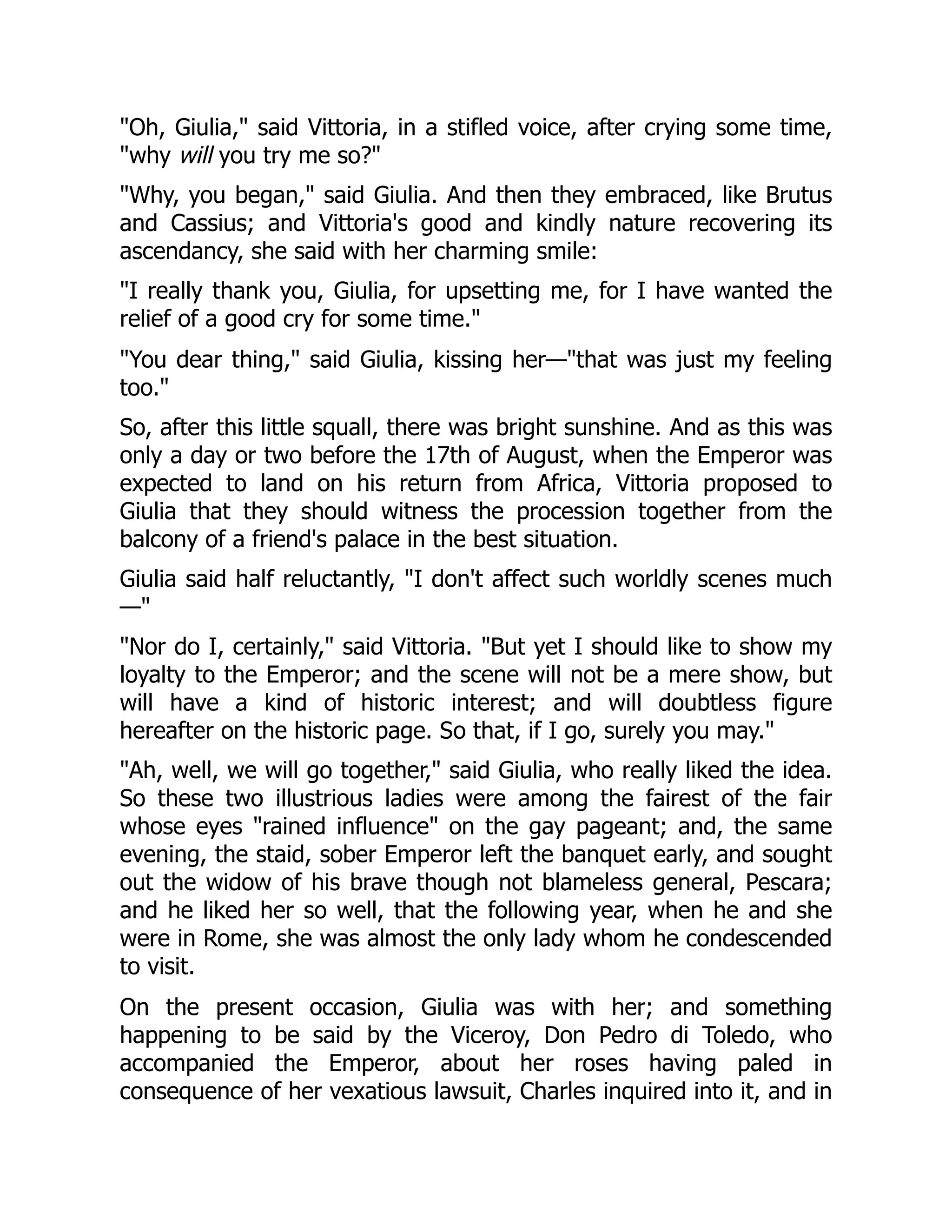 "Oh, Giulia," said Vittoria, in a stifled voice, after crying some time,
"why will you try me so?"
"Why, you began," said Giulia. And then they embraced, like Brutus
and Cassius; and Vittoria's good and kindly nature recovering its
ascendancy, she said with her charming smile:
"I really thank you, Giulia, for upsetting me, for I have wanted the
relief of a good cry for some time."
"You dear thing," said Giulia, kissing her—"that was just my feeling
too."
So, after this little squall, there was bright sunshine. And as this was
only a day or two before the 17th of August, when the Emperor was
expected to land on his return from Africa, Vittoria proposed to
Giulia that they should witness the procession together from the
balcony of a friend's palace in the best situation.
Giulia said half reluctantly, "I don't affect such worldly scenes much
—"
"Nor do I, certainly," said Vittoria. "But yet I should like to show my
loyalty to the Emperor; and the scene will not be a mere show, but
will have a kind of historic interest; and will doubtless figure
hereafter on the historic page. So that, if I go, surely you may."
"Ah, well, we will go together," said Giulia, who really liked the idea.
So these two illustrious ladies were among the fairest of the fair
whose eyes "rained influence" on the gay pageant; and, the same
evening, the staid, sober Emperor left the banquet early, and sought
out the widow of his brave though not blameless general, Pescara;
and he liked her so well, that the following year, when he and she
were in Rome, she was almost the only lady whom he condescended
to visit.
On the present occasion, Giulia was with her; and something
happening to be said by the Viceroy, Don Pedro di Toledo, who
accompanied the Emperor, about her roses having paled in
consequence of her vexatious lawsuit, Charles inquired into it, and in
 