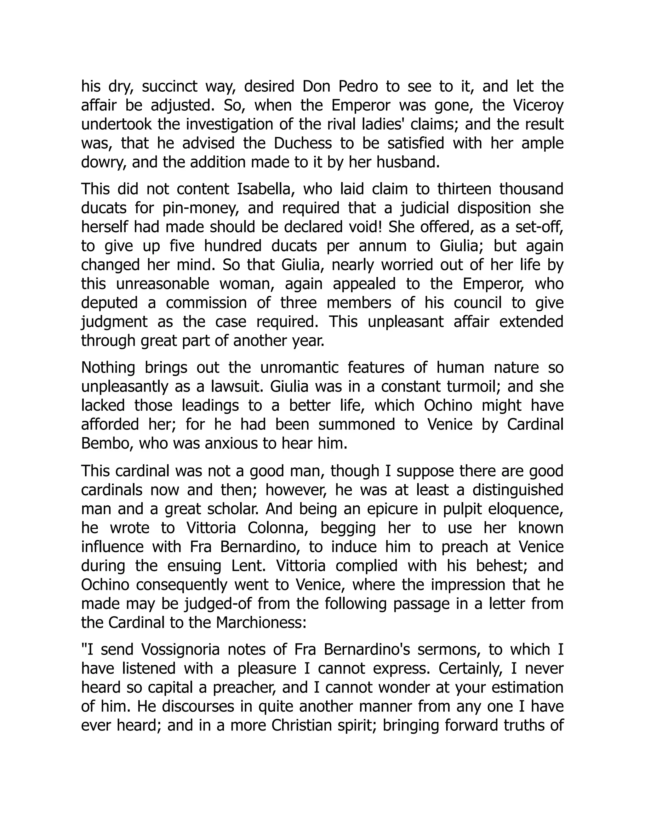 his dry, succinct way, desired Don Pedro to see to it, and let the
affair be adjusted. So, when the Emperor was gone, the Viceroy
undertook the investigation of the rival ladies' claims; and the result
was, that he advised the Duchess to be satisfied with her ample
dowry, and the addition made to it by her husband.
This did not content Isabella, who laid claim to thirteen thousand
ducats for pin-money, and required that a judicial disposition she
herself had made should be declared void! She offered, as a set-off,
to give up five hundred ducats per annum to Giulia; but again
changed her mind. So that Giulia, nearly worried out of her life by
this unreasonable woman, again appealed to the Emperor, who
deputed a commission of three members of his council to give
judgment as the case required. This unpleasant affair extended
through great part of another year.
Nothing brings out the unromantic features of human nature so
unpleasantly as a lawsuit. Giulia was in a constant turmoil; and she
lacked those leadings to a better life, which Ochino might have
afforded her; for he had been summoned to Venice by Cardinal
Bembo, who was anxious to hear him.
This cardinal was not a good man, though I suppose there are good
cardinals now and then; however, he was at least a distinguished
man and a great scholar. And being an epicure in pulpit eloquence,
he wrote to Vittoria Colonna, begging her to use her known
influence with Fra Bernardino, to induce him to preach at Venice
during the ensuing Lent. Vittoria complied with his behest; and
Ochino consequently went to Venice, where the impression that he
made may be judged-of from the following passage in a letter from
the Cardinal to the Marchioness:
"I send Vossignoria notes of Fra Bernardino's sermons, to which I
have listened with a pleasure I cannot express. Certainly, I never
heard so capital a preacher, and I cannot wonder at your estimation
of him. He discourses in quite another manner from any one I have
ever heard; and in a more Christian spirit; bringing forward truths of
 