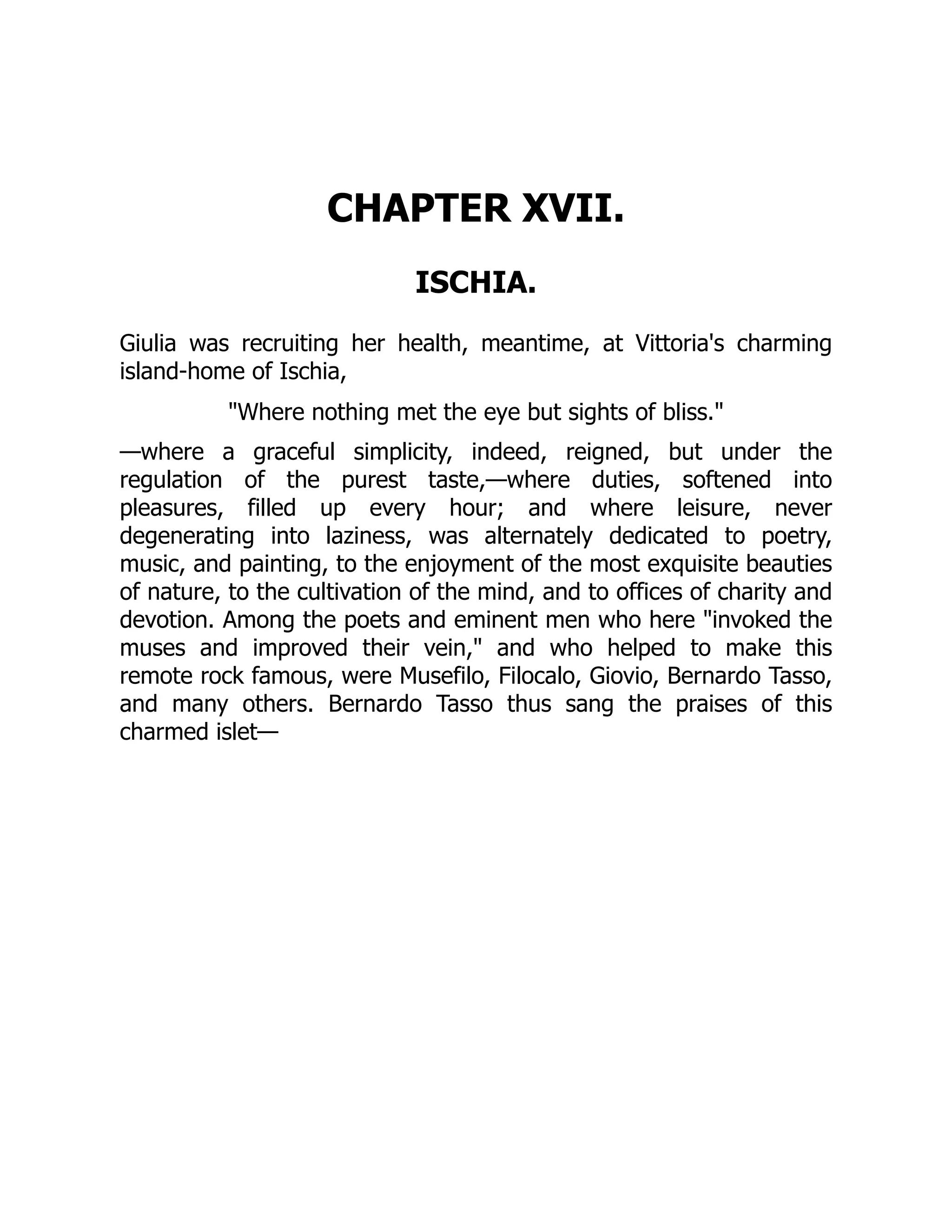 CHAPTER XVII.
ISCHIA.
Giulia was recruiting her health, meantime, at Vittoria's charming
island-home of Ischia,
"Where nothing met the eye but sights of bliss."
—where a graceful simplicity, indeed, reigned, but under the
regulation of the purest taste,—where duties, softened into
pleasures, filled up every hour; and where leisure, never
degenerating into laziness, was alternately dedicated to poetry,
music, and painting, to the enjoyment of the most exquisite beauties
of nature, to the cultivation of the mind, and to offices of charity and
devotion. Among the poets and eminent men who here "invoked the
muses and improved their vein," and who helped to make this
remote rock famous, were Musefilo, Filocalo, Giovio, Bernardo Tasso,
and many others. Bernardo Tasso thus sang the praises of this
charmed islet—
 