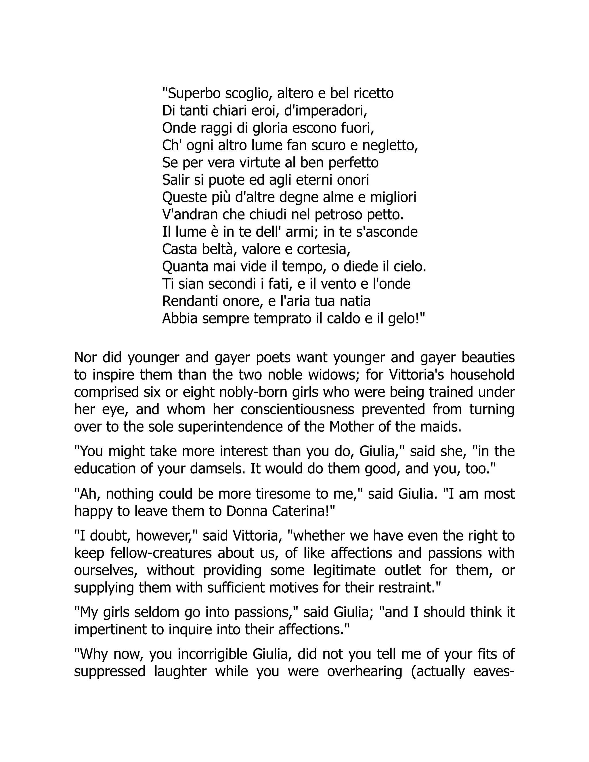 "Superbo scoglio, altero e bel ricetto
Di tanti chiari eroi, d'imperadori,
Onde raggi di gloria escono fuori,
Ch' ogni altro lume fan scuro e negletto,
Se per vera virtute al ben perfetto
Salir si puote ed agli eterni onori
Queste più d'altre degne alme e migliori
V'andran che chiudi nel petroso petto.
Il lume è in te dell' armi; in te s'asconde
Casta beltà, valore e cortesia,
Quanta mai vide il tempo, o diede il cielo.
Ti sian secondi i fati, e il vento e l'onde
Rendanti onore, e l'aria tua natia
Abbia sempre temprato il caldo e il gelo!"
Nor did younger and gayer poets want younger and gayer beauties
to inspire them than the two noble widows; for Vittoria's household
comprised six or eight nobly-born girls who were being trained under
her eye, and whom her conscientiousness prevented from turning
over to the sole superintendence of the Mother of the maids.
"You might take more interest than you do, Giulia," said she, "in the
education of your damsels. It would do them good, and you, too."
"Ah, nothing could be more tiresome to me," said Giulia. "I am most
happy to leave them to Donna Caterina!"
"I doubt, however," said Vittoria, "whether we have even the right to
keep fellow-creatures about us, of like affections and passions with
ourselves, without providing some legitimate outlet for them, or
supplying them with sufficient motives for their restraint."
"My girls seldom go into passions," said Giulia; "and I should think it
impertinent to inquire into their affections."
"Why now, you incorrigible Giulia, did not you tell me of your fits of
suppressed laughter while you were overhearing (actually eaves-
 